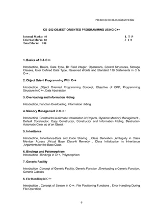 PTU/BOS/EC/101/08-05-2004/BATCH 2004
9
CS -252 OBJECT ORIENTED PROGRAMMING USING C++
Internal Marks: 40 L T P
External Marks: 60 3 1 0
Total Marks: 100
1. Basics of C & C++
Introduction, Basics, Data Type, Bit Field integer, Operations, Control Structures, Storage
Classes, User Defined Data Type, Reserved Words and Standard 110 Statements in C &
C++ .
2. Object Orient Programming With C++
Introduction ,Object Oriented Programming Concept, Objective of OPP, Programming
Structure in C++, Data Abstraction
3. Overloading and Information Hiding
Introduction, Function Overloading, Information Hiding
4. Memory Management in C++ :
Introduction ,Constructor-Automatic Initialization of Objects, Dynamic Memory Management ,
Default Constructor, Copy Constructor, Constructor and Information Hiding, Destructor-
Automatic Clear up of an Object
5. Inheritance
Introduction, Inheritance-Data and Code Sharing , Class Derivation ,Ambiguity in Class
Member Access ,Virtual Base Class-A Remedy , Class Initialization in Inheritance
,Arguments for the Base Class
6. Bindings and Polymorphism
Introduction , Bindings in C++, Polymorphism
7. Generic Facility
Introduction ,Concept of Generic Facility, Generic Function ,Overloading a Generic Function,
Generic Classes
8. File Handling in C++
Introduction , Concept of Stream in C++, File Positioning Functions , Error Handling During
File Operation
 