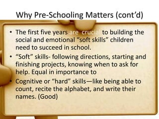 Why Pre-Schooling Matters (cont’d)The first five years are  crucial to building the social and emotional “soft skills” children need to succeed in school. “Soft” skills- following directions, starting and finishing projects, knowing when to ask for help. Equal in importance toCognitive or “hard” skills—like being able to count, recite the alphabet, and write their names. (Good)