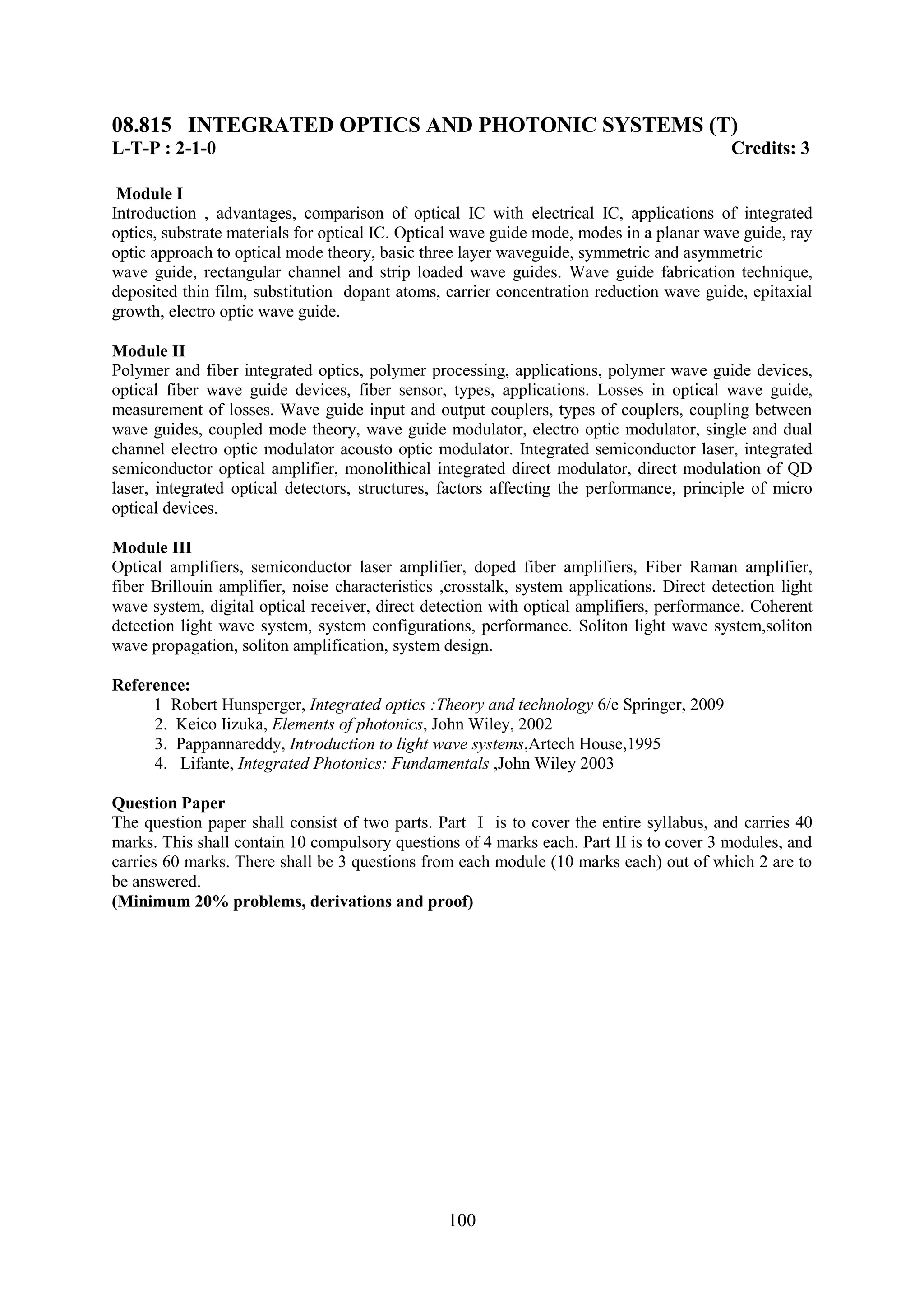 08.815 INTEGRATED OPTICS AND PHOTONIC SYSTEMS (T)
L-T-P : 2-1-0                                                                              Credits: 3

 Module I
Introduction , advantages, comparison of optical IC with electrical IC, applications of integrated
optics, substrate materials for optical IC. Optical wave guide mode, modes in a planar wave guide, ray
optic approach to optical mode theory, basic three layer waveguide, symmetric and asymmetric
wave guide, rectangular channel and strip loaded wave guides. Wave guide fabrication technique,
deposited thin film, substitution dopant atoms, carrier concentration reduction wave guide, epitaxial
growth, electro optic wave guide.

Module II
Polymer and fiber integrated optics, polymer processing, applications, polymer wave guide devices,
optical fiber wave guide devices, fiber sensor, types, applications. Losses in optical wave guide,
measurement of losses. Wave guide input and output couplers, types of couplers, coupling between
wave guides, coupled mode theory, wave guide modulator, electro optic modulator, single and dual
channel electro optic modulator acousto optic modulator. Integrated semiconductor laser, integrated
semiconductor optical amplifier, monolithical integrated direct modulator, direct modulation of QD
laser, integrated optical detectors, structures, factors affecting the performance, principle of micro
optical devices.

Module III
Optical amplifiers, semiconductor laser amplifier, doped fiber amplifiers, Fiber Raman amplifier,
fiber Brillouin amplifier, noise characteristics ,crosstalk, system applications. Direct detection light
wave system, digital optical receiver, direct detection with optical amplifiers, performance. Coherent
detection light wave system, system configurations, performance. Soliton light wave system,soliton
wave propagation, soliton amplification, system design.

Reference:
     1 Robert Hunsperger, Integrated optics :Theory and technology 6/e Springer, 2009
     2. Keico Iizuka, Elements of photonics, John Wiley, 2002
     3. Pappannareddy, Introduction to light wave systems,Artech House,1995
     4. Lifante, Integrated Photonics: Fundamentals ,John Wiley 2003

Question Paper
The question paper shall consist of two parts. Part I is to cover the entire syllabus, and carries 40
marks. This shall contain 10 compulsory questions of 4 marks each. Part II is to cover 3 modules, and
carries 60 marks. There shall be 3 questions from each module (10 marks each) out of which 2 are to
be answered.
(Minimum 20% problems, derivations and proof)




                                                 100
 