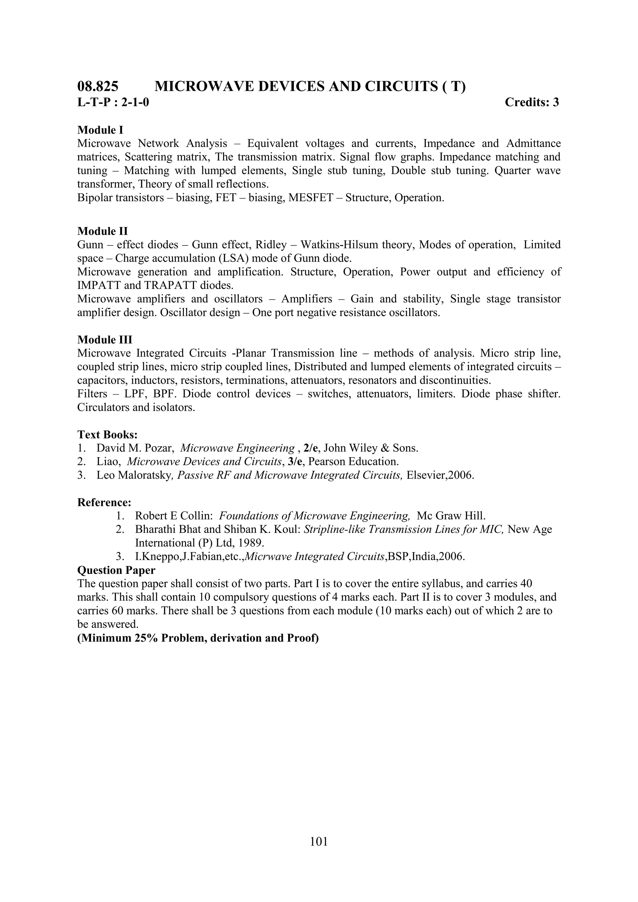 08.825          MICROWAVE DEVICES AND CIRCUITS ( T)
L-T-P : 2-1-0                                                                              Credits: 3

Module I
Microwave Network Analysis – Equivalent voltages and currents, Impedance and Admittance
matrices, Scattering matrix, The transmission matrix. Signal flow graphs. Impedance matching and
tuning – Matching with lumped elements, Single stub tuning, Double stub tuning. Quarter wave
transformer, Theory of small reflections.
Bipolar transistors – biasing, FET – biasing, MESFET – Structure, Operation.

Module II
Gunn – effect diodes – Gunn effect, Ridley – Watkins-Hilsum theory, Modes of operation, Limited
space – Charge accumulation (LSA) mode of Gunn diode.
Microwave generation and amplification. Structure, Operation, Power output and efficiency of
IMPATT and TRAPATT diodes.
Microwave amplifiers and oscillators – Amplifiers – Gain and stability, Single stage transistor
amplifier design. Oscillator design – One port negative resistance oscillators.

Module III
Microwave Integrated Circuits -Planar Transmission line – methods of analysis. Micro strip line,
coupled strip lines, micro strip coupled lines, Distributed and lumped elements of integrated circuits –
capacitors, inductors, resistors, terminations, attenuators, resonators and discontinuities.
Filters – LPF, BPF. Diode control devices – switches, attenuators, limiters. Diode phase shifter.
Circulators and isolators.

Text Books:
1. David M. Pozar, Microwave Engineering , 2/e, John Wiley & Sons.
2. Liao, Microwave Devices and Circuits, 3/e, Pearson Education.
3. Leo Maloratsky, Passive RF and Microwave Integrated Circuits, Elsevier,2006.

Reference:
         1. Robert E Collin: Foundations of Microwave Engineering, Mc Graw Hill.
         2. Bharathi Bhat and Shiban K. Koul: Stripline-like Transmission Lines for MIC, New Age
            International (P) Ltd, 1989.
         3. I.Kneppo,J.Fabian,etc.,Micrwave Integrated Circuits,BSP,India,2006.
Question Paper
The question paper shall consist of two parts. Part I is to cover the entire syllabus, and carries 40
marks. This shall contain 10 compulsory questions of 4 marks each. Part II is to cover 3 modules, and
carries 60 marks. There shall be 3 questions from each module (10 marks each) out of which 2 are to
be answered.
(Minimum 25% Problem, derivation and Proof)




                                                 101
 