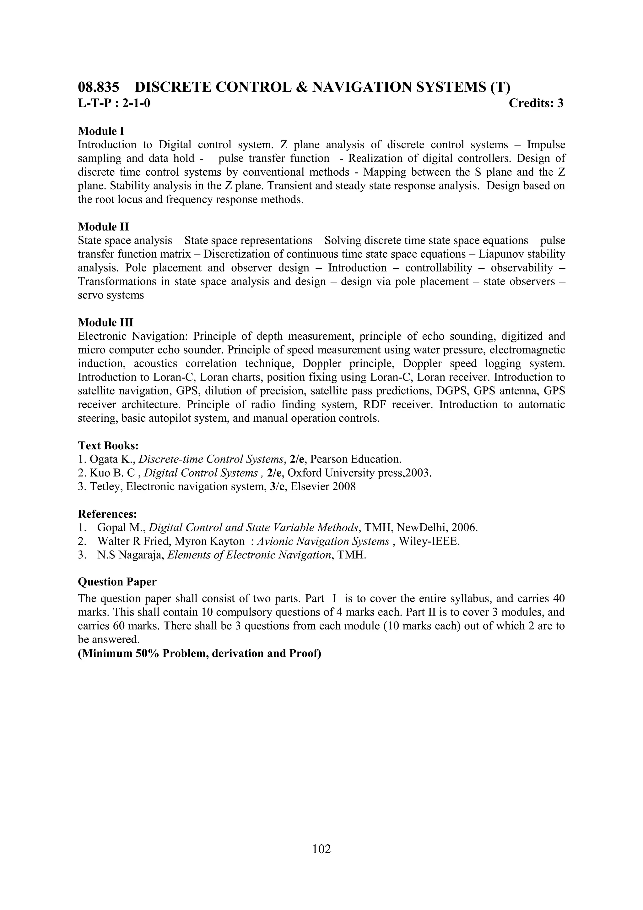 08.835 DISCRETE CONTROL & NAVIGATION SYSTEMS (T)
L-T-P : 2-1-0                                                                              Credits: 3

Module I
Introduction to Digital control system. Z plane analysis of discrete control systems – Impulse
sampling and data hold - pulse transfer function - Realization of digital controllers. Design of
discrete time control systems by conventional methods - Mapping between the S plane and the Z
plane. Stability analysis in the Z plane. Transient and steady state response analysis. Design based on
the root locus and frequency response methods.

Module II
State space analysis – State space representations – Solving discrete time state space equations – pulse
transfer function matrix – Discretization of continuous time state space equations – Liapunov stability
analysis. Pole placement and observer design – Introduction – controllability – observability –
Transformations in state space analysis and design – design via pole placement – state observers –
servo systems

Module III
Electronic Navigation: Principle of depth measurement, principle of echo sounding, digitized and
micro computer echo sounder. Principle of speed measurement using water pressure, electromagnetic
induction, acoustics correlation technique, Doppler principle, Doppler speed logging system.
Introduction to Loran-C, Loran charts, position fixing using Loran-C, Loran receiver. Introduction to
satellite navigation, GPS, dilution of precision, satellite pass predictions, DGPS, GPS antenna, GPS
receiver architecture. Principle of radio finding system, RDF receiver. Introduction to automatic
steering, basic autopilot system, and manual operation controls.

Text Books:
1. Ogata K., Discrete-time Control Systems, 2/e, Pearson Education.
2. Kuo B. C , Digital Control Systems , 2/e, Oxford University press,2003.
3. Tetley, Electronic navigation system, 3/e, Elsevier 2008

References:
1. Gopal M., Digital Control and State Variable Methods, TMH, NewDelhi, 2006.
2. Walter R Fried, Myron Kayton : Avionic Navigation Systems , Wiley-IEEE.
3. N.S Nagaraja, Elements of Electronic Navigation, TMH.

Question Paper
The question paper shall consist of two parts. Part I is to cover the entire syllabus, and carries 40
marks. This shall contain 10 compulsory questions of 4 marks each. Part II is to cover 3 modules, and
carries 60 marks. There shall be 3 questions from each module (10 marks each) out of which 2 are to
be answered.
(Minimum 50% Problem, derivation and Proof)




                                                 102
 