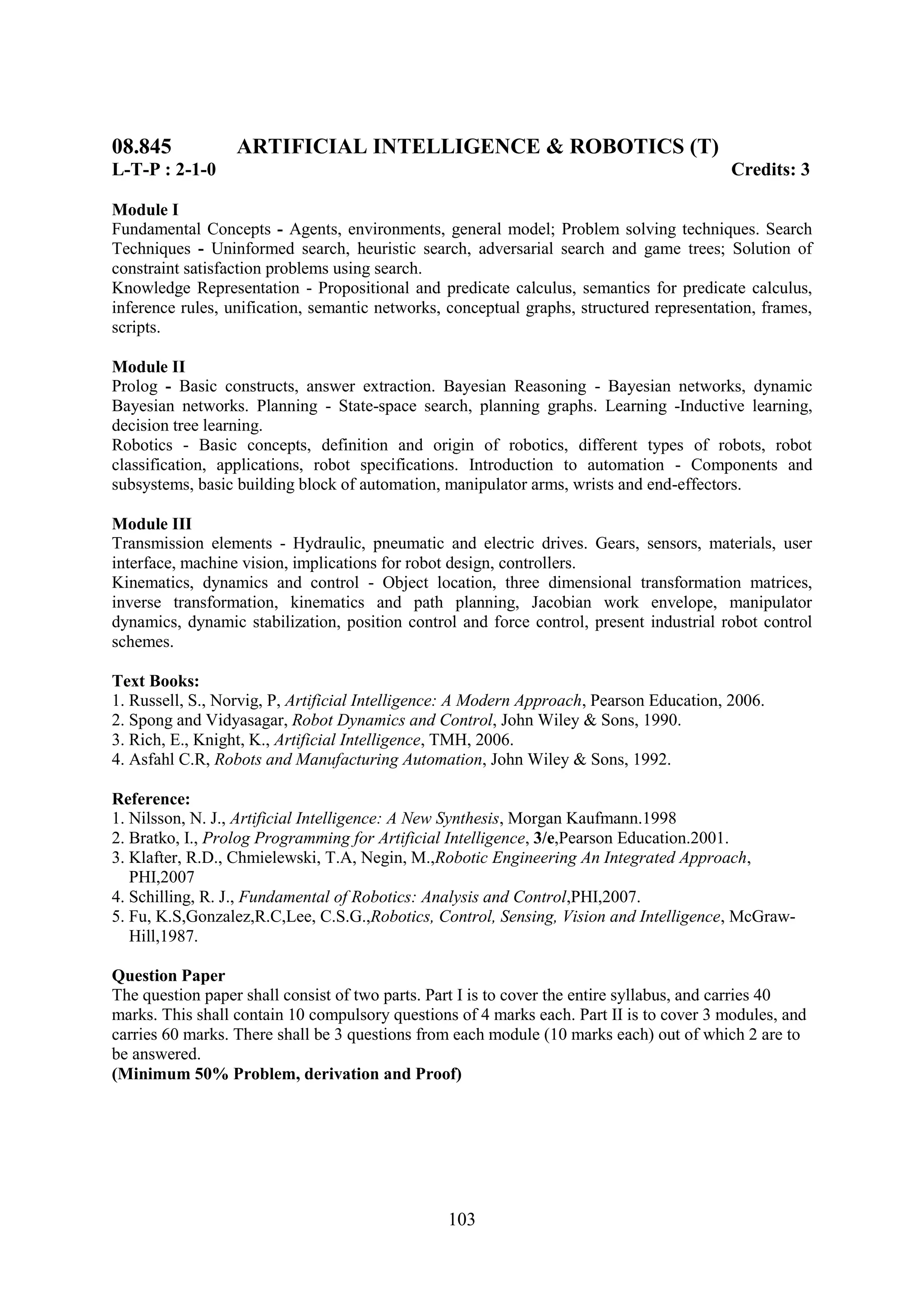 08.845            ARTIFICIAL INTELLIGENCE & ROBOTICS (T)
L-T-P : 2-1-0                                                                             Credits: 3

Module I
Fundamental Concepts - Agents, environments, general model; Problem solving techniques. Search
Techniques - Uninformed search, heuristic search, adversarial search and game trees; Solution of
constraint satisfaction problems using search.
Knowledge Representation - Propositional and predicate calculus, semantics for predicate calculus,
inference rules, unification, semantic networks, conceptual graphs, structured representation, frames,
scripts.

Module II
Prolog - Basic constructs, answer extraction. Bayesian Reasoning - Bayesian networks, dynamic
Bayesian networks. Planning - State-space search, planning graphs. Learning -Inductive learning,
decision tree learning.
Robotics - Basic concepts, definition and origin of robotics, different types of robots, robot
classification, applications, robot specifications. Introduction to automation - Components and
subsystems, basic building block of automation, manipulator arms, wrists and end-effectors.

Module III
Transmission elements - Hydraulic, pneumatic and electric drives. Gears, sensors, materials, user
interface, machine vision, implications for robot design, controllers.
Kinematics, dynamics and control - Object location, three dimensional transformation matrices,
inverse transformation, kinematics and path planning, Jacobian work envelope, manipulator
dynamics, dynamic stabilization, position control and force control, present industrial robot control
schemes.

Text Books:
1. Russell, S., Norvig, P, Artificial Intelligence: A Modern Approach, Pearson Education, 2006.
2. Spong and Vidyasagar, Robot Dynamics and Control, John Wiley & Sons, 1990.
3. Rich, E., Knight, K., Artificial Intelligence, TMH, 2006.
4. Asfahl C.R, Robots and Manufacturing Automation, John Wiley & Sons, 1992.

Reference:
1. Nilsson, N. J., Artificial Intelligence: A New Synthesis, Morgan Kaufmann.1998
2. Bratko, I., Prolog Programming for Artificial Intelligence, 3/e,Pearson Education.2001.
3. Klafter, R.D., Chmielewski, T.A, Negin, M.,Robotic Engineering An Integrated Approach,
   PHI,2007
4. Schilling, R. J., Fundamental of Robotics: Analysis and Control,PHI,2007.
5. Fu, K.S,Gonzalez,R.C,Lee, C.S.G.,Robotics, Control, Sensing, Vision and Intelligence, McGraw-
   Hill,1987.

Question Paper
The question paper shall consist of two parts. Part I is to cover the entire syllabus, and carries 40
marks. This shall contain 10 compulsory questions of 4 marks each. Part II is to cover 3 modules, and
carries 60 marks. There shall be 3 questions from each module (10 marks each) out of which 2 are to
be answered.
(Minimum 50% Problem, derivation and Proof)




                                                103
 
