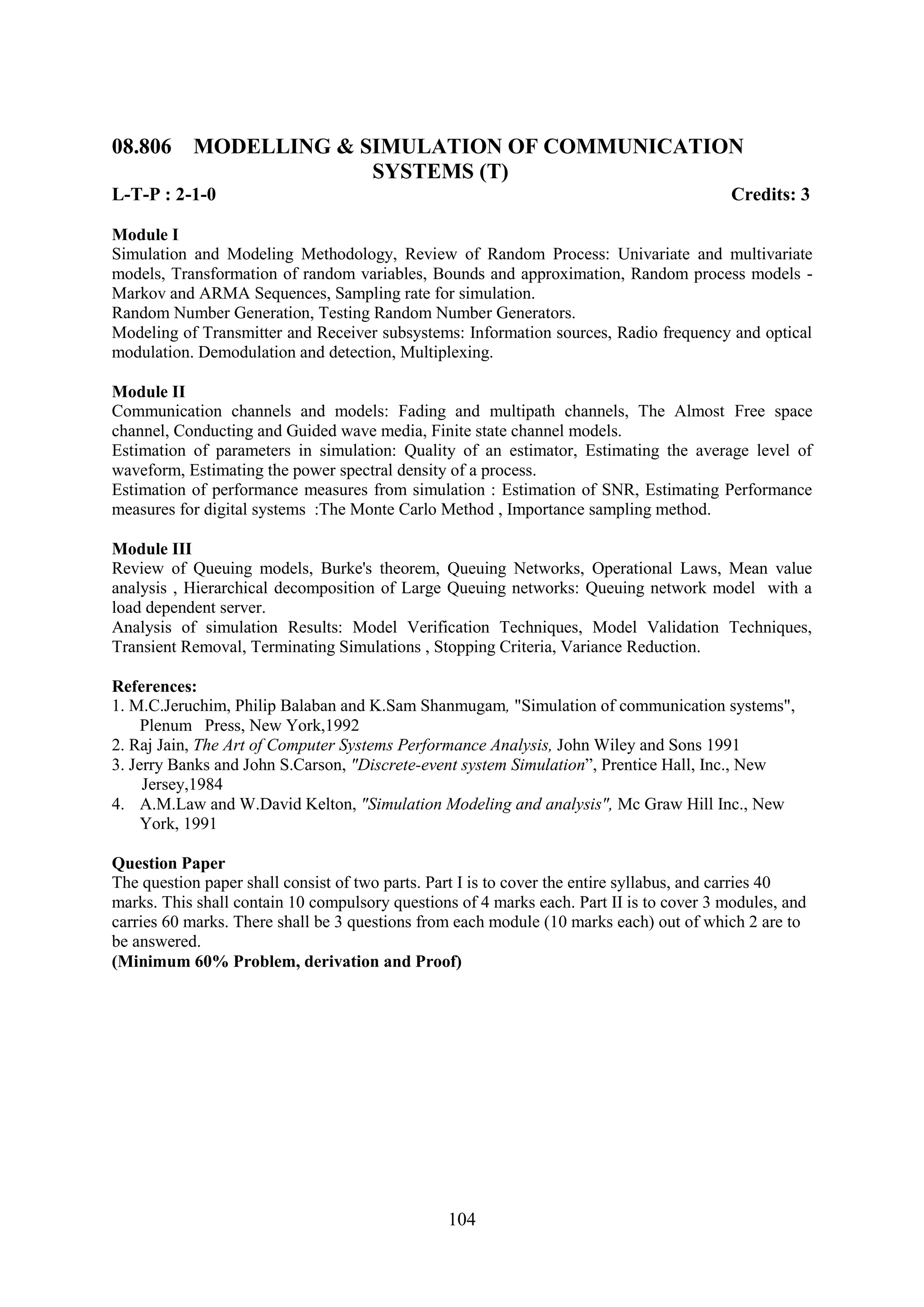 08.806 MODELLING & SIMULATION OF COMMUNICATION
                    SYSTEMS (T)
L-T-P : 2-1-0                                                                             Credits: 3

Module I
Simulation and Modeling Methodology, Review of Random Process: Univariate and multivariate
models, Transformation of random variables, Bounds and approximation, Random process models -
Markov and ARMA Sequences, Sampling rate for simulation.
Random Number Generation, Testing Random Number Generators.
Modeling of Transmitter and Receiver subsystems: Information sources, Radio frequency and optical
modulation. Demodulation and detection, Multiplexing.

Module II
Communication channels and models: Fading and multipath channels, The Almost Free space
channel, Conducting and Guided wave media, Finite state channel models.
Estimation of parameters in simulation: Quality of an estimator, Estimating the average level of
waveform, Estimating the power spectral density of a process.
Estimation of performance measures from simulation : Estimation of SNR, Estimating Performance
measures for digital systems :The Monte Carlo Method , Importance sampling method.

Module III
Review of Queuing models, Burke's theorem, Queuing Networks, Operational Laws, Mean value
analysis , Hierarchical decomposition of Large Queuing networks: Queuing network model with a
load dependent server.
Analysis of simulation Results: Model Verification Techniques, Model Validation Techniques,
Transient Removal, Terminating Simulations , Stopping Criteria, Variance Reduction.

References:
1. M.C.Jeruchim, Philip Balaban and K.Sam Shanmugam, "Simulation of communication systems",
     Plenum Press, New York,1992
2. Raj Jain, The Art of Computer Systems Performance Analysis, John Wiley and Sons 1991
3. Jerry Banks and John S.Carson, "Discrete-event system Simulation‖, Prentice Hall, Inc., New
     Jersey,1984
4. A.M.Law and W.David Kelton, "Simulation Modeling and analysis", Mc Graw Hill Inc., New
     York, 1991

Question Paper
The question paper shall consist of two parts. Part I is to cover the entire syllabus, and carries 40
marks. This shall contain 10 compulsory questions of 4 marks each. Part II is to cover 3 modules, and
carries 60 marks. There shall be 3 questions from each module (10 marks each) out of which 2 are to
be answered.
(Minimum 60% Problem, derivation and Proof)




                                                104
 