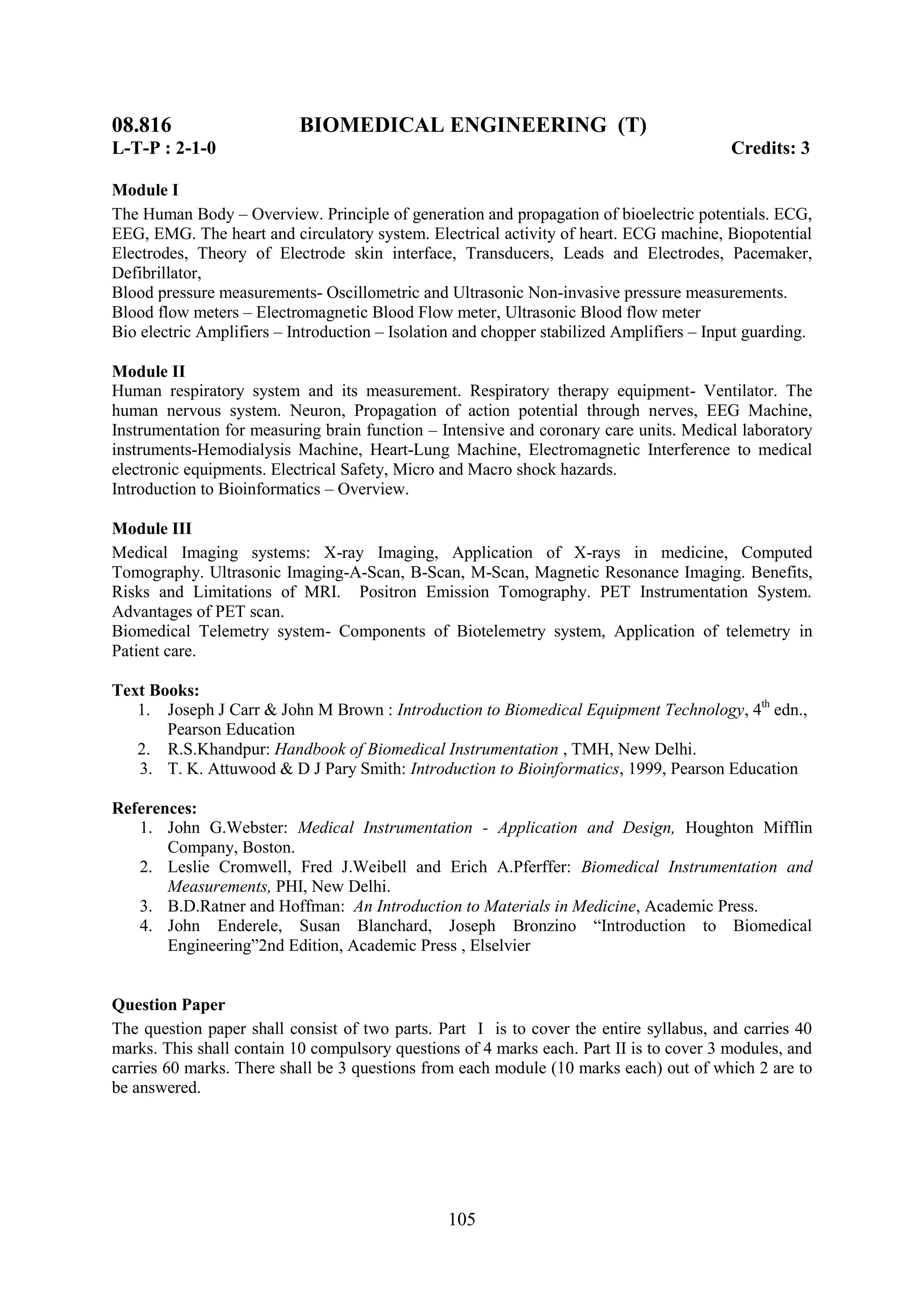 08.816                     BIOMEDICAL ENGINEERING (T)
L-T-P : 2-1-0                                                                             Credits: 3

Module I
The Human Body – Overview. Principle of generation and propagation of bioelectric potentials. ECG,
EEG, EMG. The heart and circulatory system. Electrical activity of heart. ECG machine, Biopotential
Electrodes, Theory of Electrode skin interface, Transducers, Leads and Electrodes, Pacemaker,
Defibrillator,
Blood pressure measurements- Oscillometric and Ultrasonic Non-invasive pressure measurements.
Blood flow meters – Electromagnetic Blood Flow meter, Ultrasonic Blood flow meter
Bio electric Amplifiers – Introduction – Isolation and chopper stabilized Amplifiers – Input guarding.

Module II
Human respiratory system and its measurement. Respiratory therapy equipment- Ventilator. The
human nervous system. Neuron, Propagation of action potential through nerves, EEG Machine,
Instrumentation for measuring brain function – Intensive and coronary care units. Medical laboratory
instruments-Hemodialysis Machine, Heart-Lung Machine, Electromagnetic Interference to medical
electronic equipments. Electrical Safety, Micro and Macro shock hazards.
Introduction to Bioinformatics – Overview.

Module III
Medical Imaging systems: X-ray Imaging, Application of X-rays in medicine, Computed
Tomography. Ultrasonic Imaging-A-Scan, B-Scan, M-Scan, Magnetic Resonance Imaging. Benefits,
Risks and Limitations of MRI. Positron Emission Tomography. PET Instrumentation System.
Advantages of PET scan.
Biomedical Telemetry system- Components of Biotelemetry system, Application of telemetry in
Patient care.

Text Books:
   1. Joseph J Carr & John M Brown : Introduction to Biomedical Equipment Technology, 4th edn.,
       Pearson Education
   2. R.S.Khandpur: Handbook of Biomedical Instrumentation , TMH, New Delhi.
   3. T. K. Attuwood & D J Pary Smith: Introduction to Bioinformatics, 1999, Pearson Education

References:
   1. John G.Webster: Medical Instrumentation - Application and Design, Houghton Mifflin
       Company, Boston.
   2. Leslie Cromwell, Fred J.Weibell and Erich A.Pferffer: Biomedical Instrumentation and
       Measurements, PHI, New Delhi.
   3. B.D.Ratner and Hoffman: An Introduction to Materials in Medicine, Academic Press.
   4. John Enderele, Susan Blanchard, Joseph Bronzino ―Introduction to Biomedical
       Engineering‖2nd Edition, Academic Press , Elselvier


Question Paper
The question paper shall consist of two parts. Part I is to cover the entire syllabus, and carries 40
marks. This shall contain 10 compulsory questions of 4 marks each. Part II is to cover 3 modules, and
carries 60 marks. There shall be 3 questions from each module (10 marks each) out of which 2 are to
be answered.




                                                105
 