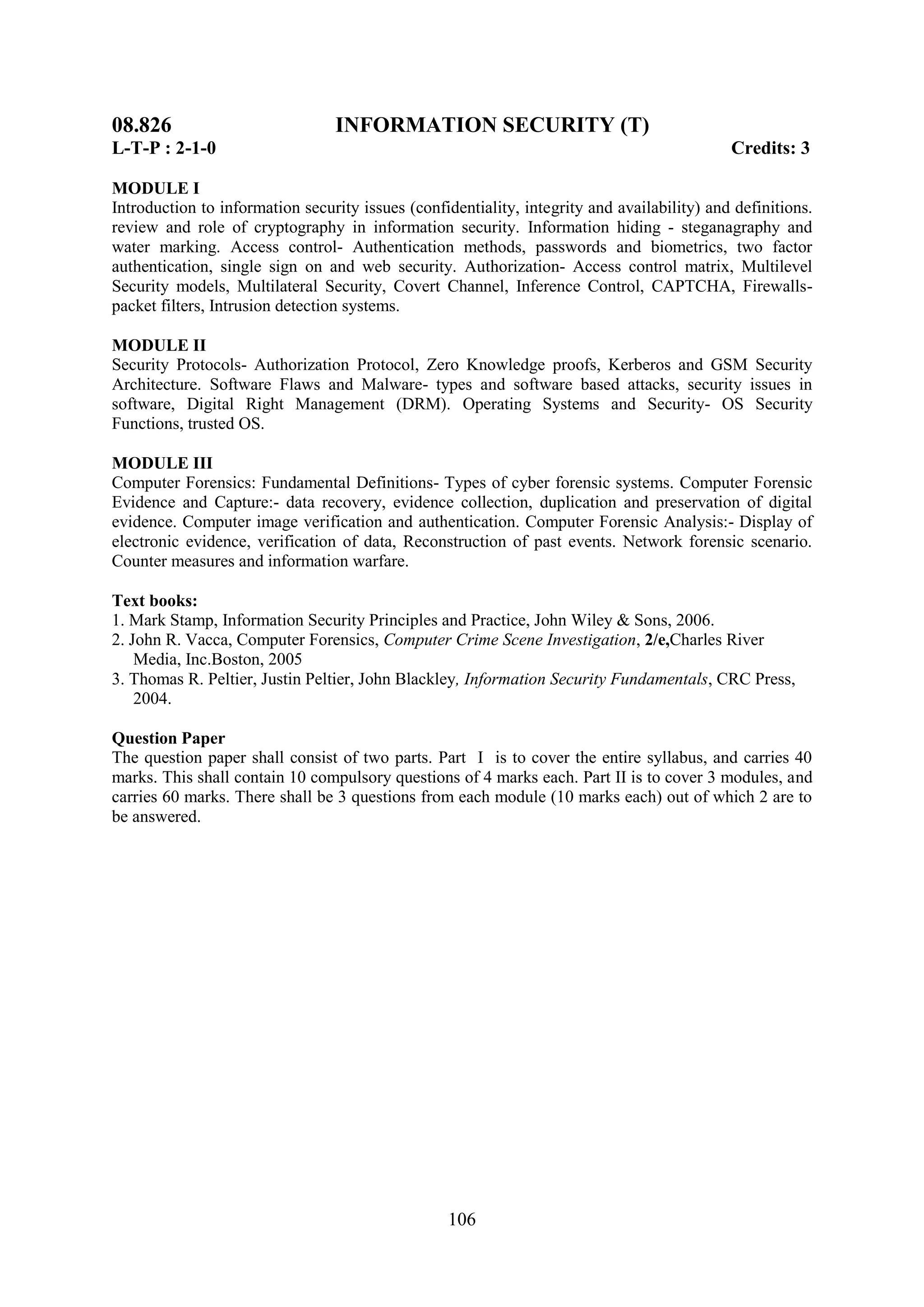 08.826                           INFORMATION SECURITY (T)
L-T-P : 2-1-0                                                                                Credits: 3

MODULE I
Introduction to information security issues (confidentiality, integrity and availability) and definitions.
review and role of cryptography in information security. Information hiding - steganagraphy and
water marking. Access control- Authentication methods, passwords and biometrics, two factor
authentication, single sign on and web security. Authorization- Access control matrix, Multilevel
Security models, Multilateral Security, Covert Channel, Inference Control, CAPTCHA, Firewalls-
packet filters, Intrusion detection systems.

MODULE II
Security Protocols- Authorization Protocol, Zero Knowledge proofs, Kerberos and GSM Security
Architecture. Software Flaws and Malware- types and software based attacks, security issues in
software, Digital Right Management (DRM). Operating Systems and Security- OS Security
Functions, trusted OS.

MODULE III
Computer Forensics: Fundamental Definitions- Types of cyber forensic systems. Computer Forensic
Evidence and Capture:- data recovery, evidence collection, duplication and preservation of digital
evidence. Computer image verification and authentication. Computer Forensic Analysis:- Display of
electronic evidence, verification of data, Reconstruction of past events. Network forensic scenario.
Counter measures and information warfare.

Text books:
1. Mark Stamp, Information Security Principles and Practice, John Wiley & Sons, 2006.
2. John R. Vacca, Computer Forensics, Computer Crime Scene Investigation, 2/e,Charles River
    Media, Inc.Boston, 2005
3. Thomas R. Peltier, Justin Peltier, John Blackley, Information Security Fundamentals, CRC Press,
    2004.

Question Paper
The question paper shall consist of two parts. Part I is to cover the entire syllabus, and carries 40
marks. This shall contain 10 compulsory questions of 4 marks each. Part II is to cover 3 modules, and
carries 60 marks. There shall be 3 questions from each module (10 marks each) out of which 2 are to
be answered.




                                                  106
 