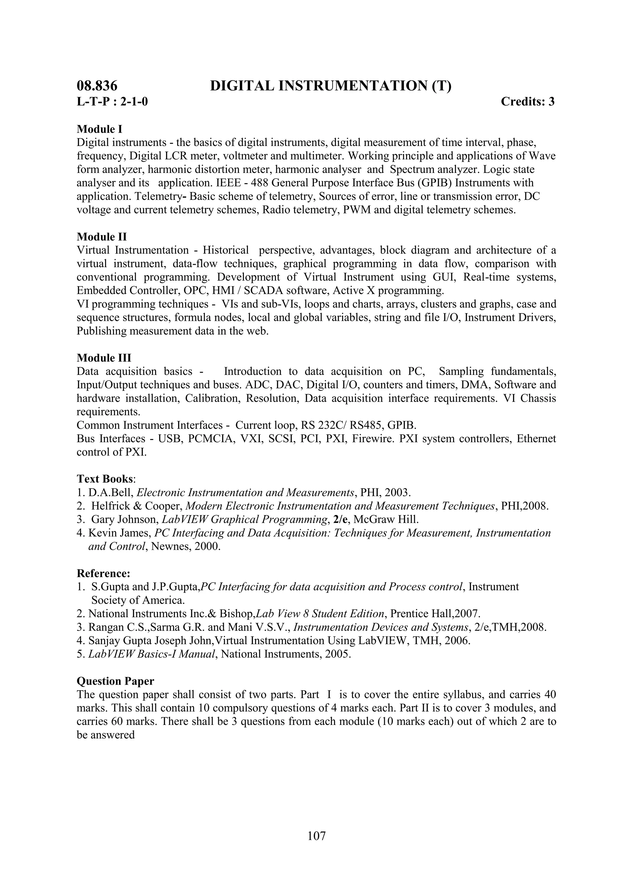 08.836                      DIGITAL INSTRUMENTATION (T)
L-T-P : 2-1-0                                                                              Credits: 3

Module I
Digital instruments - the basics of digital instruments, digital measurement of time interval, phase,
frequency, Digital LCR meter, voltmeter and multimeter. Working principle and applications of Wave
form analyzer, harmonic distortion meter, harmonic analyser and Spectrum analyzer. Logic state
analyser and its application. IEEE - 488 General Purpose Interface Bus (GPIB) Instruments with
application. Telemetry- Basic scheme of telemetry, Sources of error, line or transmission error, DC
voltage and current telemetry schemes, Radio telemetry, PWM and digital telemetry schemes.

Module II
Virtual Instrumentation - Historical perspective, advantages, block diagram and architecture of a
virtual instrument, data-flow techniques, graphical programming in data flow, comparison with
conventional programming. Development of Virtual Instrument using GUI, Real-time systems,
Embedded Controller, OPC, HMI / SCADA software, Active X programming.
VI programming techniques - VIs and sub-VIs, loops and charts, arrays, clusters and graphs, case and
sequence structures, formula nodes, local and global variables, string and file I/O, Instrument Drivers,
Publishing measurement data in the web.

Module III
Data acquisition basics -      Introduction to data acquisition on PC, Sampling fundamentals,
Input/Output techniques and buses. ADC, DAC, Digital I/O, counters and timers, DMA, Software and
hardware installation, Calibration, Resolution, Data acquisition interface requirements. VI Chassis
requirements.
Common Instrument Interfaces - Current loop, RS 232C/ RS485, GPIB.
Bus Interfaces - USB, PCMCIA, VXI, SCSI, PCI, PXI, Firewire. PXI system controllers, Ethernet
control of PXI.

Text Books:
1. D.A.Bell, Electronic Instrumentation and Measurements, PHI, 2003.
2. Helfrick & Cooper, Modern Electronic Instrumentation and Measurement Techniques, PHI,2008.
3. Gary Johnson, LabVIEW Graphical Programming, 2/e, McGraw Hill.
4. Kevin James, PC Interfacing and Data Acquisition: Techniques for Measurement, Instrumentation
   and Control, Newnes, 2000.

Reference:
1. S.Gupta and J.P.Gupta,PC Interfacing for data acquisition and Process control, Instrument
   Society of America.
2. National Instruments Inc.& Bishop,Lab View 8 Student Edition, Prentice Hall,2007.
3. Rangan C.S.,Sarma G.R. and Mani V.S.V., Instrumentation Devices and Systems, 2/e,TMH,2008.
4. Sanjay Gupta Joseph John,Virtual Instrumentation Using LabVIEW, TMH, 2006.
5. LabVIEW Basics-I Manual, National Instruments, 2005.

Question Paper
The question paper shall consist of two parts. Part I is to cover the entire syllabus, and carries 40
marks. This shall contain 10 compulsory questions of 4 marks each. Part II is to cover 3 modules, and
carries 60 marks. There shall be 3 questions from each module (10 marks each) out of which 2 are to
be answered




                                                 107
 