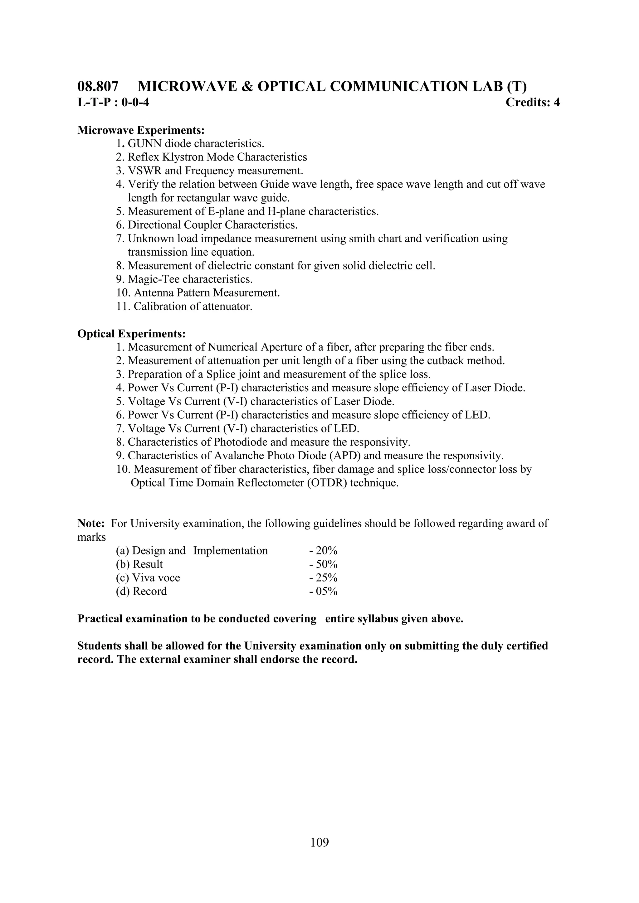 08.807      MICROWAVE & OPTICAL COMMUNICATION LAB (T)
L-T-P : 0-0-4                                                                            Credits: 4

Microwave Experiments:
      1. GUNN diode characteristics.
      2. Reflex Klystron Mode Characteristics
      3. VSWR and Frequency measurement.
      4. Verify the relation between Guide wave length, free space wave length and cut off wave
         length for rectangular wave guide.
      5. Measurement of E-plane and H-plane characteristics.
      6. Directional Coupler Characteristics.
      7. Unknown load impedance measurement using smith chart and verification using
         transmission line equation.
      8. Measurement of dielectric constant for given solid dielectric cell.
      9. Magic-Tee characteristics.
      10. Antenna Pattern Measurement.
      11. Calibration of attenuator.

Optical Experiments:
       1. Measurement of Numerical Aperture of a fiber, after preparing the fiber ends.
       2. Measurement of attenuation per unit length of a fiber using the cutback method.
       3. Preparation of a Splice joint and measurement of the splice loss.
       4. Power Vs Current (P-I) characteristics and measure slope efficiency of Laser Diode.
       5. Voltage Vs Current (V-I) characteristics of Laser Diode.
       6. Power Vs Current (P-I) characteristics and measure slope efficiency of LED.
       7. Voltage Vs Current (V-I) characteristics of LED.
       8. Characteristics of Photodiode and measure the responsivity.
       9. Characteristics of Avalanche Photo Diode (APD) and measure the responsivity.
       10. Measurement of fiber characteristics, fiber damage and splice loss/connector loss by
          Optical Time Domain Reflectometer (OTDR) technique.


Note: For University examination, the following guidelines should be followed regarding award of
marks
       (a) Design and Implementation           - 20%
       (b) Result                              - 50%
       (c) Viva voce                           - 25%
       (d) Record                              - 05%

Practical examination to be conducted covering entire syllabus given above.

Students shall be allowed for the University examination only on submitting the duly certified
record. The external examiner shall endorse the record.




                                                109
 