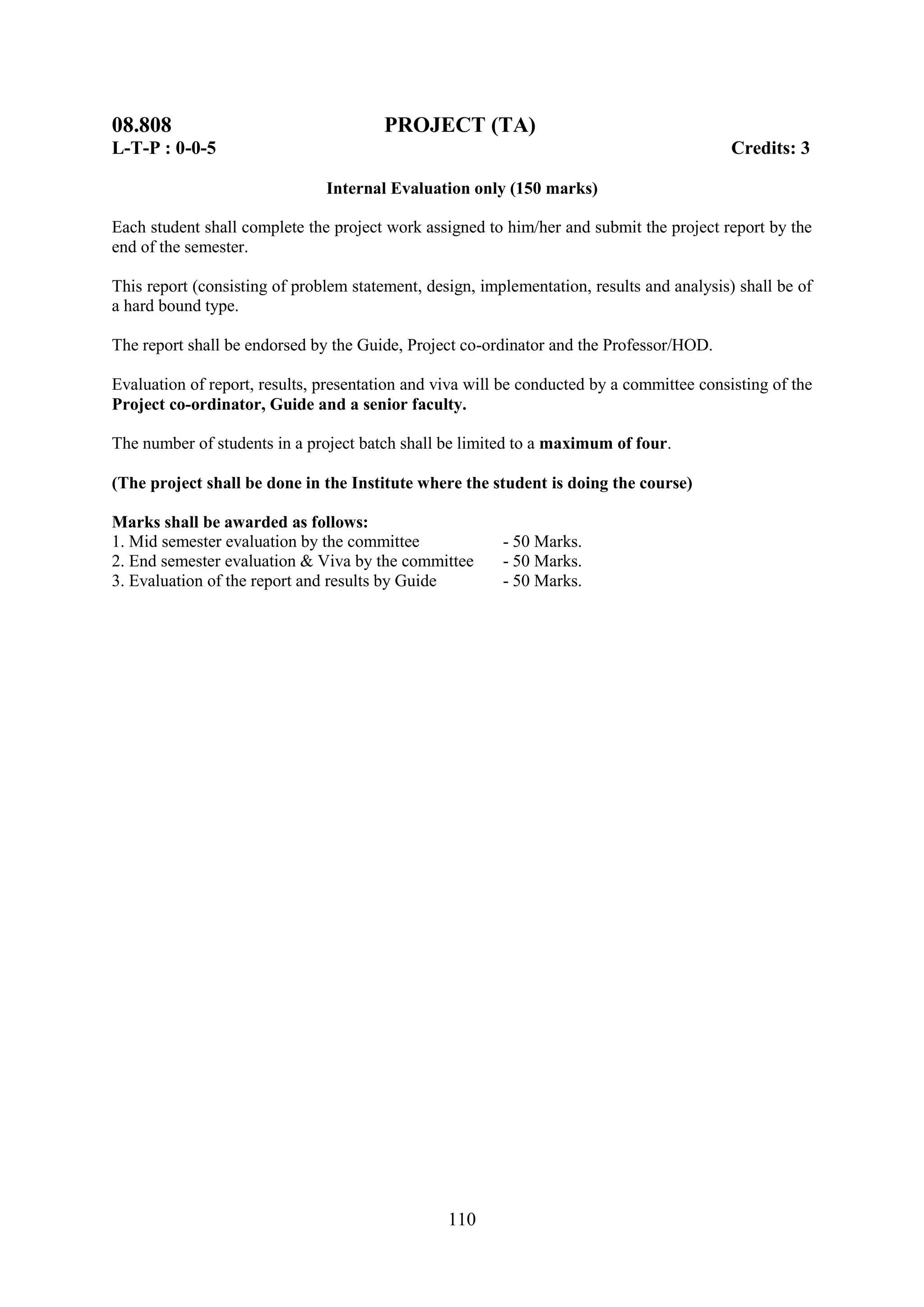 08.808                                  PROJECT (TA)
L-T-P : 0-0-5                                                                              Credits: 3

                               Internal Evaluation only (150 marks)

Each student shall complete the project work assigned to him/her and submit the project report by the
end of the semester.

This report (consisting of problem statement, design, implementation, results and analysis) shall be of
a hard bound type.

The report shall be endorsed by the Guide, Project co-ordinator and the Professor/HOD.

Evaluation of report, results, presentation and viva will be conducted by a committee consisting of the
Project co-ordinator, Guide and a senior faculty.

The number of students in a project batch shall be limited to a maximum of four.

(The project shall be done in the Institute where the student is doing the course)

Marks shall be awarded as follows:
1. Mid semester evaluation by the committee              - 50 Marks.
2. End semester evaluation & Viva by the committee       - 50 Marks.
3. Evaluation of the report and results by Guide         - 50 Marks.




                                                 110
 