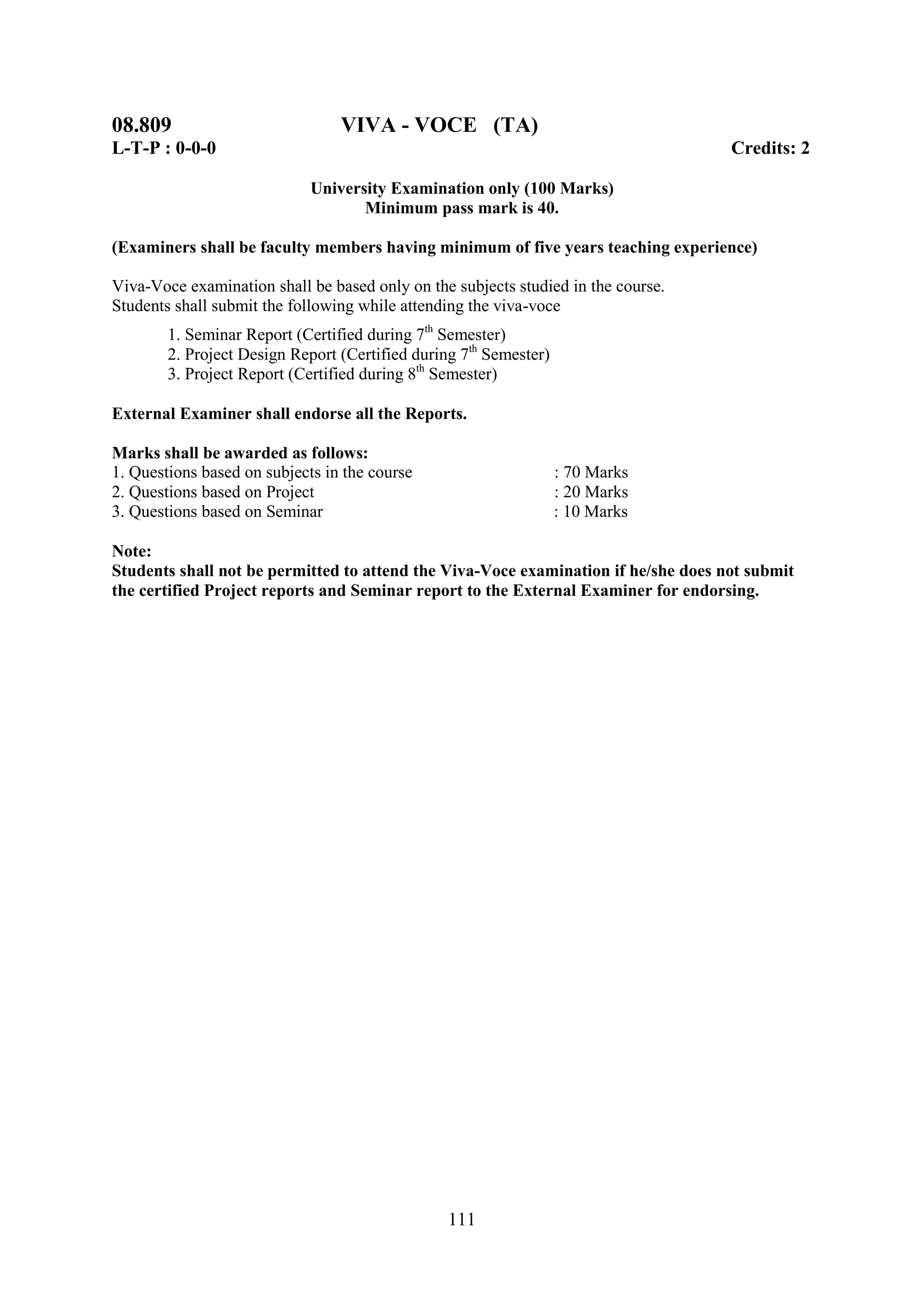 08.809                           VIVA - VOCE (TA)
L-T-P : 0-0-0                                                                       Credits: 2

                             University Examination only (100 Marks)
                                    Minimum pass mark is 40.

(Examiners shall be faculty members having minimum of five years teaching experience)

Viva-Voce examination shall be based only on the subjects studied in the course.
Students shall submit the following while attending the viva-voce
        1. Seminar Report (Certified during 7th Semester)
        2. Project Design Report (Certified during 7th Semester)
        3. Project Report (Certified during 8th Semester)

External Examiner shall endorse all the Reports.

Marks shall be awarded as follows:
1. Questions based on subjects in the course                       : 70 Marks
2. Questions based on Project                                      : 20 Marks
3. Questions based on Seminar                                      : 10 Marks

Note:
Students shall not be permitted to attend the Viva-Voce examination if he/she does not submit
the certified Project reports and Seminar report to the External Examiner for endorsing.




                                                 111
 