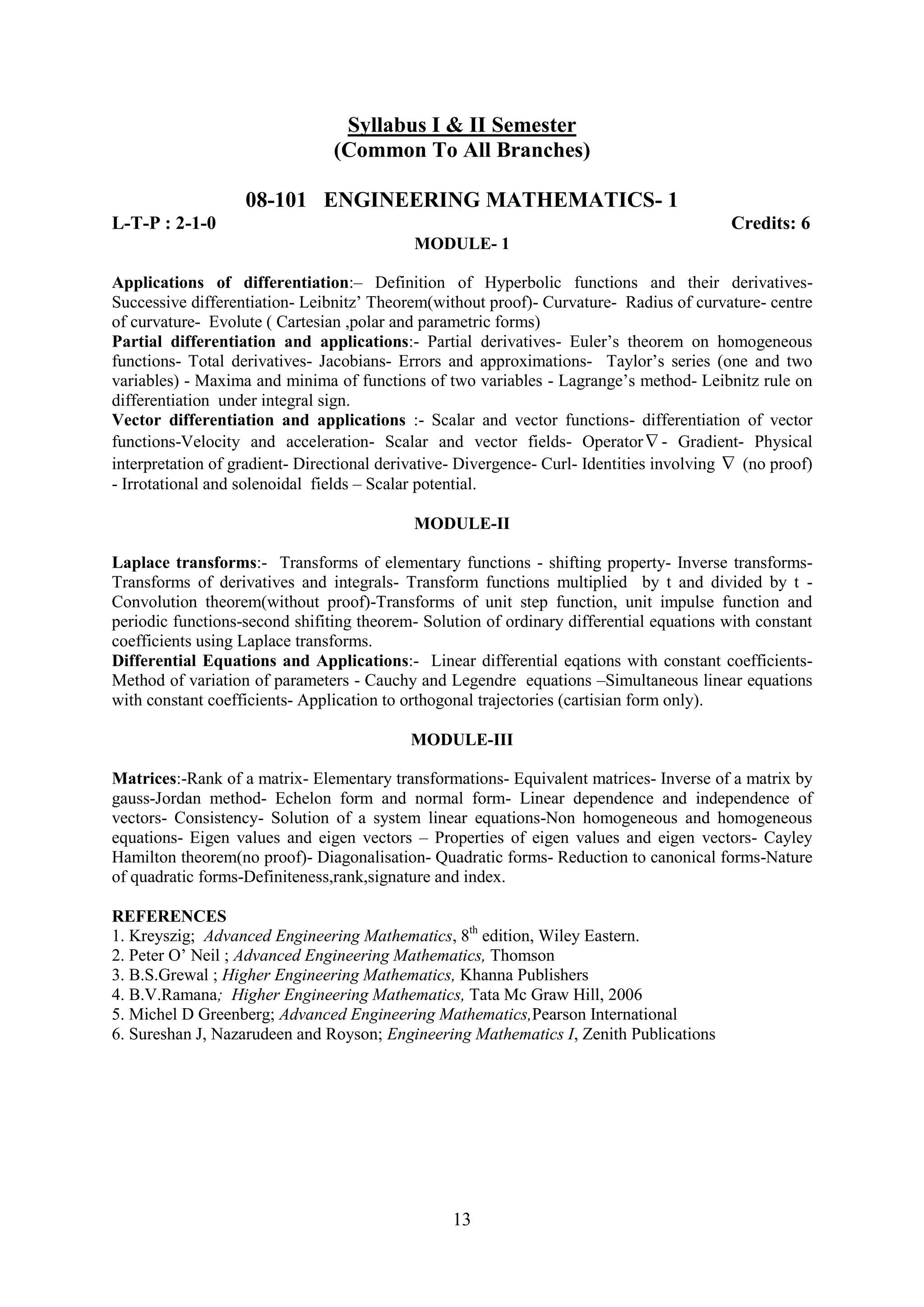 Syllabus I & II Semester
                                (Common To All Branches)

                   08-101 ENGINEERING MATHEMATICS- 1
L-T-P : 2-1-0                                                                             Credits: 6
                                            MODULE- 1

Applications of differentiation:– Definition of Hyperbolic functions and their derivatives-
Successive differentiation- Leibnitz‘ Theorem(without proof)- Curvature- Radius of curvature- centre
of curvature- Evolute ( Cartesian ,polar and parametric forms)
Partial differentiation and applications:- Partial derivatives- Euler‘s theorem on homogeneous
functions- Total derivatives- Jacobians- Errors and approximations- Taylor‘s series (one and two
variables) - Maxima and minima of functions of two variables - Lagrange‘s method- Leibnitz rule on
differentiation under integral sign.
Vector differentiation and applications :- Scalar and vector functions- differentiation of vector
functions-Velocity and acceleration- Scalar and vector fields- Operator - Gradient- Physical
interpretation of gradient- Directional derivative- Divergence- Curl- Identities involving (no proof)
- Irrotational and solenoidal fields – Scalar potential.

                                           MODULE-II

Laplace transforms:- Transforms of elementary functions - shifting property- Inverse transforms-
Transforms of derivatives and integrals- Transform functions multiplied by t and divided by t -
Convolution theorem(without proof)-Transforms of unit step function, unit impulse function and
periodic functions-second shifiting theorem- Solution of ordinary differential equations with constant
coefficients using Laplace transforms.
Differential Equations and Applications:- Linear differential eqations with constant coefficients-
Method of variation of parameters - Cauchy and Legendre equations –Simultaneous linear equations
with constant coefficients- Application to orthogonal trajectories (cartisian form only).

                                           MODULE-III

Matrices:-Rank of a matrix- Elementary transformations- Equivalent matrices- Inverse of a matrix by
gauss-Jordan method- Echelon form and normal form- Linear dependence and independence of
vectors- Consistency- Solution of a system linear equations-Non homogeneous and homogeneous
equations- Eigen values and eigen vectors – Properties of eigen values and eigen vectors- Cayley
Hamilton theorem(no proof)- Diagonalisation- Quadratic forms- Reduction to canonical forms-Nature
of quadratic forms-Definiteness,rank,signature and index.

REFERENCES
1. Kreyszig; Advanced Engineering Mathematics, 8th edition, Wiley Eastern.
2. Peter O‘ Neil ; Advanced Engineering Mathematics, Thomson
3. B.S.Grewal ; Higher Engineering Mathematics, Khanna Publishers
4. B.V.Ramana; Higher Engineering Mathematics, Tata Mc Graw Hill, 2006
5. Michel D Greenberg; Advanced Engineering Mathematics,Pearson International
6. Sureshan J, Nazarudeen and Royson; Engineering Mathematics I, Zenith Publications




                                                 13
 