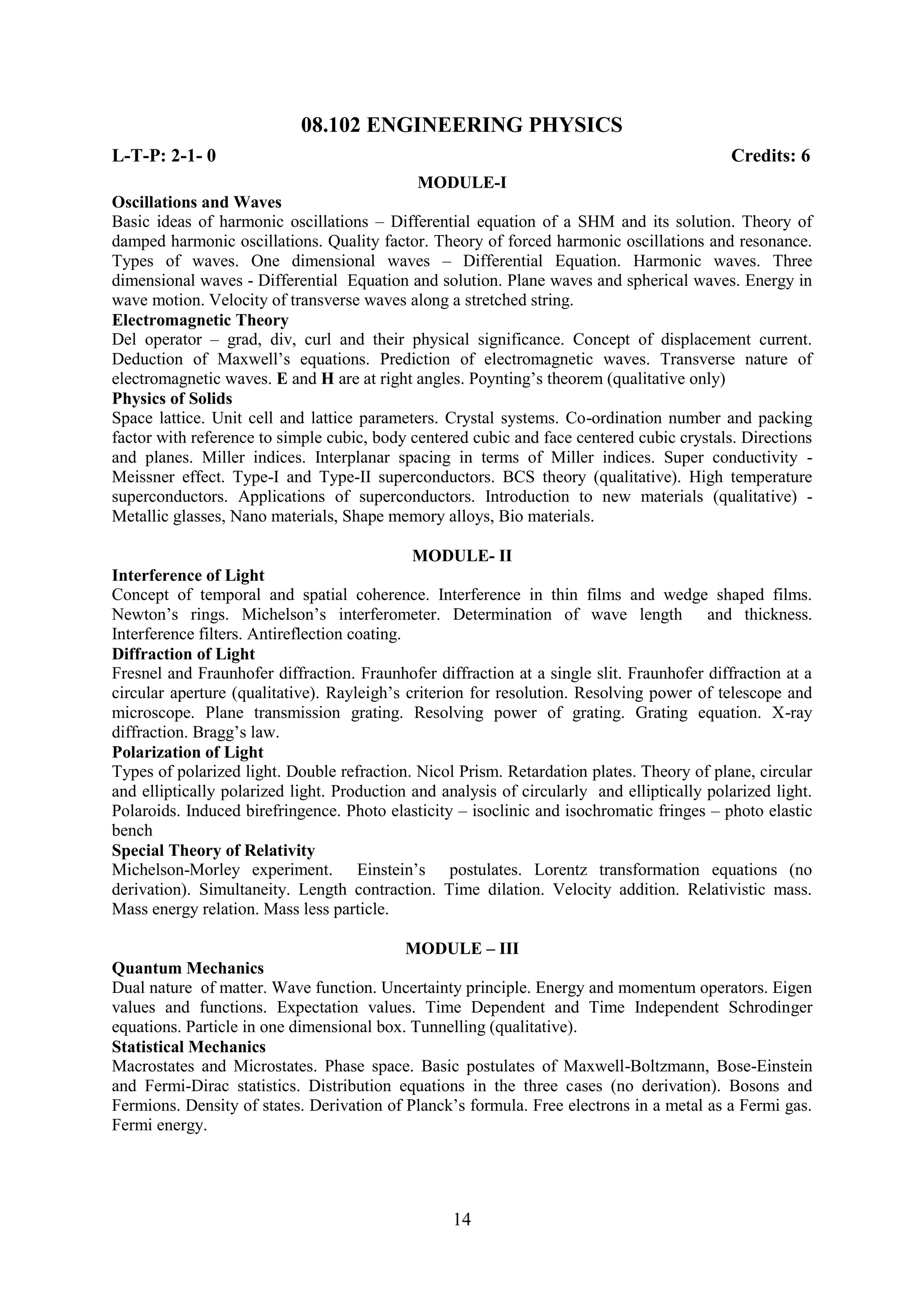 08.102 ENGINEERING PHYSICS
L-T-P: 2-1- 0                                                                               Credits: 6
                                             MODULE-I
Oscillations and Waves
Basic ideas of harmonic oscillations – Differential equation of a SHM and its solution. Theory of
damped harmonic oscillations. Quality factor. Theory of forced harmonic oscillations and resonance.
Types of waves. One dimensional waves – Differential Equation. Harmonic waves. Three
dimensional waves - Differential Equation and solution. Plane waves and spherical waves. Energy in
wave motion. Velocity of transverse waves along a stretched string.
Electromagnetic Theory
Del operator – grad, div, curl and their physical significance. Concept of displacement current.
Deduction of Maxwell‘s equations. Prediction of electromagnetic waves. Transverse nature of
electromagnetic waves. E and H are at right angles. Poynting‘s theorem (qualitative only)
Physics of Solids
Space lattice. Unit cell and lattice parameters. Crystal systems. Co-ordination number and packing
factor with reference to simple cubic, body centered cubic and face centered cubic crystals. Directions
and planes. Miller indices. Interplanar spacing in terms of Miller indices. Super conductivity -
Meissner effect. Type-I and Type-II superconductors. BCS theory (qualitative). High temperature
superconductors. Applications of superconductors. Introduction to new materials (qualitative) -
Metallic glasses, Nano materials, Shape memory alloys, Bio materials.

                                              MODULE- II
Interference of Light
Concept of temporal and spatial coherence. Interference in thin films and wedge shaped films.
Newton‘s rings. Michelson‘s interferometer. Determination of wave length and thickness.
Interference filters. Antireflection coating.
Diffraction of Light
Fresnel and Fraunhofer diffraction. Fraunhofer diffraction at a single slit. Fraunhofer diffraction at a
circular aperture (qualitative). Rayleigh‘s criterion for resolution. Resolving power of telescope and
microscope. Plane transmission grating. Resolving power of grating. Grating equation. X-ray
diffraction. Bragg‘s law.
Polarization of Light
Types of polarized light. Double refraction. Nicol Prism. Retardation plates. Theory of plane, circular
and elliptically polarized light. Production and analysis of circularly and elliptically polarized light.
Polaroids. Induced birefringence. Photo elasticity – isoclinic and isochromatic fringes – photo elastic
bench
Special Theory of Relativity
Michelson-Morley experiment. Einstein‘s postulates. Lorentz transformation equations (no
derivation). Simultaneity. Length contraction. Time dilation. Velocity addition. Relativistic mass.
Mass energy relation. Mass less particle.

                                           MODULE – III
Quantum Mechanics
Dual nature of matter. Wave function. Uncertainty principle. Energy and momentum operators. Eigen
values and functions. Expectation values. Time Dependent and Time Independent Schrodinger
equations. Particle in one dimensional box. Tunnelling (qualitative).
Statistical Mechanics
Macrostates and Microstates. Phase space. Basic postulates of Maxwell-Boltzmann, Bose-Einstein
and Fermi-Dirac statistics. Distribution equations in the three cases (no derivation). Bosons and
Fermions. Density of states. Derivation of Planck‘s formula. Free electrons in a metal as a Fermi gas.
Fermi energy.




                                                   14
 
