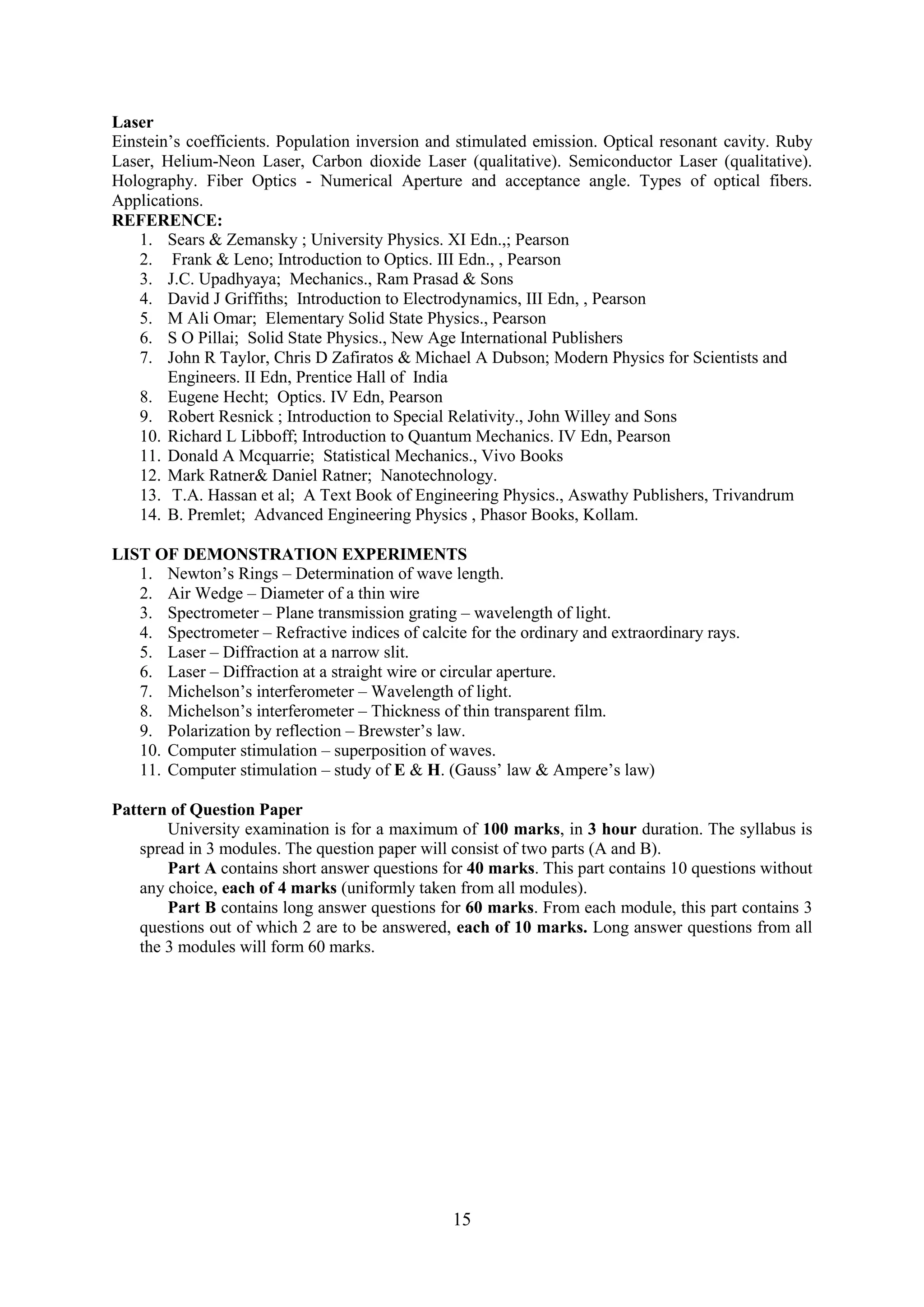 Laser
Einstein‘s coefficients. Population inversion and stimulated emission. Optical resonant cavity. Ruby
Laser, Helium-Neon Laser, Carbon dioxide Laser (qualitative). Semiconductor Laser (qualitative).
Holography. Fiber Optics - Numerical Aperture and acceptance angle. Types of optical fibers.
Applications.
REFERENCE:
    1. Sears & Zemansky ; University Physics. XI Edn.,; Pearson
    2. Frank & Leno; Introduction to Optics. III Edn., , Pearson
    3. J.C. Upadhyaya; Mechanics., Ram Prasad & Sons
    4. David J Griffiths; Introduction to Electrodynamics, III Edn, , Pearson
    5. M Ali Omar; Elementary Solid State Physics., Pearson
    6. S O Pillai; Solid State Physics., New Age International Publishers
    7. John R Taylor, Chris D Zafiratos & Michael A Dubson; Modern Physics for Scientists and
        Engineers. II Edn, Prentice Hall of India
    8. Eugene Hecht; Optics. IV Edn, Pearson
    9. Robert Resnick ; Introduction to Special Relativity., John Willey and Sons
    10. Richard L Libboff; Introduction to Quantum Mechanics. IV Edn, Pearson
    11. Donald A Mcquarrie; Statistical Mechanics., Vivo Books
    12. Mark Ratner& Daniel Ratner; Nanotechnology.
    13. T.A. Hassan et al; A Text Book of Engineering Physics., Aswathy Publishers, Trivandrum
    14. B. Premlet; Advanced Engineering Physics , Phasor Books, Kollam.

LIST OF DEMONSTRATION EXPERIMENTS
   1. Newton‘s Rings – Determination of wave length.
   2. Air Wedge – Diameter of a thin wire
   3. Spectrometer – Plane transmission grating – wavelength of light.
   4. Spectrometer – Refractive indices of calcite for the ordinary and extraordinary rays.
   5. Laser – Diffraction at a narrow slit.
   6. Laser – Diffraction at a straight wire or circular aperture.
   7. Michelson‘s interferometer – Wavelength of light.
   8. Michelson‘s interferometer – Thickness of thin transparent film.
   9. Polarization by reflection – Brewster‘s law.
   10. Computer stimulation – superposition of waves.
   11. Computer stimulation – study of E & H. (Gauss‘ law & Ampere‘s law)

Pattern of Question Paper
        University examination is for a maximum of 100 marks, in 3 hour duration. The syllabus is
    spread in 3 modules. The question paper will consist of two parts (A and B).
        Part A contains short answer questions for 40 marks. This part contains 10 questions without
    any choice, each of 4 marks (uniformly taken from all modules).
        Part B contains long answer questions for 60 marks. From each module, this part contains 3
    questions out of which 2 are to be answered, each of 10 marks. Long answer questions from all
    the 3 modules will form 60 marks.




                                                 15
 