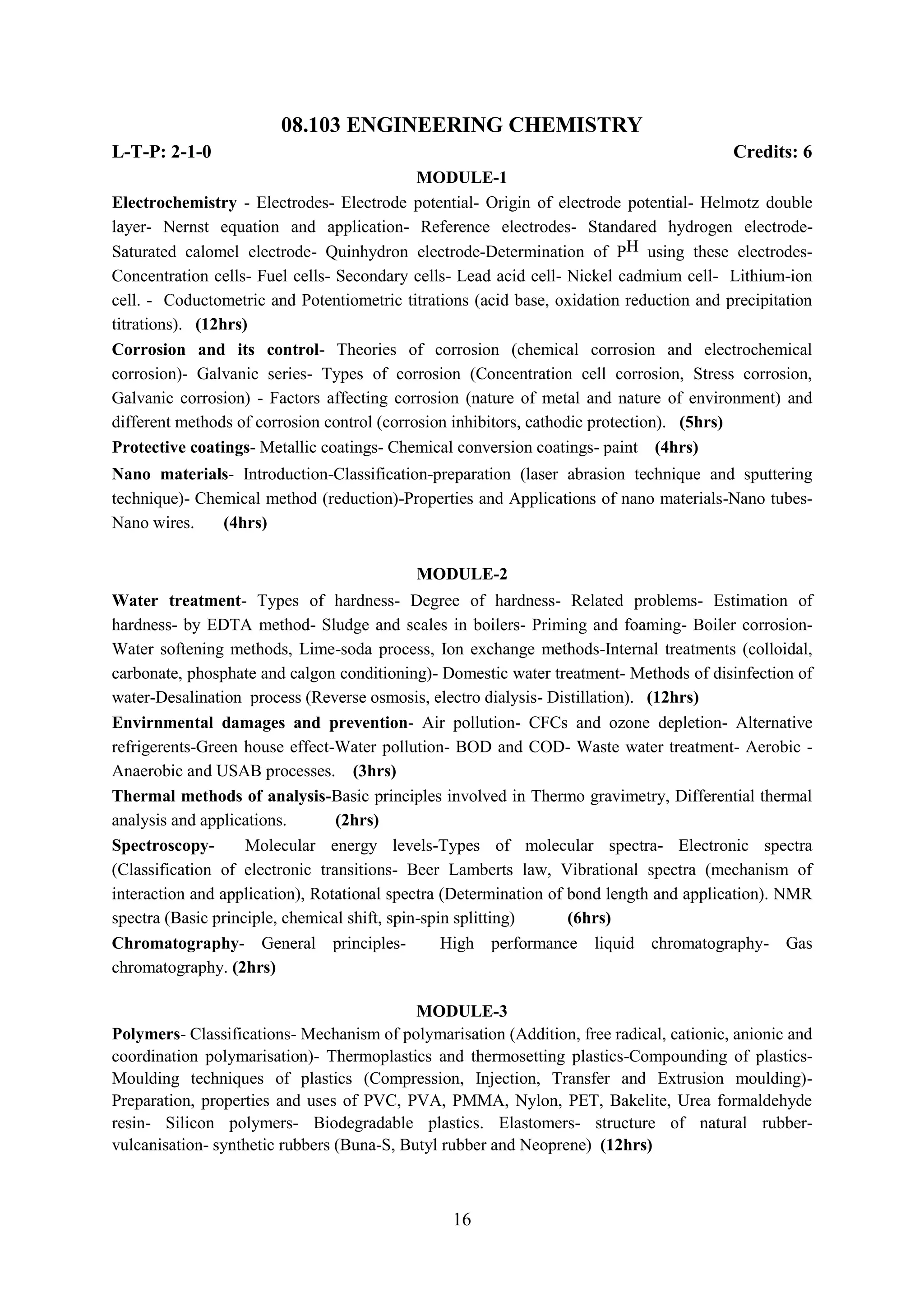 08.103 ENGINEERING CHEMISTRY
L-T-P: 2-1-0                                                                             Credits: 6
                                             MODULE-1
Electrochemistry - Electrodes- Electrode potential- Origin of electrode potential- Helmotz double
layer- Nernst equation and application- Reference electrodes- Standared hydrogen electrode-
Saturated calomel electrode- Quinhydron electrode-Determination of PH using these electrodes-
Concentration cells- Fuel cells- Secondary cells- Lead acid cell- Nickel cadmium cell- Lithium-ion
cell. - Coductometric and Potentiometric titrations (acid base, oxidation reduction and precipitation
titrations). (12hrs)
Corrosion and its control- Theories of corrosion (chemical corrosion and electrochemical
corrosion)- Galvanic series- Types of corrosion (Concentration cell corrosion, Stress corrosion,
Galvanic corrosion) - Factors affecting corrosion (nature of metal and nature of environment) and
different methods of corrosion control (corrosion inhibitors, cathodic protection). (5hrs)
Protective coatings- Metallic coatings- Chemical conversion coatings- paint (4hrs)
Nano materials- Introduction-Classification-preparation (laser abrasion technique and sputtering
technique)- Chemical method (reduction)-Properties and Applications of nano materials-Nano tubes-
Nano wires.    (4hrs)

                                           MODULE-2
Water treatment- Types of hardness- Degree of hardness- Related problems- Estimation of
hardness- by EDTA method- Sludge and scales in boilers- Priming and foaming- Boiler corrosion-
Water softening methods, Lime-soda process, Ion exchange methods-Internal treatments (colloidal,
carbonate, phosphate and calgon conditioning)- Domestic water treatment- Methods of disinfection of
water-Desalination process (Reverse osmosis, electro dialysis- Distillation). (12hrs)
Envirnmental damages and prevention- Air pollution- CFCs and ozone depletion- Alternative
refrigerents-Green house effect-Water pollution- BOD and COD- Waste water treatment- Aerobic -
Anaerobic and USAB processes. (3hrs)
Thermal methods of analysis-Basic principles involved in Thermo gravimetry, Differential thermal
analysis and applications.       (2hrs)
Spectroscopy-       Molecular energy levels-Types of molecular spectra- Electronic spectra
(Classification of electronic transitions- Beer Lamberts law, Vibrational spectra (mechanism of
interaction and application), Rotational spectra (Determination of bond length and application). NMR
spectra (Basic principle, chemical shift, spin-spin splitting)     (6hrs)
Chromatography- General principles-               High performance liquid chromatography- Gas
chromatography. (2hrs)

                                            MODULE-3
Polymers- Classifications- Mechanism of polymarisation (Addition, free radical, cationic, anionic and
coordination polymarisation)- Thermoplastics and thermosetting plastics-Compounding of plastics-
Moulding techniques of plastics (Compression, Injection, Transfer and Extrusion moulding)-
Preparation, properties and uses of PVC, PVA, PMMA, Nylon, PET, Bakelite, Urea formaldehyde
resin- Silicon polymers- Biodegradable plastics. Elastomers- structure of natural rubber-
vulcanisation- synthetic rubbers (Buna-S, Butyl rubber and Neoprene) (12hrs)



                                                 16
 