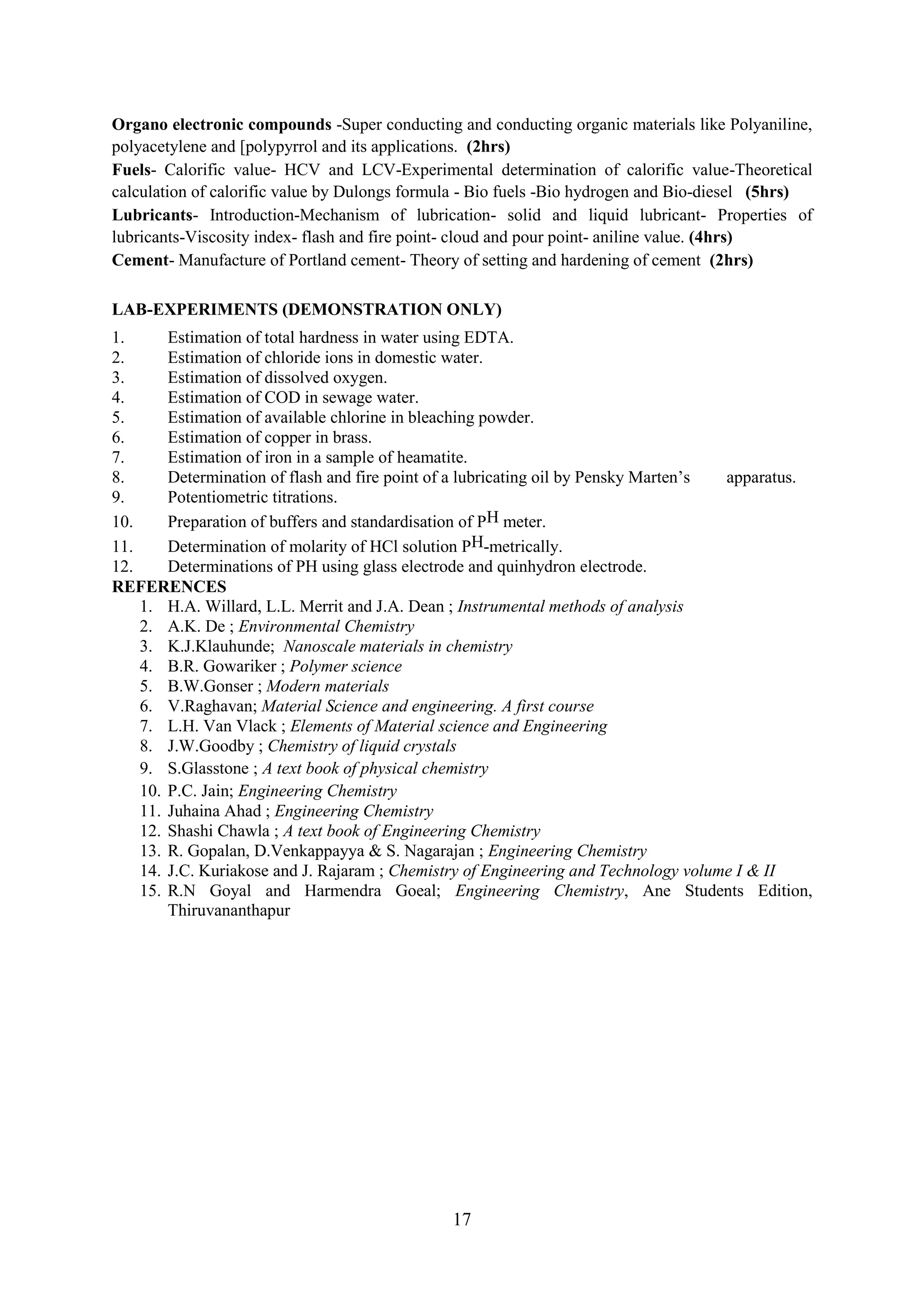 Organo electronic compounds -Super conducting and conducting organic materials like Polyaniline,
polyacetylene and [polypyrrol and its applications. (2hrs)
Fuels- Calorific value- HCV and LCV-Experimental determination of calorific value-Theoretical
calculation of calorific value by Dulongs formula - Bio fuels -Bio hydrogen and Bio-diesel (5hrs)
Lubricants- Introduction-Mechanism of lubrication- solid and liquid lubricant- Properties of
lubricants-Viscosity index- flash and fire point- cloud and pour point- aniline value. (4hrs)
Cement- Manufacture of Portland cement- Theory of setting and hardening of cement (2hrs)

LAB-EXPERIMENTS (DEMONSTRATION ONLY)
1.      Estimation of total hardness in water using EDTA.
2.      Estimation of chloride ions in domestic water.
3.      Estimation of dissolved oxygen.
4.      Estimation of COD in sewage water.
5.      Estimation of available chlorine in bleaching powder.
6.      Estimation of copper in brass.
7.      Estimation of iron in a sample of heamatite.
8.      Determination of flash and fire point of a lubricating oil by Pensky Marten‘s apparatus.
9.      Potentiometric titrations.
10.     Preparation of buffers and standardisation of PH meter.
11.     Determination of molarity of HCl solution PH-metrically.
12.     Determinations of PH using glass electrode and quinhydron electrode.
REFERENCES
    1. H.A. Willard, L.L. Merrit and J.A. Dean ; Instrumental methods of analysis
    2. A.K. De ; Environmental Chemistry
    3. K.J.Klauhunde; Nanoscale materials in chemistry
    4. B.R. Gowariker ; Polymer science
    5. B.W.Gonser ; Modern materials
    6. V.Raghavan; Material Science and engineering. A first course
    7. L.H. Van Vlack ; Elements of Material science and Engineering
    8. J.W.Goodby ; Chemistry of liquid crystals
    9. S.Glasstone ; A text book of physical chemistry
    10. P.C. Jain; Engineering Chemistry
    11. Juhaina Ahad ; Engineering Chemistry
    12. Shashi Chawla ; A text book of Engineering Chemistry
    13. R. Gopalan, D.Venkappayya & S. Nagarajan ; Engineering Chemistry
    14. J.C. Kuriakose and J. Rajaram ; Chemistry of Engineering and Technology volume I & II
    15. R.N Goyal and Harmendra Goeal; Engineering Chemistry, Ane Students Edition,
        Thiruvananthapur




                                               17
 