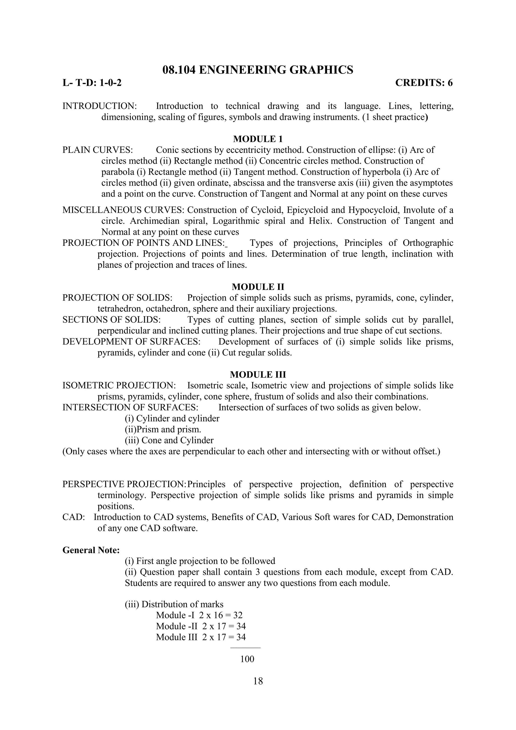 08.104 ENGINEERING GRAPHICS
L- T-D: 1-0-2                                                                         CREDITS: 6

INTRODUCTION:      Introduction to technical drawing and its language. Lines, lettering,
      dimensioning, scaling of figures, symbols and drawing instruments. (1 sheet practice)

                                           MODULE 1
PLAIN CURVES:        Conic sections by eccentricity method. Construction of ellipse: (i) Arc of
       circles method (ii) Rectangle method (ii) Concentric circles method. Construction of
       parabola (i) Rectangle method (ii) Tangent method. Construction of hyperbola (i) Arc of
       circles method (ii) given ordinate, abscissa and the transverse axis (iii) given the asymptotes
       and a point on the curve. Construction of Tangent and Normal at any point on these curves
MISCELLANEOUS CURVES: Construction of Cycloid, Epicycloid and Hypocycloid, Involute of a
       circle. Archimedian spiral, Logarithmic spiral and Helix. Construction of Tangent and
       Normal at any point on these curves
PROJECTION OF POINTS AND LINES:                 Types of projections, Principles of Orthographic
      projection. Projections of points and lines. Determination of true length, inclination with
      planes of projection and traces of lines.

                                         MODULE II
PROJECTION OF SOLIDS:        Projection of simple solids such as prisms, pyramids, cone, cylinder,
      tetrahedron, octahedron, sphere and their auxiliary projections.
SECTIONS OF SOLIDS:          Types of cutting planes, section of simple solids cut by parallel,
      perpendicular and inclined cutting planes. Their projections and true shape of cut sections.
DEVELOPMENT OF SURFACES:              Development of surfaces of (i) simple solids like prisms,
      pyramids, cylinder and cone (ii) Cut regular solids.

                                            MODULE III
ISOMETRIC PROJECTION: Isometric scale, Isometric view and projections of simple solids like
         prisms, pyramids, cylinder, cone sphere, frustum of solids and also their combinations.
INTERSECTION OF SURFACES:                Intersection of surfaces of two solids as given below.
                (i) Cylinder and cylinder
                (ii)Prism and prism.
                (iii) Cone and Cylinder
(Only cases where the axes are perpendicular to each other and intersecting with or without offset.)


PERSPECTIVE PROJECTION: Principles of perspective projection, definition of perspective
      terminology. Perspective projection of simple solids like prisms and pyramids in simple
      positions.
CAD: Introduction to CAD systems, Benefits of CAD, Various Soft wares for CAD, Demonstration
      of any one CAD software.

General Note:
                (i) First angle projection to be followed
                (ii) Question paper shall contain 3 questions from each module, except from CAD.
                Students are required to answer any two questions from each module.

                (iii) Distribution of marks
                         Module -I 2 x 16 = 32
                         Module -II 2 x 17 = 34
                         Module III 2 x 17 = 34
                                           __________

                                              100

                                                  18
 