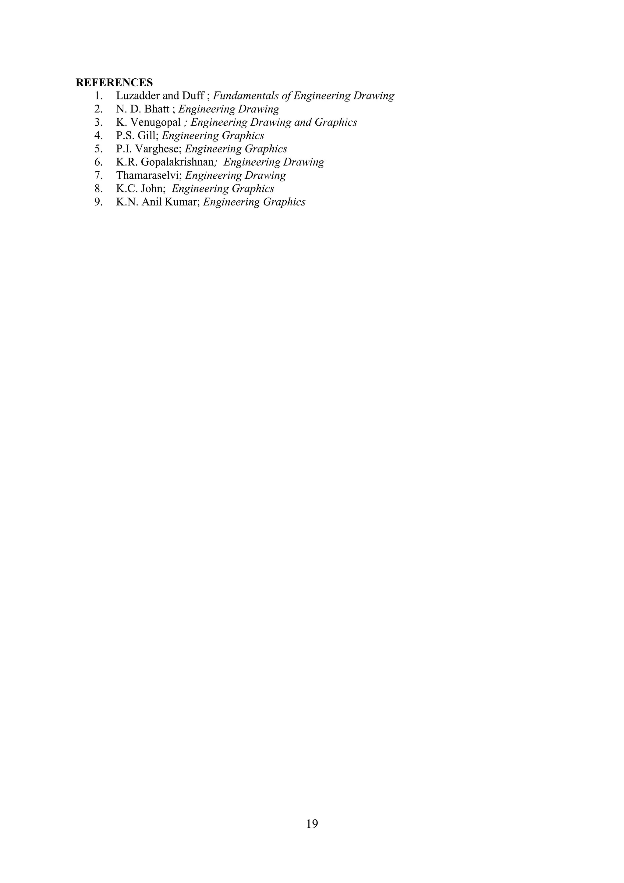 REFERENCES
  1. Luzadder and Duff ; Fundamentals of Engineering Drawing
  2. N. D. Bhatt ; Engineering Drawing
  3. K. Venugopal ; Engineering Drawing and Graphics
  4. P.S. Gill; Engineering Graphics
  5. P.I. Varghese; Engineering Graphics
  6. K.R. Gopalakrishnan; Engineering Drawing
  7. Thamaraselvi; Engineering Drawing
  8. K.C. John; Engineering Graphics
  9. K.N. Anil Kumar; Engineering Graphics




                                           19
 