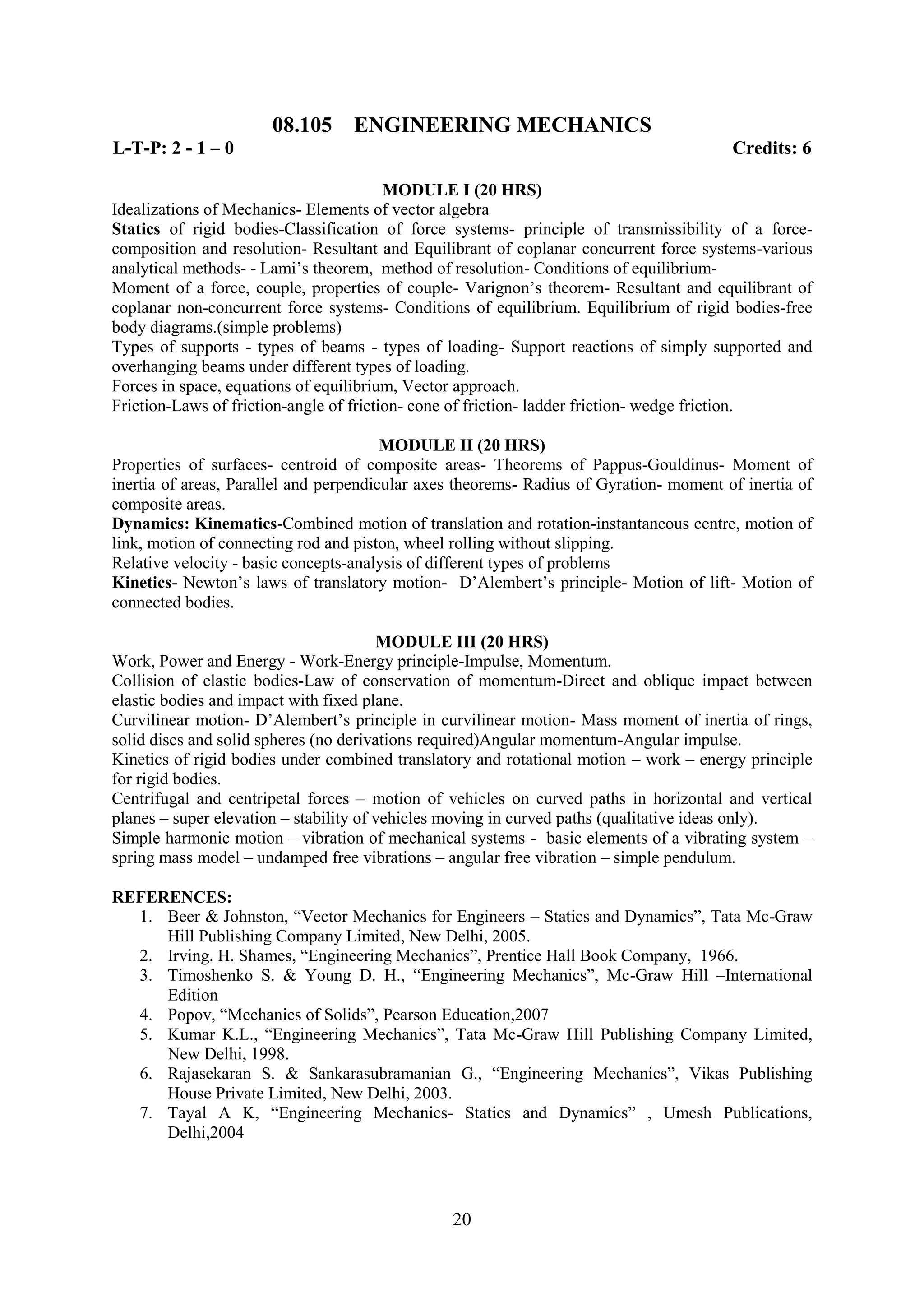 08.105      ENGINEERING MECHANICS
L-T-P: 2 - 1 – 0                                                                        Credits: 6

                                         MODULE I (20 HRS)
Idealizations of Mechanics- Elements of vector algebra
Statics of rigid bodies-Classification of force systems- principle of transmissibility of a force-
composition and resolution- Resultant and Equilibrant of coplanar concurrent force systems-various
analytical methods- - Lami‘s theorem, method of resolution- Conditions of equilibrium-
Moment of a force, couple, properties of couple- Varignon‘s theorem- Resultant and equilibrant of
coplanar non-concurrent force systems- Conditions of equilibrium. Equilibrium of rigid bodies-free
body diagrams.(simple problems)
Types of supports - types of beams - types of loading- Support reactions of simply supported and
overhanging beams under different types of loading.
Forces in space, equations of equilibrium, Vector approach.
Friction-Laws of friction-angle of friction- cone of friction- ladder friction- wedge friction.

                                        MODULE II (20 HRS)
Properties of surfaces- centroid of composite areas- Theorems of Pappus-Gouldinus- Moment of
inertia of areas, Parallel and perpendicular axes theorems- Radius of Gyration- moment of inertia of
composite areas.
Dynamics: Kinematics-Combined motion of translation and rotation-instantaneous centre, motion of
link, motion of connecting rod and piston, wheel rolling without slipping.
Relative velocity - basic concepts-analysis of different types of problems
Kinetics- Newton‘s laws of translatory motion- D‘Alembert‘s principle- Motion of lift- Motion of
connected bodies.

                                        MODULE III (20 HRS)
Work, Power and Energy - Work-Energy principle-Impulse, Momentum.
Collision of elastic bodies-Law of conservation of momentum-Direct and oblique impact between
elastic bodies and impact with fixed plane.
Curvilinear motion- D‘Alembert‘s principle in curvilinear motion- Mass moment of inertia of rings,
solid discs and solid spheres (no derivations required)Angular momentum-Angular impulse.
Kinetics of rigid bodies under combined translatory and rotational motion – work – energy principle
for rigid bodies.
Centrifugal and centripetal forces – motion of vehicles on curved paths in horizontal and vertical
planes – super elevation – stability of vehicles moving in curved paths (qualitative ideas only).
Simple harmonic motion – vibration of mechanical systems - basic elements of a vibrating system –
spring mass model – undamped free vibrations – angular free vibration – simple pendulum.

REFERENCES:
  1. Beer & Johnston, ―Vector Mechanics for Engineers – Statics and Dynamics‖, Tata Mc-Graw
     Hill Publishing Company Limited, New Delhi, 2005.
  2. Irving. H. Shames, ―Engineering Mechanics‖, Prentice Hall Book Company, 1966.
  3. Timoshenko S. & Young D. H., ―Engineering Mechanics‖, Mc-Graw Hill –International
     Edition
  4. Popov, ―Mechanics of Solids‖, Pearson Education,2007
  5. Kumar K.L., ―Engineering Mechanics‖, Tata Mc-Graw Hill Publishing Company Limited,
     New Delhi, 1998.
  6. Rajasekaran S. & Sankarasubramanian G., ―Engineering Mechanics‖, Vikas Publishing
     House Private Limited, New Delhi, 2003.
  7. Tayal A K, ―Engineering Mechanics- Statics and Dynamics‖ , Umesh Publications,
     Delhi,2004




                                                20
 