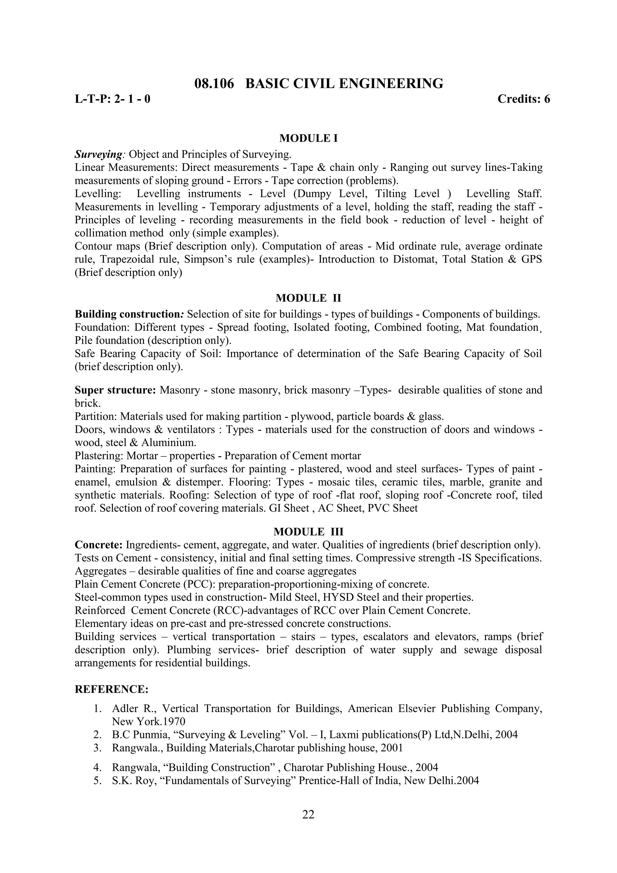 08.106 BASIC CIVIL ENGINEERING
L-T-P: 2- 1 - 0                                                                               Credits: 6


                                           MODULE I
Surveying: Object and Principles of Surveying.
Linear Measurements: Direct measurements - Tape & chain only - Ranging out survey lines-Taking
measurements of sloping ground - Errors - Tape correction (problems).
Levelling: Levelling instruments - Level (Dumpy Level, Tilting Level ) Levelling Staff.
Measurements in levelling - Temporary adjustments of a level, holding the staff, reading the staff -
Principles of leveling - recording measurements in the field book - reduction of level - height of
collimation method only (simple examples).
Contour maps (Brief description only). Computation of areas - Mid ordinate rule, average ordinate
rule, Trapezoidal rule, Simpson‘s rule (examples)- Introduction to Distomat, Total Station & GPS
(Brief description only)

                                            MODULE II
Building construction: Selection of site for buildings - types of buildings - Components of buildings.
Foundation: Different types - Spread footing, Isolated footing, Combined footing, Mat foundation¸
Pile foundation (description only).
Safe Bearing Capacity of Soil: Importance of determination of the Safe Bearing Capacity of Soil
(brief description only).

Super structure: Masonry - stone masonry, brick masonry –Types- desirable qualities of stone and
brick.
Partition: Materials used for making partition - plywood, particle boards & glass.
Doors, windows & ventilators : Types - materials used for the construction of doors and windows -
wood, steel & Aluminium.
Plastering: Mortar – properties - Preparation of Cement mortar
Painting: Preparation of surfaces for painting - plastered, wood and steel surfaces- Types of paint -
enamel, emulsion & distemper. Flooring: Types - mosaic tiles, ceramic tiles, marble, granite and
synthetic materials. Roofing: Selection of type of roof -flat roof, sloping roof -Concrete roof, tiled
roof. Selection of roof covering materials. GI Sheet , AC Sheet, PVC Sheet

                                            MODULE III
Concrete: Ingredients- cement, aggregate, and water. Qualities of ingredients (brief description only).
Tests on Cement - consistency, initial and final setting times. Compressive strength -IS Specifications.
Aggregates – desirable qualities of fine and coarse aggregates
Plain Cement Concrete (PCC): preparation-proportioning-mixing of concrete.
Steel-common types used in construction- Mild Steel, HYSD Steel and their properties.
Reinforced Cement Concrete (RCC)-advantages of RCC over Plain Cement Concrete.
Elementary ideas on pre-cast and pre-stressed concrete constructions.
Building services – vertical transportation – stairs – types, escalators and elevators, ramps (brief
description only). Plumbing services- brief description of water supply and sewage disposal
arrangements for residential buildings.

REFERENCE:
    1. Adler R., Vertical Transportation for Buildings, American Elsevier Publishing Company,
       New York.1970
    2. B.C Punmia, ―Surveying & Leveling‖ Vol. – I, Laxmi publications(P) Ltd,N.Delhi, 2004
    3. Rangwala., Building Materials,Charotar publishing house, 2001
    4. Rangwala, ―Building Construction‖ , Charotar Publishing House., 2004
    5. S.K. Roy, ―Fundamentals of Surveying‖ Prentice-Hall of India, New Delhi.2004


                                                  22
 