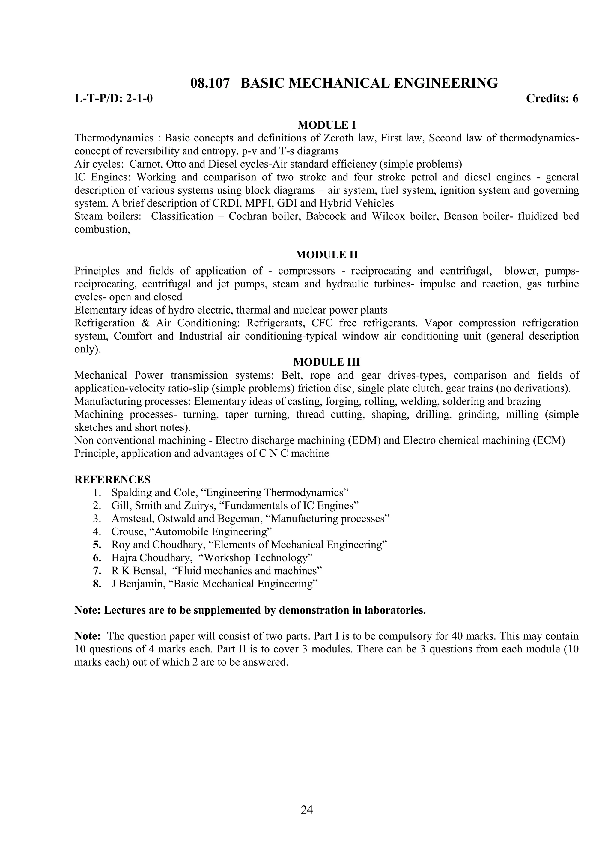 08.107 BASIC MECHANICAL ENGINEERING
L-T-P/D: 2-1-0                                                                                        Credits: 6

                                                  MODULE I
Thermodynamics : Basic concepts and definitions of Zeroth law, First law, Second law of thermodynamics-
concept of reversibility and entropy. p-v and T-s diagrams
Air cycles: Carnot, Otto and Diesel cycles-Air standard efficiency (simple problems)
IC Engines: Working and comparison of two stroke and four stroke petrol and diesel engines - general
description of various systems using block diagrams – air system, fuel system, ignition system and governing
system. A brief description of CRDI, MPFI, GDI and Hybrid Vehicles
Steam boilers: Classification – Cochran boiler, Babcock and Wilcox boiler, Benson boiler- fluidized bed
combustion,

                                                 MODULE II
Principles and fields of application of - compressors - reciprocating and centrifugal, blower, pumps-
reciprocating, centrifugal and jet pumps, steam and hydraulic turbines- impulse and reaction, gas turbine
cycles- open and closed
Elementary ideas of hydro electric, thermal and nuclear power plants
Refrigeration & Air Conditioning: Refrigerants, CFC free refrigerants. Vapor compression refrigeration
system, Comfort and Industrial air conditioning-typical window air conditioning unit (general description
only).
                                                 MODULE III
Mechanical Power transmission systems: Belt, rope and gear drives-types, comparison and fields of
application-velocity ratio-slip (simple problems) friction disc, single plate clutch, gear trains (no derivations).
Manufacturing processes: Elementary ideas of casting, forging, rolling, welding, soldering and brazing
Machining processes- turning, taper turning, thread cutting, shaping, drilling, grinding, milling (simple
sketches and short notes).
Non conventional machining - Electro discharge machining (EDM) and Electro chemical machining (ECM)
Principle, application and advantages of C N C machine

REFERENCES
  1. Spalding and Cole, ―Engineering Thermodynamics‖
  2. Gill, Smith and Zuirys, ―Fundamentals of IC Engines‖
  3. Amstead, Ostwald and Begeman, ―Manufacturing processes‖
  4. Crouse, ―Automobile Engineering‖
  5. Roy and Choudhary, ―Elements of Mechanical Engineering‖
  6. Hajra Choudhary, ―Workshop Technology‖
  7. R K Bensal, ―Fluid mechanics and machines‖
  8. J Benjamin, ―Basic Mechanical Engineering‖

Note: Lectures are to be supplemented by demonstration in laboratories.

Note: The question paper will consist of two parts. Part I is to be compulsory for 40 marks. This may contain
10 questions of 4 marks each. Part II is to cover 3 modules. There can be 3 questions from each module (10
marks each) out of which 2 are to be answered.




                                                   24
 