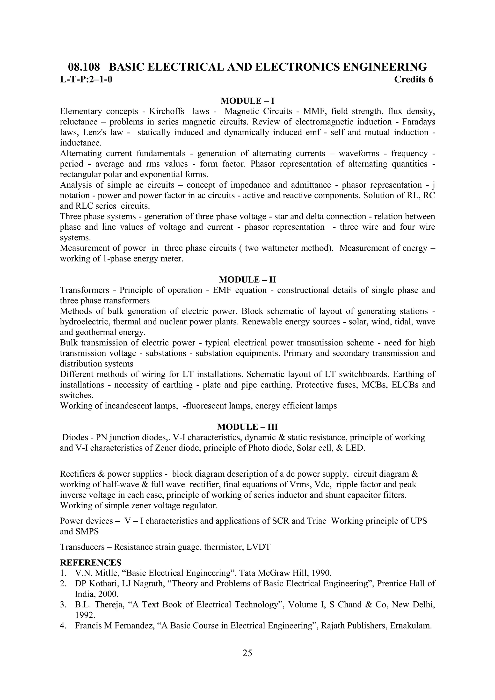 08.108 BASIC ELECTRICAL AND ELECTRONICS ENGINEERING
L-T-P:2–1-0                                                                                 Credits 6

                                            MODULE – I
Elementary concepts - Kirchoffs laws - Magnetic Circuits - MMF, field strength, flux density,
reluctance – problems in series magnetic circuits. Review of electromagnetic induction - Faradays
laws, Lenz's law - statically induced and dynamically induced emf - self and mutual induction -
inductance.
Alternating current fundamentals - generation of alternating currents – waveforms - frequency -
period - average and rms values - form factor. Phasor representation of alternating quantities -
rectangular polar and exponential forms.
Analysis of simple ac circuits – concept of impedance and admittance - phasor representation - j
notation - power and power factor in ac circuits - active and reactive components. Solution of RL, RC
and RLC series circuits.
Three phase systems - generation of three phase voltage - star and delta connection - relation between
phase and line values of voltage and current - phasor representation - three wire and four wire
systems.
Measurement of power in three phase circuits ( two wattmeter method). Measurement of energy –
working of 1-phase energy meter.

                                             MODULE – II
Transformers - Principle of operation - EMF equation - constructional details of single phase and
three phase transformers
Methods of bulk generation of electric power. Block schematic of layout of generating stations -
hydroelectric, thermal and nuclear power plants. Renewable energy sources - solar, wind, tidal, wave
and geothermal energy.
Bulk transmission of electric power - typical electrical power transmission scheme - need for high
transmission voltage - substations - substation equipments. Primary and secondary transmission and
distribution systems
Different methods of wiring for LT installations. Schematic layout of LT switchboards. Earthing of
installations - necessity of earthing - plate and pipe earthing. Protective fuses, MCBs, ELCBs and
switches.
Working of incandescent lamps, -fluorescent lamps, energy efficient lamps

                                            MODULE – III
 Diodes - PN junction diodes,. V-I characteristics, dynamic & static resistance, principle of working
and V-I characteristics of Zener diode, principle of Photo diode, Solar cell, & LED.

Rectifiers & power supplies - block diagram description of a dc power supply, circuit diagram &
working of half-wave & full wave rectifier, final equations of Vrms, Vdc, ripple factor and peak
inverse voltage in each case, principle of working of series inductor and shunt capacitor filters.
Working of simple zener voltage regulator.
Power devices – V – I characteristics and applications of SCR and Triac Working principle of UPS
and SMPS
Transducers – Resistance strain guage, thermistor, LVDT
REFERENCES
1. V.N. Mitlle, ―Basic Electrical Engineering‖, Tata McGraw Hill, 1990.
2. DP Kothari, LJ Nagrath, ―Theory and Problems of Basic Electrical Engineering‖, Prentice Hall of
   India, 2000.
3. B.L. Thereja, ―A Text Book of Electrical Technology‖, Volume I, S Chand & Co, New Delhi,
   1992.
4. Francis M Fernandez, ―A Basic Course in Electrical Engineering‖, Rajath Publishers, Ernakulam.


                                                  25
 