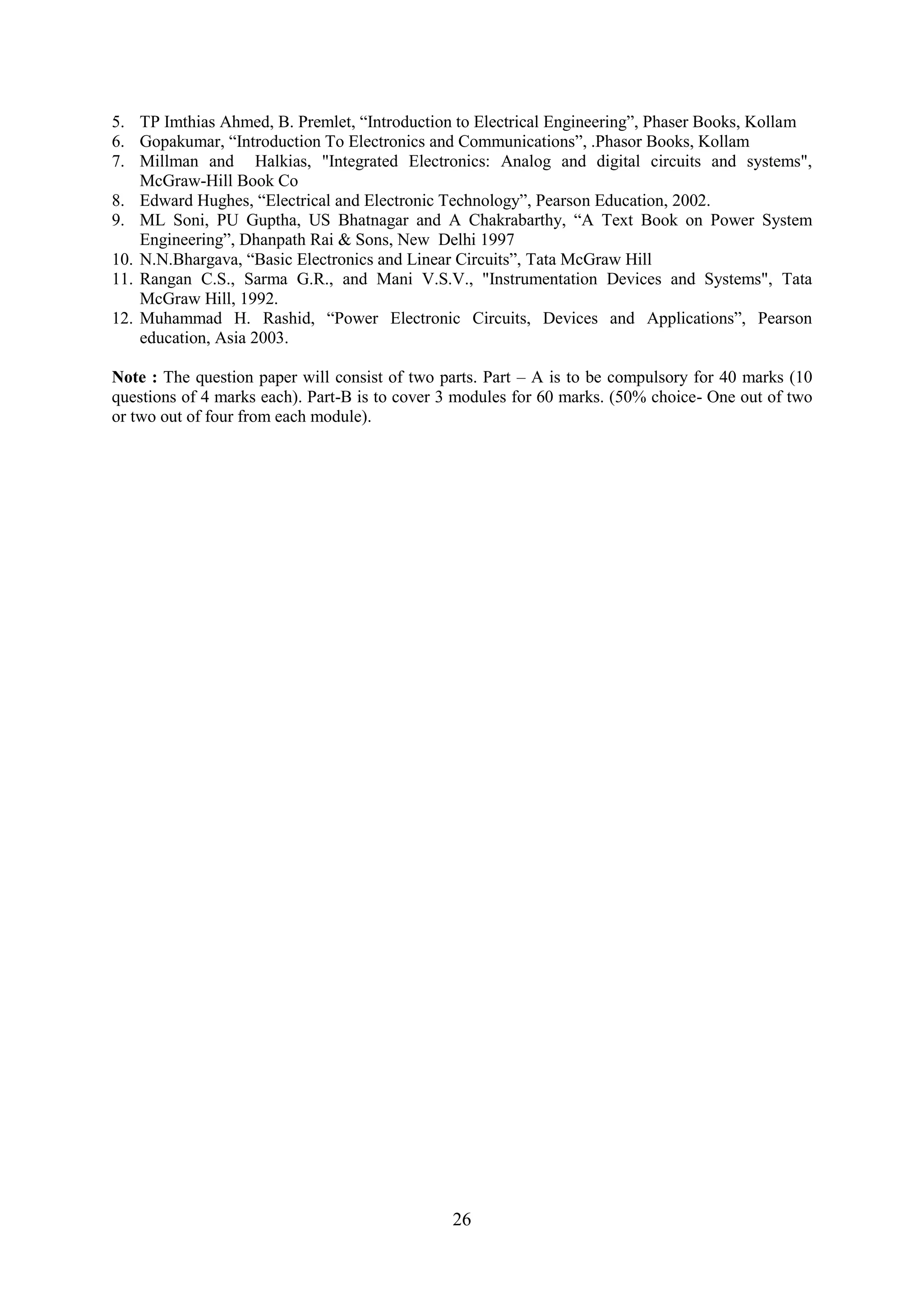 5. TP Imthias Ahmed, B. Premlet, ―Introduction to Electrical Engineering‖, Phaser Books, Kollam
6. Gopakumar, ―Introduction To Electronics and Communications‖, .Phasor Books, Kollam
7. Millman and Halkias, "Integrated Electronics: Analog and digital circuits and systems",
    McGraw-Hill Book Co
8. Edward Hughes, ―Electrical and Electronic Technology‖, Pearson Education, 2002.
9. ML Soni, PU Guptha, US Bhatnagar and A Chakrabarthy, ―A Text Book on Power System
    Engineering‖, Dhanpath Rai & Sons, New Delhi 1997
10. N.N.Bhargava, ―Basic Electronics and Linear Circuits‖, Tata McGraw Hill
11. Rangan C.S., Sarma G.R., and Mani V.S.V., "Instrumentation Devices and Systems", Tata
    McGraw Hill, 1992.
12. Muhammad H. Rashid, ―Power Electronic Circuits, Devices and Applications‖, Pearson
    education, Asia 2003.

Note : The question paper will consist of two parts. Part – A is to be compulsory for 40 marks (10
questions of 4 marks each). Part-B is to cover 3 modules for 60 marks. (50% choice- One out of two
or two out of four from each module).




                                               26
 
