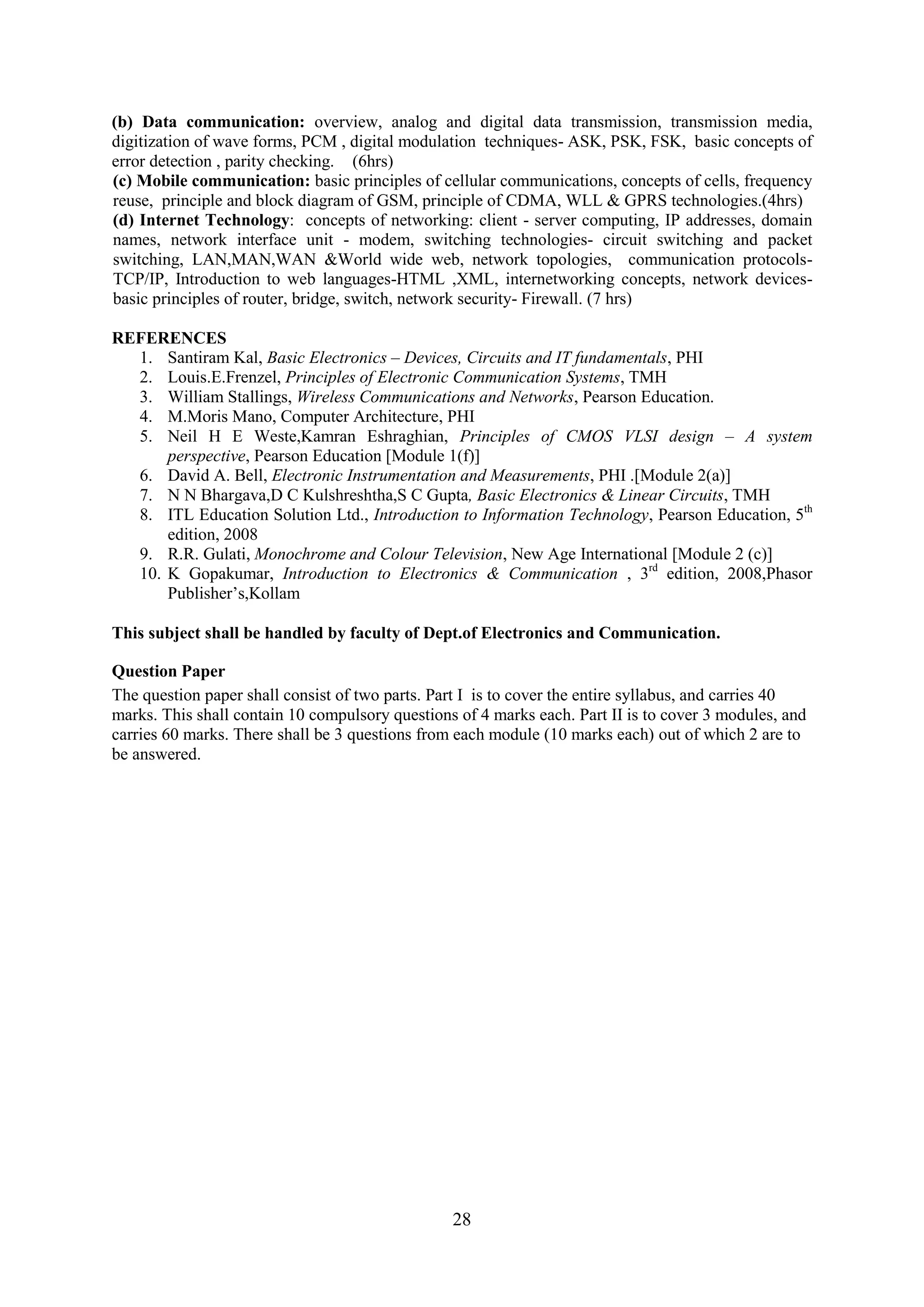 (b) Data communication: overview, analog and digital data transmission, transmission media,
digitization of wave forms, PCM , digital modulation techniques- ASK, PSK, FSK, basic concepts of
error detection , parity checking. (6hrs)
(c) Mobile communication: basic principles of cellular communications, concepts of cells, frequency
reuse, principle and block diagram of GSM, principle of CDMA, WLL & GPRS technologies.(4hrs)
(d) Internet Technology: concepts of networking: client - server computing, IP addresses, domain
names, network interface unit - modem, switching technologies- circuit switching and packet
switching, LAN,MAN,WAN &World wide web, network topologies, communication protocols-
TCP/IP, Introduction to web languages-HTML ,XML, internetworking concepts, network devices-
basic principles of router, bridge, switch, network security- Firewall. (7 hrs)

REFERENCES
  1. Santiram Kal, Basic Electronics – Devices, Circuits and IT fundamentals, PHI
  2. Louis.E.Frenzel, Principles of Electronic Communication Systems, TMH
  3. William Stallings, Wireless Communications and Networks, Pearson Education.
  4. M.Moris Mano, Computer Architecture, PHI
  5. Neil H E Weste,Kamran Eshraghian, Principles of CMOS VLSI design – A system
      perspective, Pearson Education [Module 1(f)]
  6. David A. Bell, Electronic Instrumentation and Measurements, PHI .[Module 2(a)]
  7. N N Bhargava,D C Kulshreshtha,S C Gupta, Basic Electronics & Linear Circuits, TMH
  8. ITL Education Solution Ltd., Introduction to Information Technology, Pearson Education, 5th
      edition, 2008
  9. R.R. Gulati, Monochrome and Colour Television, New Age International [Module 2 (c)]
  10. K Gopakumar, Introduction to Electronics & Communication , 3rd edition, 2008,Phasor
      Publisher‘s,Kollam

This subject shall be handled by faculty of Dept.of Electronics and Communication.

Question Paper
The question paper shall consist of two parts. Part I is to cover the entire syllabus, and carries 40
marks. This shall contain 10 compulsory questions of 4 marks each. Part II is to cover 3 modules, and
carries 60 marks. There shall be 3 questions from each module (10 marks each) out of which 2 are to
be answered.




                                                 28
 