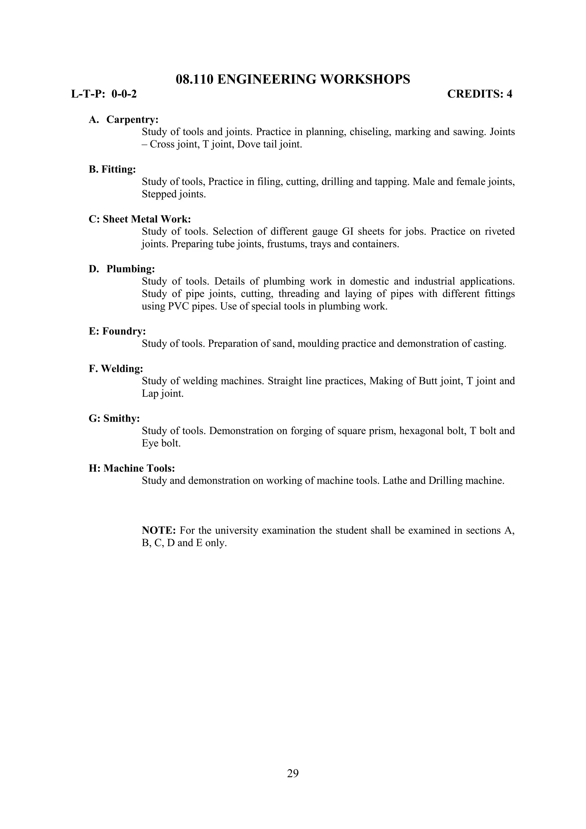 08.110 ENGINEERING WORKSHOPS
L-T-P: 0-0-2                                                                              CREDITS: 4

   A. Carpentry:
            Study of tools and joints. Practice in planning, chiseling, marking and sawing. Joints
            – Cross joint, T joint, Dove tail joint.

   B. Fitting:
                 Study of tools, Practice in filing, cutting, drilling and tapping. Male and female joints,
                 Stepped joints.

   C: Sheet Metal Work:
             Study of tools. Selection of different gauge GI sheets for jobs. Practice on riveted
             joints. Preparing tube joints, frustums, trays and containers.

   D. Plumbing:
            Study of tools. Details of plumbing work in domestic and industrial applications.
            Study of pipe joints, cutting, threading and laying of pipes with different fittings
            using PVC pipes. Use of special tools in plumbing work.

   E: Foundry:
             Study of tools. Preparation of sand, moulding practice and demonstration of casting.

   F. Welding:
              Study of welding machines. Straight line practices, Making of Butt joint, T joint and
              Lap joint.

   G: Smithy:
                 Study of tools. Demonstration on forging of square prism, hexagonal bolt, T bolt and
                 Eye bolt.

   H: Machine Tools:
             Study and demonstration on working of machine tools. Lathe and Drilling machine.



                 NOTE: For the university examination the student shall be examined in sections A,
                 B, C, D and E only.




                                                    29
 
