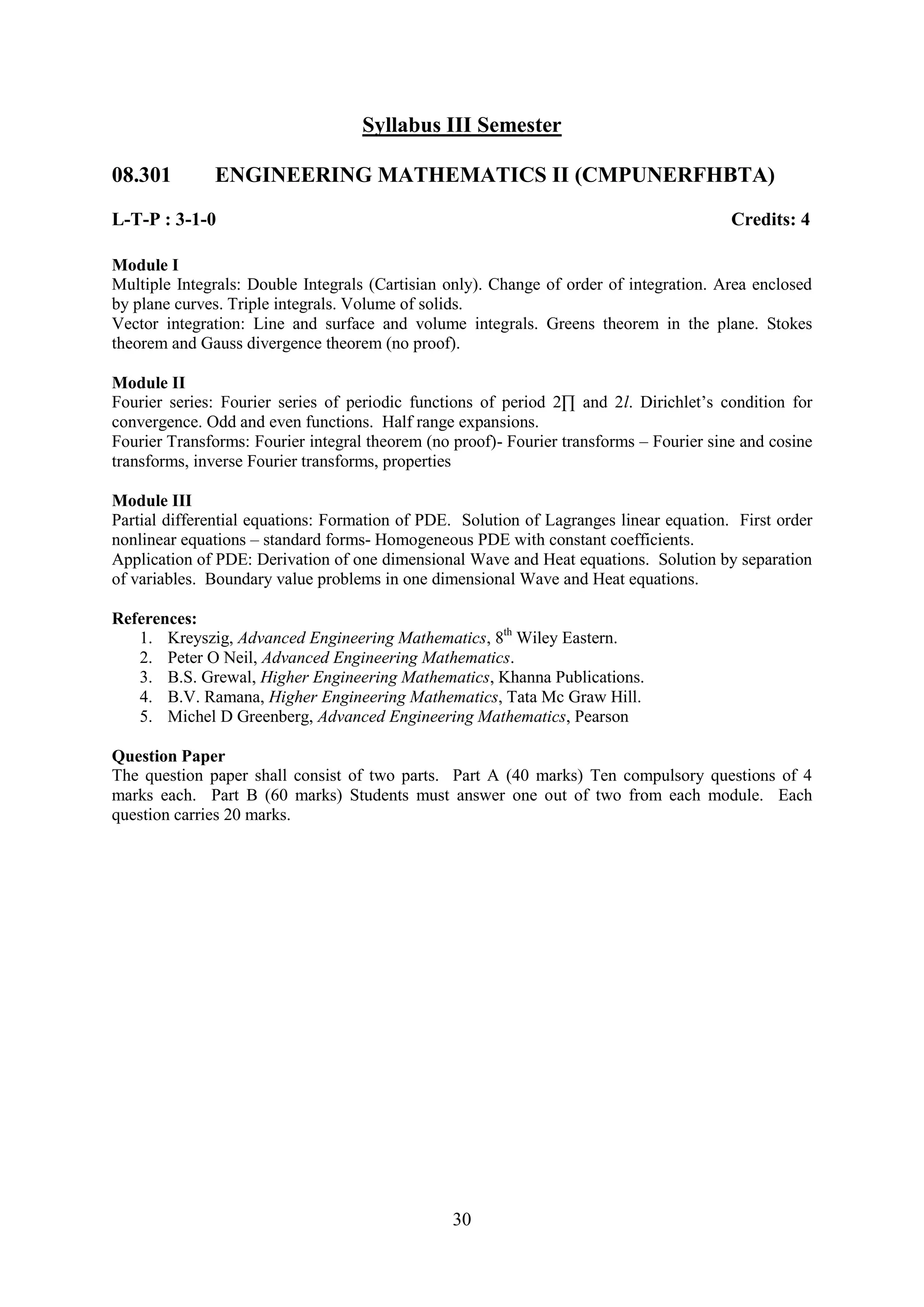 Syllabus III Semester

08.301        ENGINEERING MATHEMATICS II (CMPUNERFHBTA)
L-T-P : 3-1-0                                                                            Credits: 4

Module I
Multiple Integrals: Double Integrals (Cartisian only). Change of order of integration. Area enclosed
by plane curves. Triple integrals. Volume of solids.
Vector integration: Line and surface and volume integrals. Greens theorem in the plane. Stokes
theorem and Gauss divergence theorem (no proof).

Module II
Fourier series: Fourier series of periodic functions of period 2∏ and 2l. Dirichlet‘s condition for
convergence. Odd and even functions. Half range expansions.
Fourier Transforms: Fourier integral theorem (no proof)- Fourier transforms – Fourier sine and cosine
transforms, inverse Fourier transforms, properties

Module III
Partial differential equations: Formation of PDE. Solution of Lagranges linear equation. First order
nonlinear equations – standard forms- Homogeneous PDE with constant coefficients.
Application of PDE: Derivation of one dimensional Wave and Heat equations. Solution by separation
of variables. Boundary value problems in one dimensional Wave and Heat equations.

References:
   1. Kreyszig, Advanced Engineering Mathematics, 8th Wiley Eastern.
   2. Peter O Neil, Advanced Engineering Mathematics.
   3. B.S. Grewal, Higher Engineering Mathematics, Khanna Publications.
   4. B.V. Ramana, Higher Engineering Mathematics, Tata Mc Graw Hill.
   5. Michel D Greenberg, Advanced Engineering Mathematics, Pearson

Question Paper
The question paper shall consist of two parts. Part A (40 marks) Ten compulsory questions of 4
marks each. Part B (60 marks) Students must answer one out of two from each module. Each
question carries 20 marks.




                                                 30
 