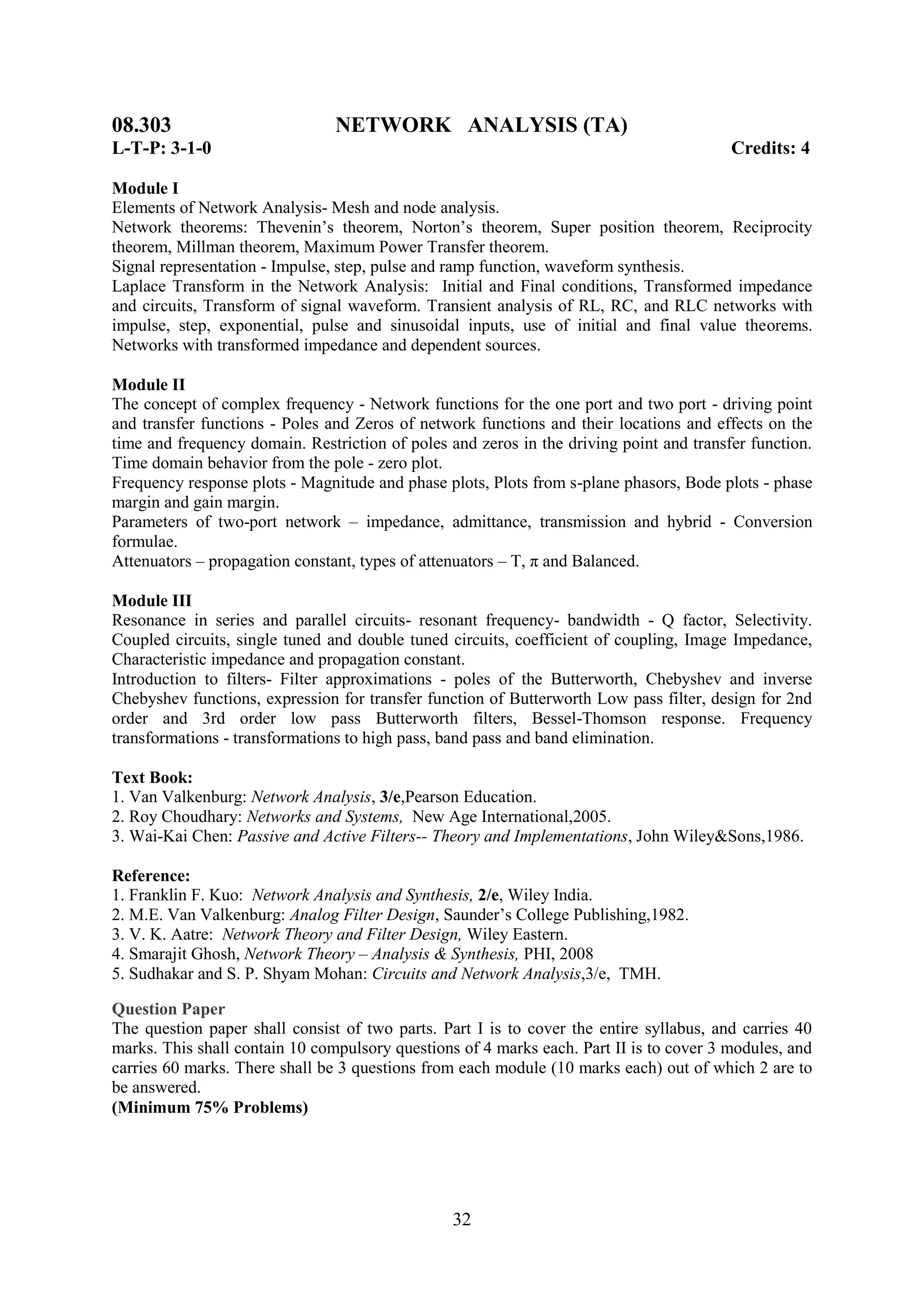 08.303                          NETWORK ANALYSIS (TA)
L-T-P: 3-1-0                                                                             Credits: 4

Module I
Elements of Network Analysis- Mesh and node analysis.
Network theorems: Thevenin‘s theorem, Norton‘s theorem, Super position theorem, Reciprocity
theorem, Millman theorem, Maximum Power Transfer theorem.
Signal representation - Impulse, step, pulse and ramp function, waveform synthesis.
Laplace Transform in the Network Analysis: Initial and Final conditions, Transformed impedance
and circuits, Transform of signal waveform. Transient analysis of RL, RC, and RLC networks with
impulse, step, exponential, pulse and sinusoidal inputs, use of initial and final value theorems.
Networks with transformed impedance and dependent sources.

Module II
The concept of complex frequency - Network functions for the one port and two port - driving point
and transfer functions - Poles and Zeros of network functions and their locations and effects on the
time and frequency domain. Restriction of poles and zeros in the driving point and transfer function.
Time domain behavior from the pole - zero plot.
Frequency response plots - Magnitude and phase plots, Plots from s-plane phasors, Bode plots - phase
margin and gain margin.
Parameters of two-port network – impedance, admittance, transmission and hybrid - Conversion
formulae.
Attenuators – propagation constant, types of attenuators – T, π and Balanced.

Module III
Resonance in series and parallel circuits- resonant frequency- bandwidth - Q factor, Selectivity.
Coupled circuits, single tuned and double tuned circuits, coefficient of coupling, Image Impedance,
Characteristic impedance and propagation constant.
Introduction to filters- Filter approximations - poles of the Butterworth, Chebyshev and inverse
Chebyshev functions, expression for transfer function of Butterworth Low pass filter, design for 2nd
order and 3rd order low pass Butterworth filters, Bessel-Thomson response. Frequency
transformations - transformations to high pass, band pass and band elimination.

Text Book:
1. Van Valkenburg: Network Analysis, 3/e,Pearson Education.
2. Roy Choudhary: Networks and Systems, New Age International,2005.
3. Wai-Kai Chen: Passive and Active Filters-- Theory and Implementations, John Wiley&Sons,1986.

Reference:
1. Franklin F. Kuo: Network Analysis and Synthesis, 2/e, Wiley India.
2. M.E. Van Valkenburg: Analog Filter Design, Saunder‘s College Publishing,1982.
3. V. K. Aatre: Network Theory and Filter Design, Wiley Eastern.
4. Smarajit Ghosh, Network Theory – Analysis & Synthesis, PHI, 2008
5. Sudhakar and S. P. Shyam Mohan: Circuits and Network Analysis,3/e, TMH.

Question Paper
The question paper shall consist of two parts. Part I is to cover the entire syllabus, and carries 40
marks. This shall contain 10 compulsory questions of 4 marks each. Part II is to cover 3 modules, and
carries 60 marks. There shall be 3 questions from each module (10 marks each) out of which 2 are to
be answered.
(Minimum 75% Problems)




                                                 32
 