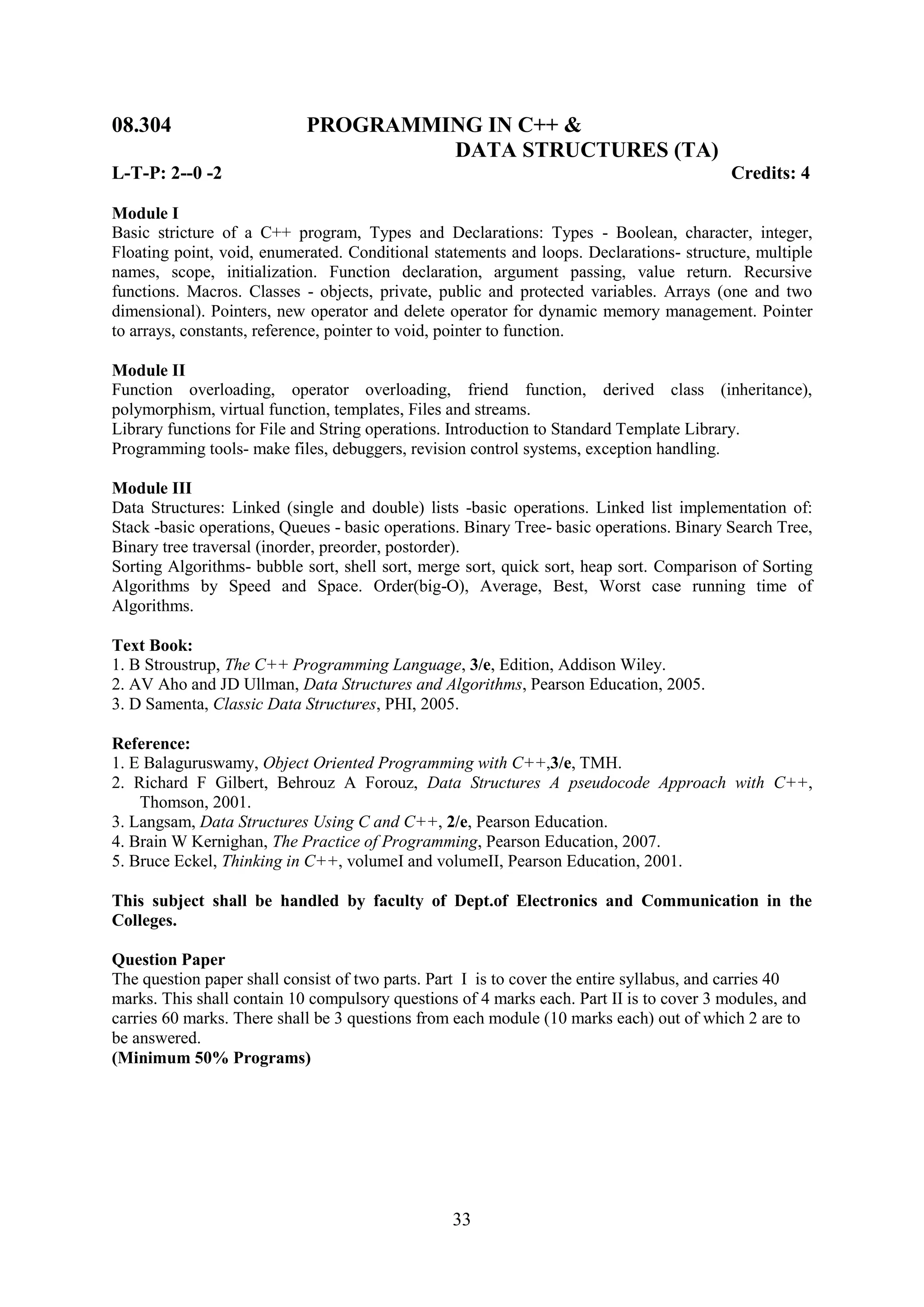 08.304                      PROGRAMMING IN C++ &
                                     DATA STRUCTURES (TA)
L-T-P: 2--0 -2                                                                            Credits: 4

Module I
Basic stricture of a C++ program, Types and Declarations: Types - Boolean, character, integer,
Floating point, void, enumerated. Conditional statements and loops. Declarations- structure, multiple
names, scope, initialization. Function declaration, argument passing, value return. Recursive
functions. Macros. Classes - objects, private, public and protected variables. Arrays (one and two
dimensional). Pointers, new operator and delete operator for dynamic memory management. Pointer
to arrays, constants, reference, pointer to void, pointer to function.

Module II
Function overloading, operator overloading, friend function, derived class (inheritance),
polymorphism, virtual function, templates, Files and streams.
Library functions for File and String operations. Introduction to Standard Template Library.
Programming tools- make files, debuggers, revision control systems, exception handling.

Module III
Data Structures: Linked (single and double) lists -basic operations. Linked list implementation of:
Stack -basic operations, Queues - basic operations. Binary Tree- basic operations. Binary Search Tree,
Binary tree traversal (inorder, preorder, postorder).
Sorting Algorithms- bubble sort, shell sort, merge sort, quick sort, heap sort. Comparison of Sorting
Algorithms by Speed and Space. Order(big-O), Average, Best, Worst case running time of
Algorithms.

Text Book:
1. B Stroustrup, The C++ Programming Language, 3/e, Edition, Addison Wiley.
2. AV Aho and JD Ullman, Data Structures and Algorithms, Pearson Education, 2005.
3. D Samenta, Classic Data Structures, PHI, 2005.

Reference:
1. E Balaguruswamy, Object Oriented Programming with C++,3/e, TMH.
2. Richard F Gilbert, Behrouz A Forouz, Data Structures A pseudocode Approach with C++,
    Thomson, 2001.
3. Langsam, Data Structures Using C and C++, 2/e, Pearson Education.
4. Brain W Kernighan, The Practice of Programming, Pearson Education, 2007.
5. Bruce Eckel, Thinking in C++, volumeI and volumeII, Pearson Education, 2001.

This subject shall be handled by faculty of Dept.of Electronics and Communication in the
Colleges.

Question Paper
The question paper shall consist of two parts. Part I is to cover the entire syllabus, and carries 40
marks. This shall contain 10 compulsory questions of 4 marks each. Part II is to cover 3 modules, and
carries 60 marks. There shall be 3 questions from each module (10 marks each) out of which 2 are to
be answered.
(Minimum 50% Programs)




                                                 33
 