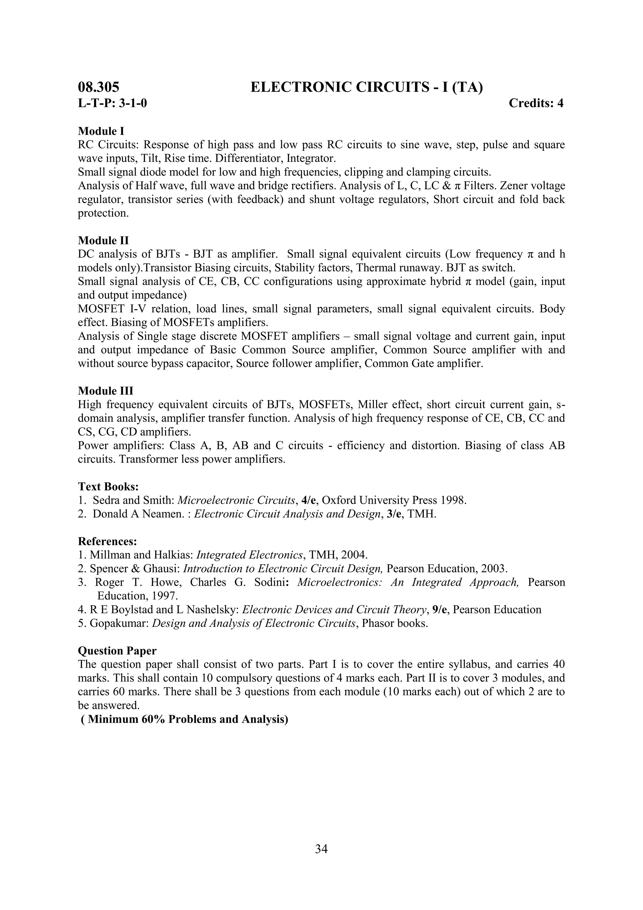 08.305                              ELECTRONIC CIRCUITS - I (TA)
L-T-P: 3-1-0                                                                               Credits: 4

Module I
RC Circuits: Response of high pass and low pass RC circuits to sine wave, step, pulse and square
wave inputs, Tilt, Rise time. Differentiator, Integrator.
Small signal diode model for low and high frequencies, clipping and clamping circuits.
Analysis of Half wave, full wave and bridge rectifiers. Analysis of L, C, LC & π Filters. Zener voltage
regulator, transistor series (with feedback) and shunt voltage regulators, Short circuit and fold back
protection.

Module II
DC analysis of BJTs - BJT as amplifier. Small signal equivalent circuits (Low frequency π and h
models only).Transistor Biasing circuits, Stability factors, Thermal runaway. BJT as switch.
Small signal analysis of CE, CB, CC configurations using approximate hybrid π model (gain, input
and output impedance)
MOSFET I-V relation, load lines, small signal parameters, small signal equivalent circuits. Body
effect. Biasing of MOSFETs amplifiers.
Analysis of Single stage discrete MOSFET amplifiers – small signal voltage and current gain, input
and output impedance of Basic Common Source amplifier, Common Source amplifier with and
without source bypass capacitor, Source follower amplifier, Common Gate amplifier.

Module III
High frequency equivalent circuits of BJTs, MOSFETs, Miller effect, short circuit current gain, s-
domain analysis, amplifier transfer function. Analysis of high frequency response of CE, CB, CC and
CS, CG, CD amplifiers.
Power amplifiers: Class A, B, AB and C circuits - efficiency and distortion. Biasing of class AB
circuits. Transformer less power amplifiers.

Text Books:
1. Sedra and Smith: Microelectronic Circuits, 4/e, Oxford University Press 1998.
2. Donald A Neamen. : Electronic Circuit Analysis and Design, 3/e, TMH.

References:
1. Millman and Halkias: Integrated Electronics, TMH, 2004.
2. Spencer & Ghausi: Introduction to Electronic Circuit Design, Pearson Education, 2003.
3. Roger T. Howe, Charles G. Sodini: Microelectronics: An Integrated Approach, Pearson
    Education, 1997.
4. R E Boylstad and L Nashelsky: Electronic Devices and Circuit Theory, 9/e, Pearson Education
5. Gopakumar: Design and Analysis of Electronic Circuits, Phasor books.

Question Paper
The question paper shall consist of two parts. Part I is to cover the entire syllabus, and carries 40
marks. This shall contain 10 compulsory questions of 4 marks each. Part II is to cover 3 modules, and
carries 60 marks. There shall be 3 questions from each module (10 marks each) out of which 2 are to
be answered.
 ( Minimum 60% Problems and Analysis)




                                                  34
 