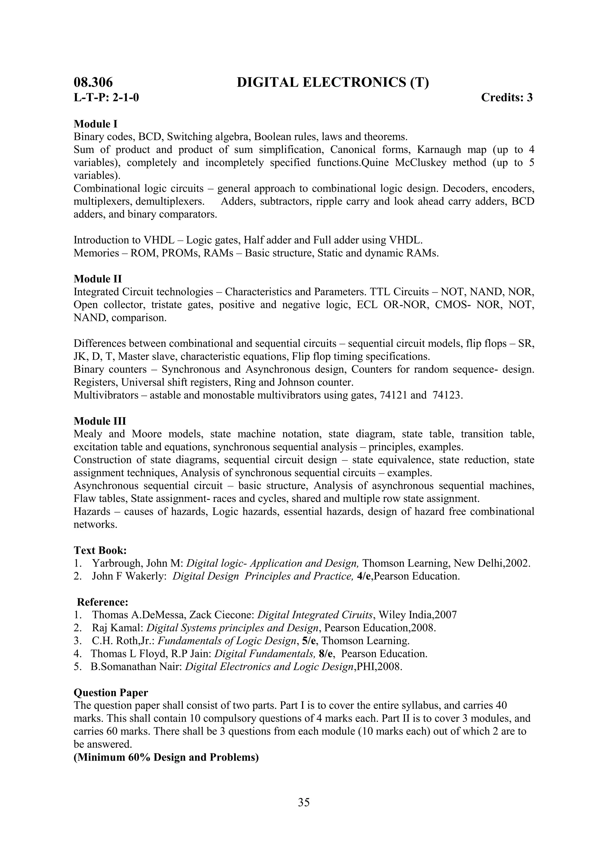 08.306                              DIGITAL ELECTRONICS (T)
L-T-P: 2-1-0                                                                               Credits: 3

Module I
Binary codes, BCD, Switching algebra, Boolean rules, laws and theorems.
Sum of product and product of sum simplification, Canonical forms, Karnaugh map (up to 4
variables), completely and incompletely specified functions.Quine McCluskey method (up to 5
variables).
Combinational logic circuits – general approach to combinational logic design. Decoders, encoders,
multiplexers, demultiplexers. Adders, subtractors, ripple carry and look ahead carry adders, BCD
adders, and binary comparators.

Introduction to VHDL – Logic gates, Half adder and Full adder using VHDL.
Memories – ROM, PROMs, RAMs – Basic structure, Static and dynamic RAMs.

Module II
Integrated Circuit technologies – Characteristics and Parameters. TTL Circuits – NOT, NAND, NOR,
Open collector, tristate gates, positive and negative logic, ECL OR-NOR, CMOS- NOR, NOT,
NAND, comparison.

Differences between combinational and sequential circuits – sequential circuit models, flip flops – SR,
JK, D, T, Master slave, characteristic equations, Flip flop timing specifications.
Binary counters – Synchronous and Asynchronous design, Counters for random sequence- design.
Registers, Universal shift registers, Ring and Johnson counter.
Multivibrators – astable and monostable multivibrators using gates, 74121 and 74123.

Module III
Mealy and Moore models, state machine notation, state diagram, state table, transition table,
excitation table and equations, synchronous sequential analysis – principles, examples.
Construction of state diagrams, sequential circuit design – state equivalence, state reduction, state
assignment techniques, Analysis of synchronous sequential circuits – examples.
Asynchronous sequential circuit – basic structure, Analysis of asynchronous sequential machines,
Flaw tables, State assignment- races and cycles, shared and multiple row state assignment.
Hazards – causes of hazards, Logic hazards, essential hazards, design of hazard free combinational
networks.

Text Book:
1. Yarbrough, John M: Digital logic- Application and Design, Thomson Learning, New Delhi,2002.
2. John F Wakerly: Digital Design Principles and Practice, 4/e,Pearson Education.

 Reference:
1. Thomas A.DeMessa, Zack Ciecone: Digital Integrated Ciruits, Wiley India,2007
2. Raj Kamal: Digital Systems principles and Design, Pearson Education,2008.
3. C.H. Roth,Jr.: Fundamentals of Logic Design, 5/e, Thomson Learning.
4. Thomas L Floyd, R.P Jain: Digital Fundamentals, 8/e, Pearson Education.
5. B.Somanathan Nair: Digital Electronics and Logic Design,PHI,2008.

Question Paper
The question paper shall consist of two parts. Part I is to cover the entire syllabus, and carries 40
marks. This shall contain 10 compulsory questions of 4 marks each. Part II is to cover 3 modules, and
carries 60 marks. There shall be 3 questions from each module (10 marks each) out of which 2 are to
be answered.
(Minimum 60% Design and Problems)



                                                  35
 