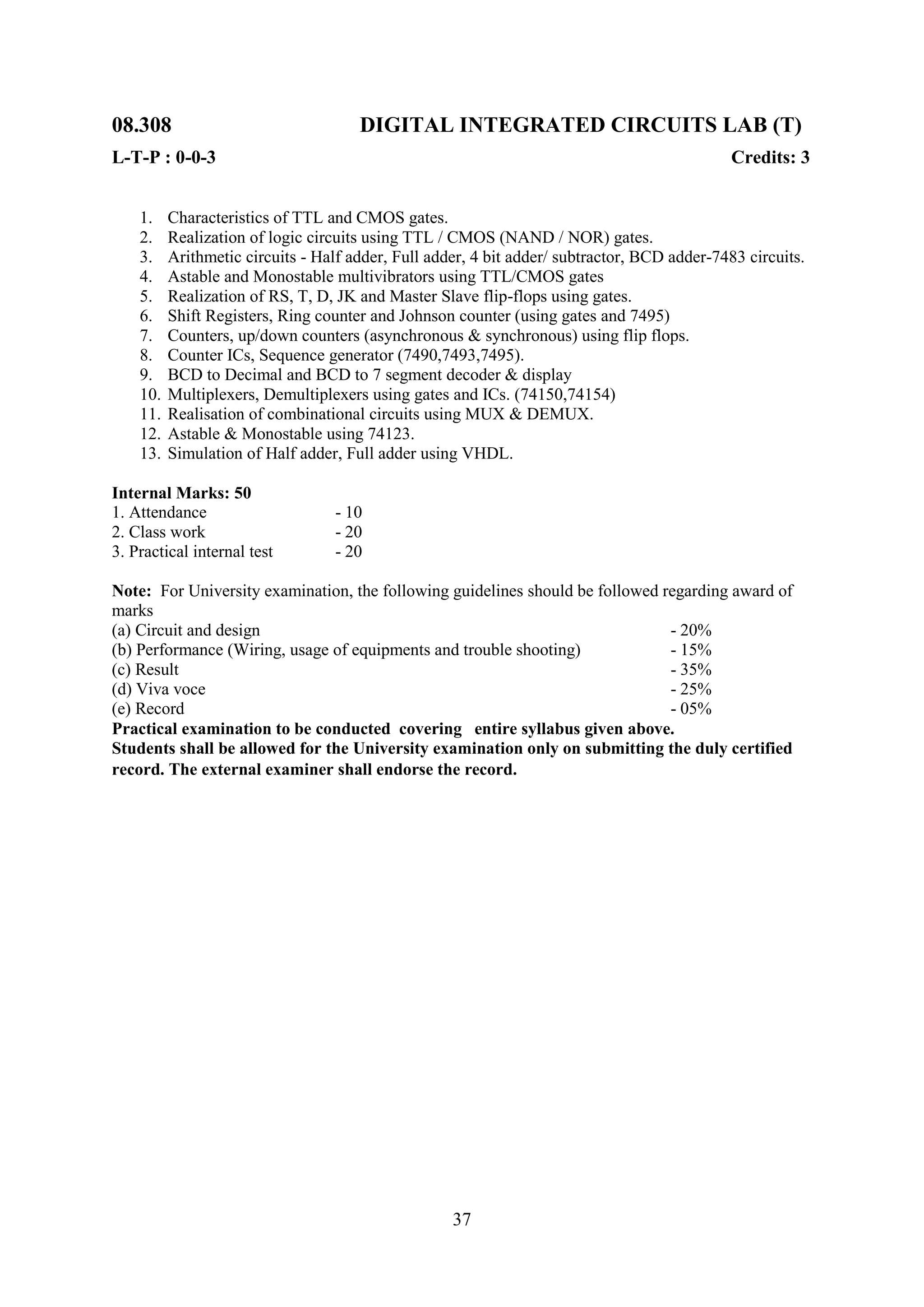 08.308                                DIGITAL INTEGRATED CIRCUITS LAB (T)
L-T-P : 0-0-3                                                                                 Credits: 3


    1.    Characteristics of TTL and CMOS gates.
    2.    Realization of logic circuits using TTL / CMOS (NAND / NOR) gates.
    3.    Arithmetic circuits - Half adder, Full adder, 4 bit adder/ subtractor, BCD adder-7483 circuits.
    4.    Astable and Monostable multivibrators using TTL/CMOS gates
    5.    Realization of RS, T, D, JK and Master Slave flip-flops using gates.
    6.    Shift Registers, Ring counter and Johnson counter (using gates and 7495)
    7.    Counters, up/down counters (asynchronous & synchronous) using flip flops.
    8.    Counter ICs, Sequence generator (7490,7493,7495).
    9.    BCD to Decimal and BCD to 7 segment decoder & display
    10.   Multiplexers, Demultiplexers using gates and ICs. (74150,74154)
    11.   Realisation of combinational circuits using MUX & DEMUX.
    12.   Astable & Monostable using 74123.
    13.   Simulation of Half adder, Full adder using VHDL.

Internal Marks: 50
1. Attendance                      - 10
2. Class work                      - 20
3. Practical internal test         - 20

Note: For University examination, the following guidelines should be followed regarding award of
marks
(a) Circuit and design                                                         - 20%
(b) Performance (Wiring, usage of equipments and trouble shooting)             - 15%
(c) Result                                                                     - 35%
(d) Viva voce                                                                  - 25%
(e) Record                                                                     - 05%
Practical examination to be conducted covering entire syllabus given above.
Students shall be allowed for the University examination only on submitting the duly certified
record. The external examiner shall endorse the record.




                                                    37
 