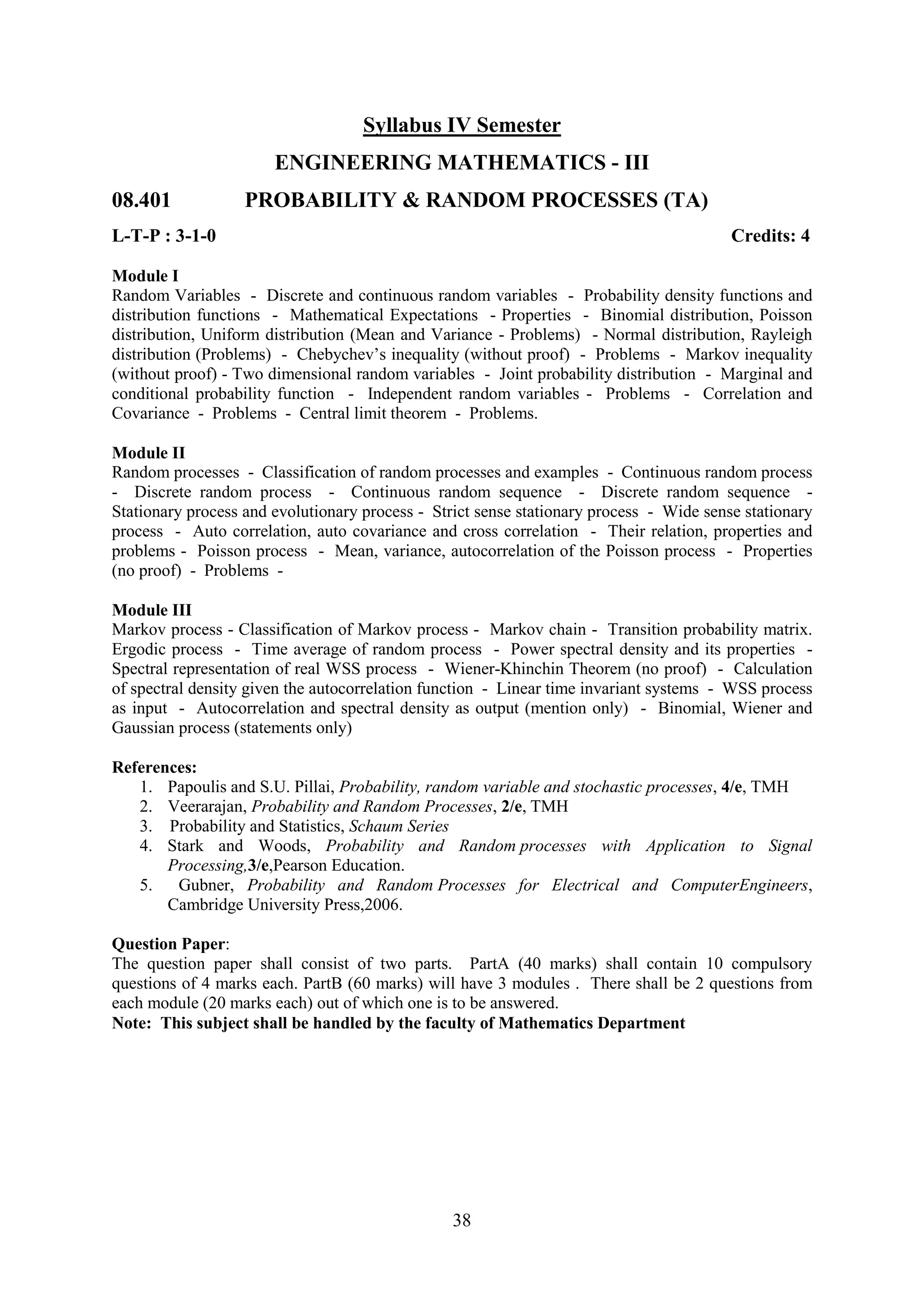 Syllabus IV Semester
                       ENGINEERING MATHEMATICS - III
08.401             PROBABILITY & RANDOM PROCESSES (TA)
L-T-P : 3-1-0                                                                            Credits: 4

Module I
Random Variables - Discrete and continuous random variables - Probability density functions and
distribution functions - Mathematical Expectations - Properties - Binomial distribution, Poisson
distribution, Uniform distribution (Mean and Variance - Problems) - Normal distribution, Rayleigh
distribution (Problems) - Chebychev‘s inequality (without proof) - Problems - Markov inequality
(without proof) - Two dimensional random variables - Joint probability distribution - Marginal and
conditional probability function - Independent random variables - Problems - Correlation and
Covariance - Problems - Central limit theorem - Problems.

Module II
Random processes - Classification of random processes and examples - Continuous random process
- Discrete random process - Continuous random sequence - Discrete random sequence -
Stationary process and evolutionary process - Strict sense stationary process - Wide sense stationary
process - Auto correlation, auto covariance and cross correlation - Their relation, properties and
problems - Poisson process - Mean, variance, autocorrelation of the Poisson process - Properties
(no proof) - Problems -

Module III
Markov process - Classification of Markov process - Markov chain - Transition probability matrix.
Ergodic process - Time average of random process - Power spectral density and its properties -
Spectral representation of real WSS process - Wiener-Khinchin Theorem (no proof) - Calculation
of spectral density given the autocorrelation function - Linear time invariant systems - WSS process
as input - Autocorrelation and spectral density as output (mention only) - Binomial, Wiener and
Gaussian process (statements only)

References:
   1. Papoulis and S.U. Pillai, Probability, random variable and stochastic processes, 4/e, TMH
   2. Veerarajan, Probability and Random Processes, 2/e, TMH
   3. Probability and Statistics, Schaum Series
   4. Stark and Woods, Probability and Random processes with Application to Signal
       Processing,3/e,Pearson Education.
   5.   Gubner, Probability and Random Processes for Electrical and ComputerEngineers,
       Cambridge University Press,2006.

Question Paper:
The question paper shall consist of two parts. PartA (40 marks) shall contain 10 compulsory
questions of 4 marks each. PartB (60 marks) will have 3 modules . There shall be 2 questions from
each module (20 marks each) out of which one is to be answered.
Note: This subject shall be handled by the faculty of Mathematics Department




                                                 38
 