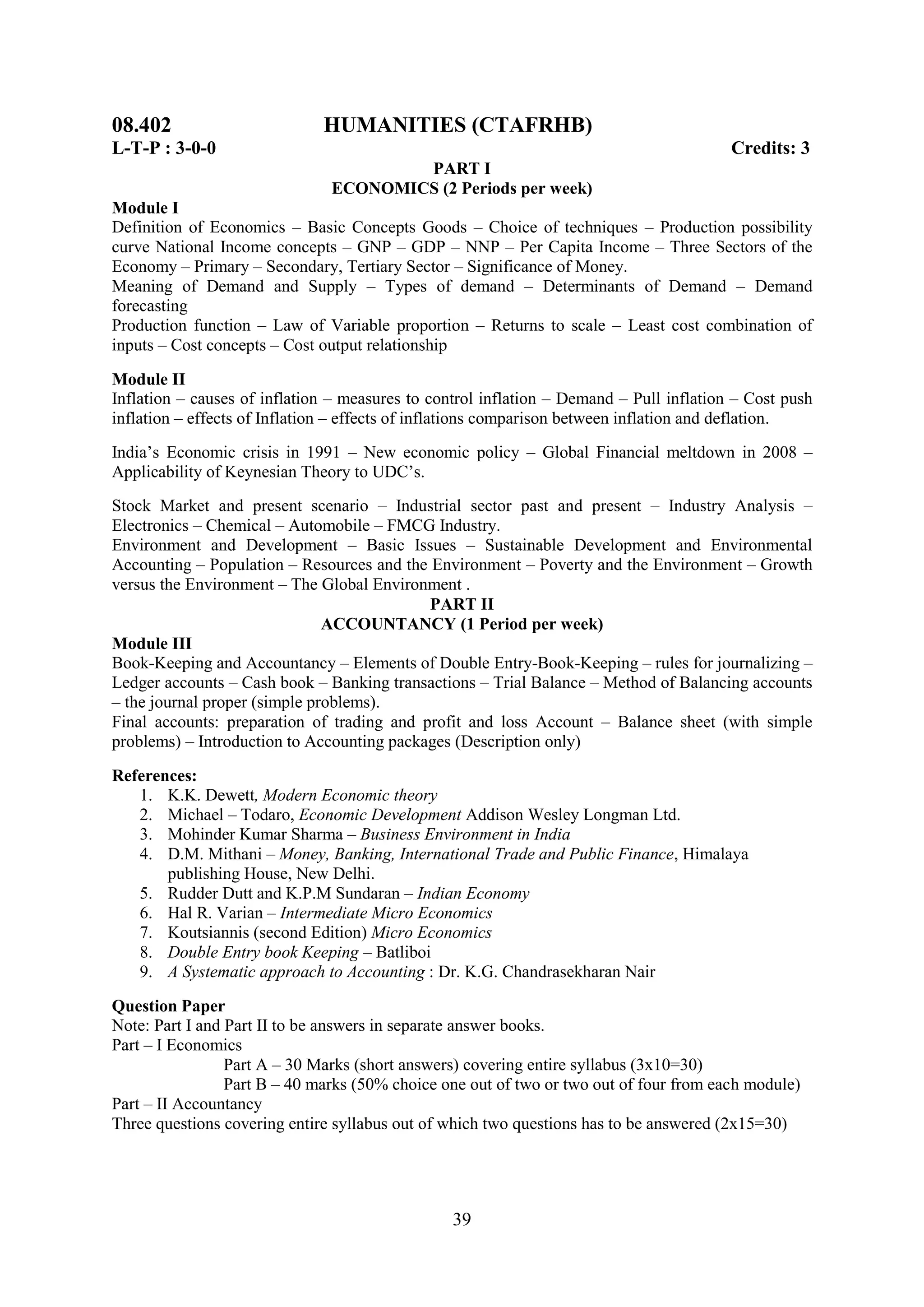 08.402                        HUMANITIES (CTAFRHB)
L-T-P : 3-0-0                                                                            Credits: 3
                                       PART I
                               ECONOMICS (2 Periods per week)
Module I
Definition of Economics – Basic Concepts Goods – Choice of techniques – Production possibility
curve National Income concepts – GNP – GDP – NNP – Per Capita Income – Three Sectors of the
Economy – Primary – Secondary, Tertiary Sector – Significance of Money.
Meaning of Demand and Supply – Types of demand – Determinants of Demand – Demand
forecasting
Production function – Law of Variable proportion – Returns to scale – Least cost combination of
inputs – Cost concepts – Cost output relationship

Module II
Inflation – causes of inflation – measures to control inflation – Demand – Pull inflation – Cost push
inflation – effects of Inflation – effects of inflations comparison between inflation and deflation.
India‘s Economic crisis in 1991 – New economic policy – Global Financial meltdown in 2008 –
Applicability of Keynesian Theory to UDC‘s.
Stock Market and present scenario – Industrial sector past and present – Industry Analysis –
Electronics – Chemical – Automobile – FMCG Industry.
Environment and Development – Basic Issues – Sustainable Development and Environmental
Accounting – Population – Resources and the Environment – Poverty and the Environment – Growth
versus the Environment – The Global Environment .
                                            PART II
                               ACCOUNTANCY (1 Period per week)
Module III
Book-Keeping and Accountancy – Elements of Double Entry-Book-Keeping – rules for journalizing –
Ledger accounts – Cash book – Banking transactions – Trial Balance – Method of Balancing accounts
– the journal proper (simple problems).
Final accounts: preparation of trading and profit and loss Account – Balance sheet (with simple
problems) – Introduction to Accounting packages (Description only)
References:
   1. K.K. Dewett, Modern Economic theory
   2. Michael – Todaro, Economic Development Addison Wesley Longman Ltd.
   3. Mohinder Kumar Sharma – Business Environment in India
   4. D.M. Mithani – Money, Banking, International Trade and Public Finance, Himalaya
       publishing House, New Delhi.
   5. Rudder Dutt and K.P.M Sundaran – Indian Economy
   6. Hal R. Varian – Intermediate Micro Economics
   7. Koutsiannis (second Edition) Micro Economics
   8. Double Entry book Keeping – Batliboi
   9. A Systematic approach to Accounting : Dr. K.G. Chandrasekharan Nair

Question Paper
Note: Part I and Part II to be answers in separate answer books.
Part – I Economics
                 Part A – 30 Marks (short answers) covering entire syllabus (3x10=30)
                 Part B – 40 marks (50% choice one out of two or two out of four from each module)
Part – II Accountancy
Three questions covering entire syllabus out of which two questions has to be answered (2x15=30)




                                                 39
 