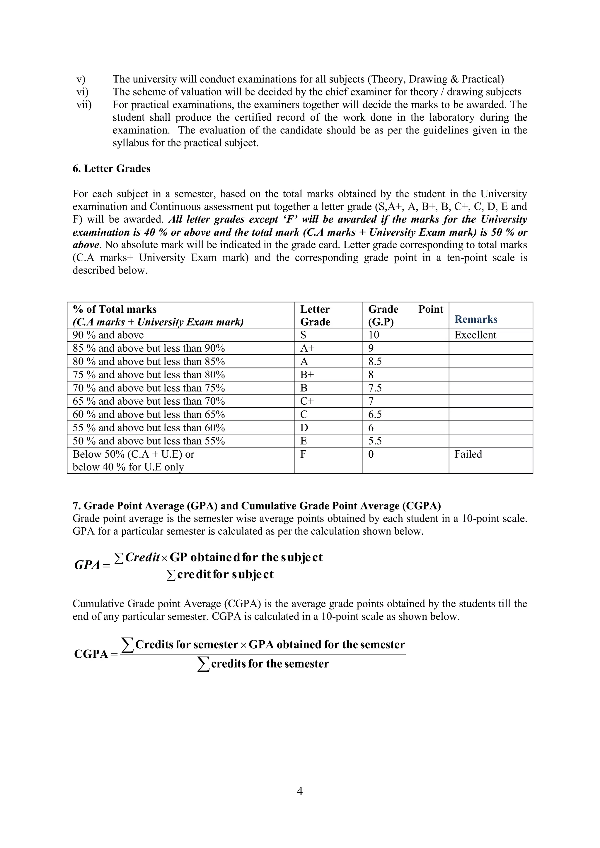 v)      The university will conduct examinations for all subjects (Theory, Drawing & Practical)
vi)     The scheme of valuation will be decided by the chief examiner for theory / drawing subjects
vii)    For practical examinations, the examiners together will decide the marks to be awarded. The
        student shall produce the certified record of the work done in the laboratory during the
        examination. The evaluation of the candidate should be as per the guidelines given in the
        syllabus for the practical subject.

6. Letter Grades

For each subject in a semester, based on the total marks obtained by the student in the University
examination and Continuous assessment put together a letter grade (S,A+, A, B+, B, C+, C, D, E and
F) will be awarded. All letter grades except ‘F’ will be awarded if the marks for the University
examination is 40 % or above and the total mark (C.A marks + University Exam mark) is 50 % or
above. No absolute mark will be indicated in the grade card. Letter grade corresponding to total marks
(C.A marks+ University Exam mark) and the corresponding grade point in a ten-point scale is
described below.


% of Total marks                                   Letter         Grade      Point
(C.A marks + University Exam mark)                 Grade          (G.P)              Remarks
90 % and above                                     S              10                 Excellent
85 % and above but less than 90%                   A+             9
80 % and above but less than 85%                   A              8.5
75 % and above but less than 80%                   B+             8
70 % and above but less than 75%                   B              7.5
65 % and above but less than 70%                   C+             7
60 % and above but less than 65%                   C              6.5
55 % and above but less than 60%                   D              6
50 % and above but less than 55%                   E              5.5
Below 50% (C.A + U.E) or                           F              0                  Failed
below 40 % for U.E only


7. Grade Point Average (GPA) and Cumulative Grade Point Average (CGPA)
Grade point average is the semester wise average points obtained by each student in a 10-point scale.
GPA for a particular semester is calculated as per the calculation shown below.

           Credit GP obtaine d for the subje ct
GPA
                   credit for subje ct

Cumulative Grade point Average (CGPA) is the average grade points obtained by the students till the
end of any particular semester. CGPA is calculated in a 10-point scale as shown below.

              Credits for semester GPA obtained for the semester
CGPA
                               credits for the semester




                                                  4
 