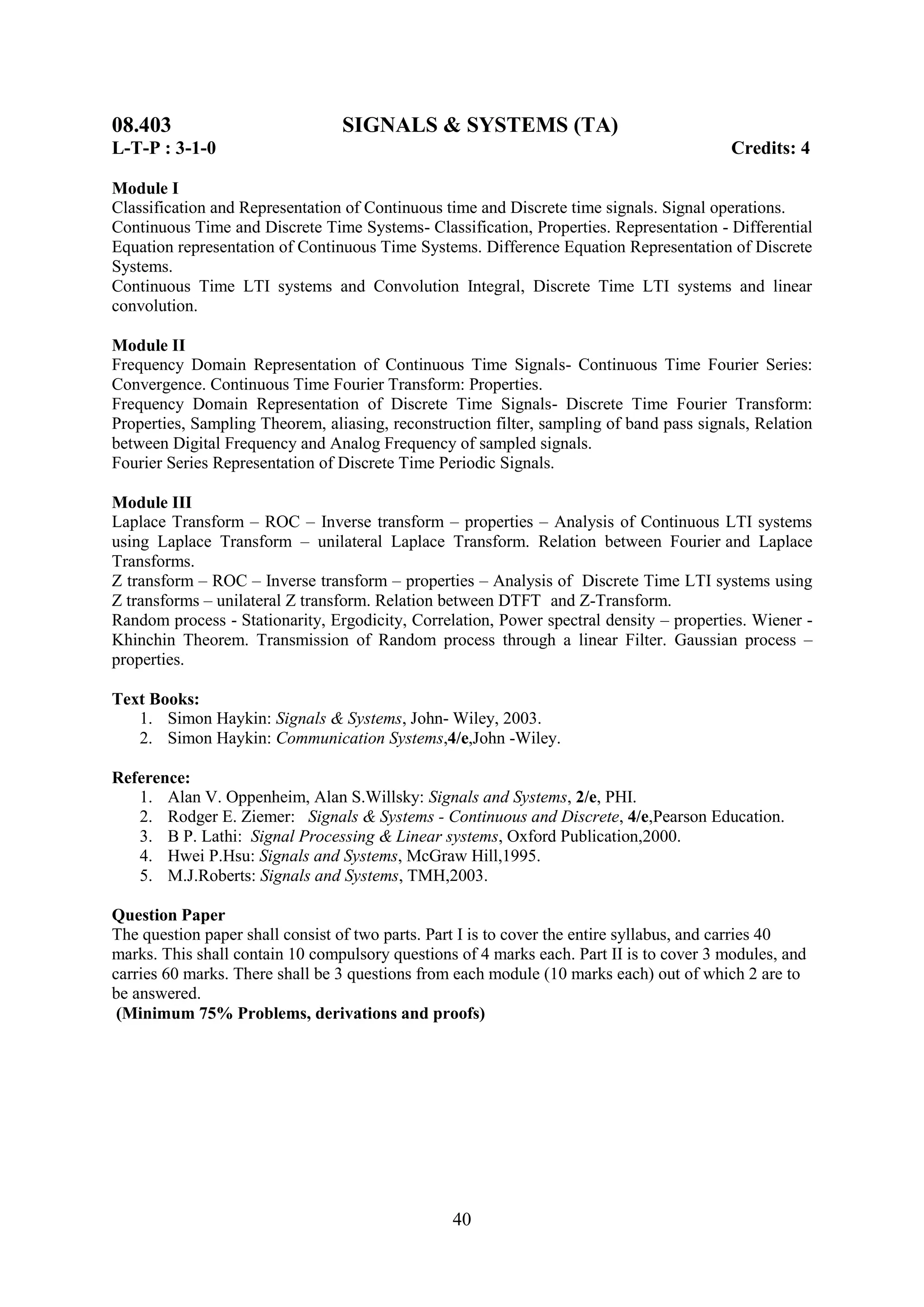 08.403                           SIGNALS & SYSTEMS (TA)
L-T-P : 3-1-0                                                                             Credits: 4

Module I
Classification and Representation of Continuous time and Discrete time signals. Signal operations.
Continuous Time and Discrete Time Systems- Classification, Properties. Representation - Differential
Equation representation of Continuous Time Systems. Difference Equation Representation of Discrete
Systems.
Continuous Time LTI systems and Convolution Integral, Discrete Time LTI systems and linear
convolution.

Module II
Frequency Domain Representation of Continuous Time Signals- Continuous Time Fourier Series:
Convergence. Continuous Time Fourier Transform: Properties.
Frequency Domain Representation of Discrete Time Signals- Discrete Time Fourier Transform:
Properties, Sampling Theorem, aliasing, reconstruction filter, sampling of band pass signals, Relation
between Digital Frequency and Analog Frequency of sampled signals.
Fourier Series Representation of Discrete Time Periodic Signals.

Module III
Laplace Transform – ROC – Inverse transform – properties – Analysis of Continuous LTI systems
using Laplace Transform – unilateral Laplace Transform. Relation between Fourier and Laplace
Transforms.
Z transform – ROC – Inverse transform – properties – Analysis of Discrete Time LTI systems using
Z transforms – unilateral Z transform. Relation between DTFT and Z-Transform.
Random process - Stationarity, Ergodicity, Correlation, Power spectral density – properties. Wiener -
Khinchin Theorem. Transmission of Random process through a linear Filter. Gaussian process –
properties.

Text Books:
   1. Simon Haykin: Signals & Systems, John- Wiley, 2003.
   2. Simon Haykin: Communication Systems,4/e,John -Wiley.

Reference:
   1. Alan V. Oppenheim, Alan S.Willsky: Signals and Systems, 2/e, PHI.
   2. Rodger E. Ziemer: Signals & Systems - Continuous and Discrete, 4/e,Pearson Education.
   3. B P. Lathi: Signal Processing & Linear systems, Oxford Publication,2000.
   4. Hwei P.Hsu: Signals and Systems, McGraw Hill,1995.
   5. M.J.Roberts: Signals and Systems, TMH,2003.

Question Paper
The question paper shall consist of two parts. Part I is to cover the entire syllabus, and carries 40
marks. This shall contain 10 compulsory questions of 4 marks each. Part II is to cover 3 modules, and
carries 60 marks. There shall be 3 questions from each module (10 marks each) out of which 2 are to
be answered.
 (Minimum 75% Problems, derivations and proofs)




                                                 40
 