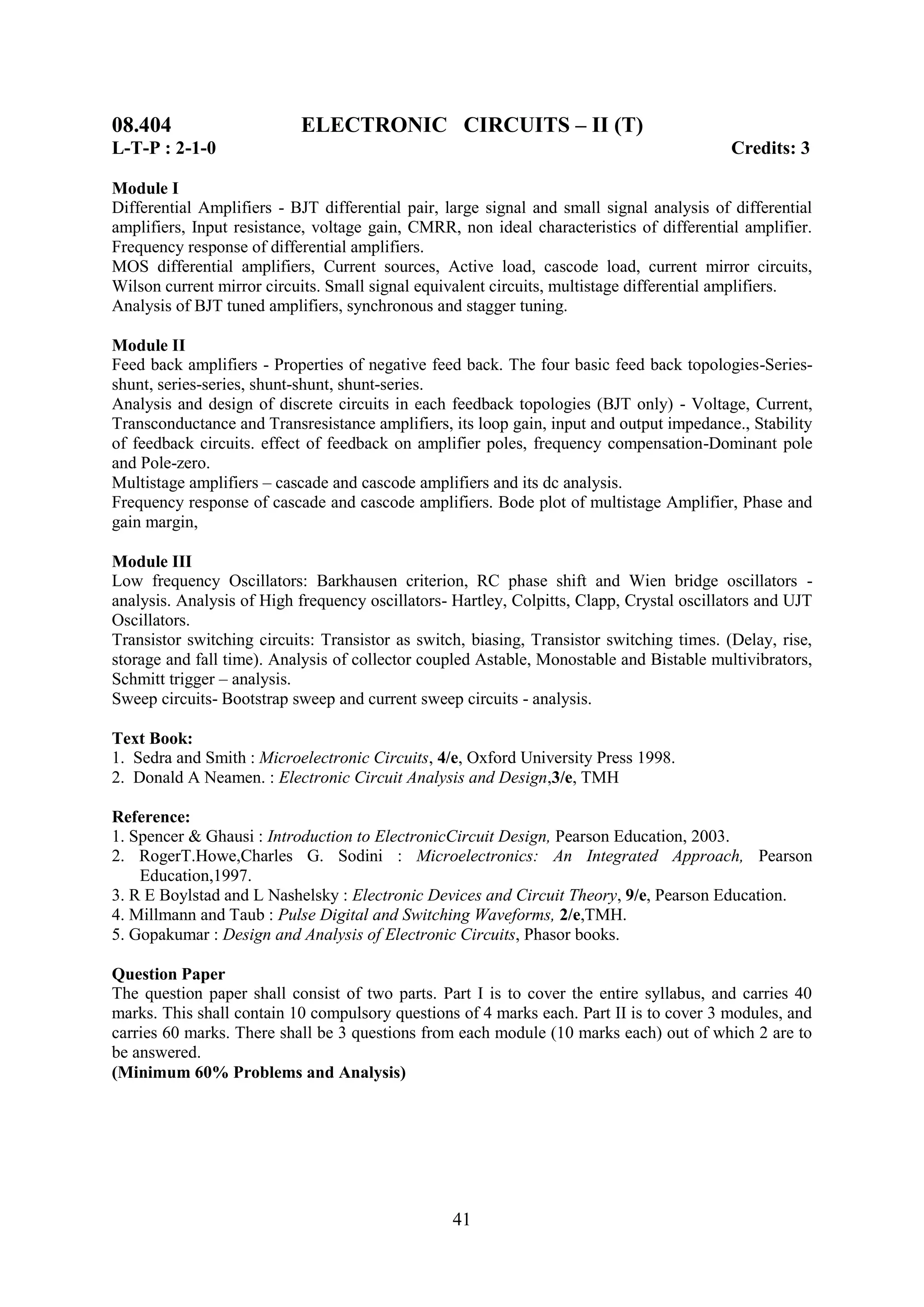 08.404                     ELECTRONIC CIRCUITS – II (T)
L-T-P : 2-1-0                                                                              Credits: 3

Module I
Differential Amplifiers - BJT differential pair, large signal and small signal analysis of differential
amplifiers, Input resistance, voltage gain, CMRR, non ideal characteristics of differential amplifier.
Frequency response of differential amplifiers.
MOS differential amplifiers, Current sources, Active load, cascode load, current mirror circuits,
Wilson current mirror circuits. Small signal equivalent circuits, multistage differential amplifiers.
Analysis of BJT tuned amplifiers, synchronous and stagger tuning.

Module II
Feed back amplifiers - Properties of negative feed back. The four basic feed back topologies-Series-
shunt, series-series, shunt-shunt, shunt-series.
Analysis and design of discrete circuits in each feedback topologies (BJT only) - Voltage, Current,
Transconductance and Transresistance amplifiers, its loop gain, input and output impedance., Stability
of feedback circuits. effect of feedback on amplifier poles, frequency compensation-Dominant pole
and Pole-zero.
Multistage amplifiers – cascade and cascode amplifiers and its dc analysis.
Frequency response of cascade and cascode amplifiers. Bode plot of multistage Amplifier, Phase and
gain margin,

Module III
Low frequency Oscillators: Barkhausen criterion, RC phase shift and Wien bridge oscillators -
analysis. Analysis of High frequency oscillators- Hartley, Colpitts, Clapp, Crystal oscillators and UJT
Oscillators.
Transistor switching circuits: Transistor as switch, biasing, Transistor switching times. (Delay, rise,
storage and fall time). Analysis of collector coupled Astable, Monostable and Bistable multivibrators,
Schmitt trigger – analysis.
Sweep circuits- Bootstrap sweep and current sweep circuits - analysis.

Text Book:
1. Sedra and Smith : Microelectronic Circuits, 4/e, Oxford University Press 1998.
2. Donald A Neamen. : Electronic Circuit Analysis and Design,3/e, TMH

Reference:
1. Spencer & Ghausi : Introduction to ElectronicCircuit Design, Pearson Education, 2003.
2. RogerT.Howe,Charles G. Sodini : Microelectronics: An Integrated Approach, Pearson
    Education,1997.
3. R E Boylstad and L Nashelsky : Electronic Devices and Circuit Theory, 9/e, Pearson Education.
4. Millmann and Taub : Pulse Digital and Switching Waveforms, 2/e,TMH.
5. Gopakumar : Design and Analysis of Electronic Circuits, Phasor books.

Question Paper
The question paper shall consist of two parts. Part I is to cover the entire syllabus, and carries 40
marks. This shall contain 10 compulsory questions of 4 marks each. Part II is to cover 3 modules, and
carries 60 marks. There shall be 3 questions from each module (10 marks each) out of which 2 are to
be answered.
(Minimum 60% Problems and Analysis)




                                                  41
 