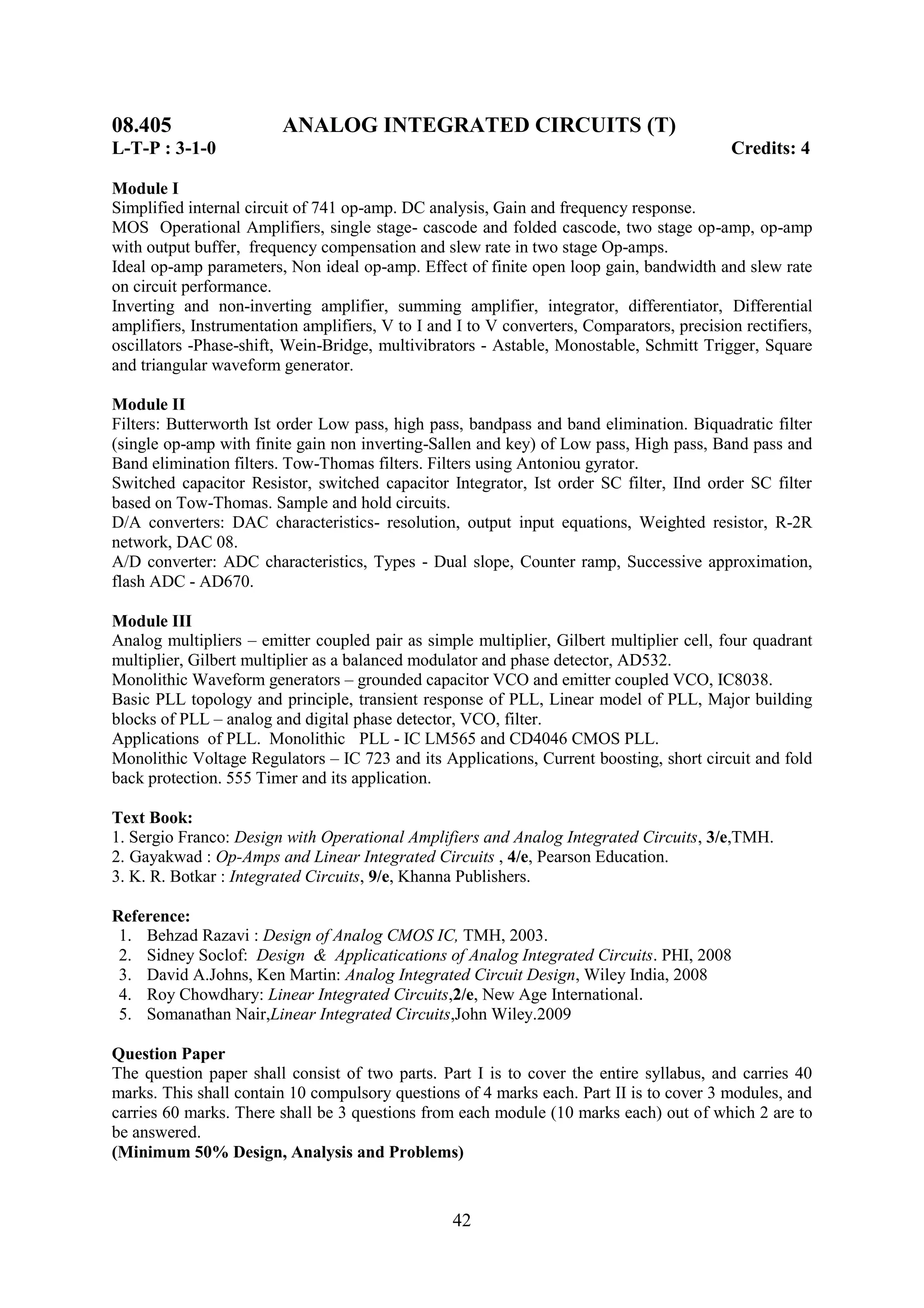 08.405                   ANALOG INTEGRATED CIRCUITS (T)
L-T-P : 3-1-0                                                                              Credits: 4

Module I
Simplified internal circuit of 741 op-amp. DC analysis, Gain and frequency response.
MOS Operational Amplifiers, single stage- cascode and folded cascode, two stage op-amp, op-amp
with output buffer, frequency compensation and slew rate in two stage Op-amps.
Ideal op-amp parameters, Non ideal op-amp. Effect of finite open loop gain, bandwidth and slew rate
on circuit performance.
Inverting and non-inverting amplifier, summing amplifier, integrator, differentiator, Differential
amplifiers, Instrumentation amplifiers, V to I and I to V converters, Comparators, precision rectifiers,
oscillators -Phase-shift, Wein-Bridge, multivibrators - Astable, Monostable, Schmitt Trigger, Square
and triangular waveform generator.

Module II
Filters: Butterworth Ist order Low pass, high pass, bandpass and band elimination. Biquadratic filter
(single op-amp with finite gain non inverting-Sallen and key) of Low pass, High pass, Band pass and
Band elimination filters. Tow-Thomas filters. Filters using Antoniou gyrator.
Switched capacitor Resistor, switched capacitor Integrator, Ist order SC filter, IInd order SC filter
based on Tow-Thomas. Sample and hold circuits.
D/A converters: DAC characteristics- resolution, output input equations, Weighted resistor, R-2R
network, DAC 08.
A/D converter: ADC characteristics, Types - Dual slope, Counter ramp, Successive approximation,
flash ADC - AD670.

Module III
Analog multipliers – emitter coupled pair as simple multiplier, Gilbert multiplier cell, four quadrant
multiplier, Gilbert multiplier as a balanced modulator and phase detector, AD532.
Monolithic Waveform generators – grounded capacitor VCO and emitter coupled VCO, IC8038.
Basic PLL topology and principle, transient response of PLL, Linear model of PLL, Major building
blocks of PLL – analog and digital phase detector, VCO, filter.
Applications of PLL. Monolithic PLL - IC LM565 and CD4046 CMOS PLL.
Monolithic Voltage Regulators – IC 723 and its Applications, Current boosting, short circuit and fold
back protection. 555 Timer and its application.

Text Book:
1. Sergio Franco: Design with Operational Amplifiers and Analog Integrated Circuits, 3/e,TMH.
2. Gayakwad : Op-Amps and Linear Integrated Circuits , 4/e, Pearson Education.
3. K. R. Botkar : Integrated Circuits, 9/e, Khanna Publishers.

Reference:
 1. Behzad Razavi : Design of Analog CMOS IC, TMH, 2003.
 2. Sidney Soclof: Design & Applicatications of Analog Integrated Circuits. PHI, 2008
 3. David A.Johns, Ken Martin: Analog Integrated Circuit Design, Wiley India, 2008
 4. Roy Chowdhary: Linear Integrated Circuits,2/e, New Age International.
 5. Somanathan Nair,Linear Integrated Circuits,John Wiley.2009

Question Paper
The question paper shall consist of two parts. Part I is to cover the entire syllabus, and carries 40
marks. This shall contain 10 compulsory questions of 4 marks each. Part II is to cover 3 modules, and
carries 60 marks. There shall be 3 questions from each module (10 marks each) out of which 2 are to
be answered.
(Minimum 50% Design, Analysis and Problems)



                                                  42
 