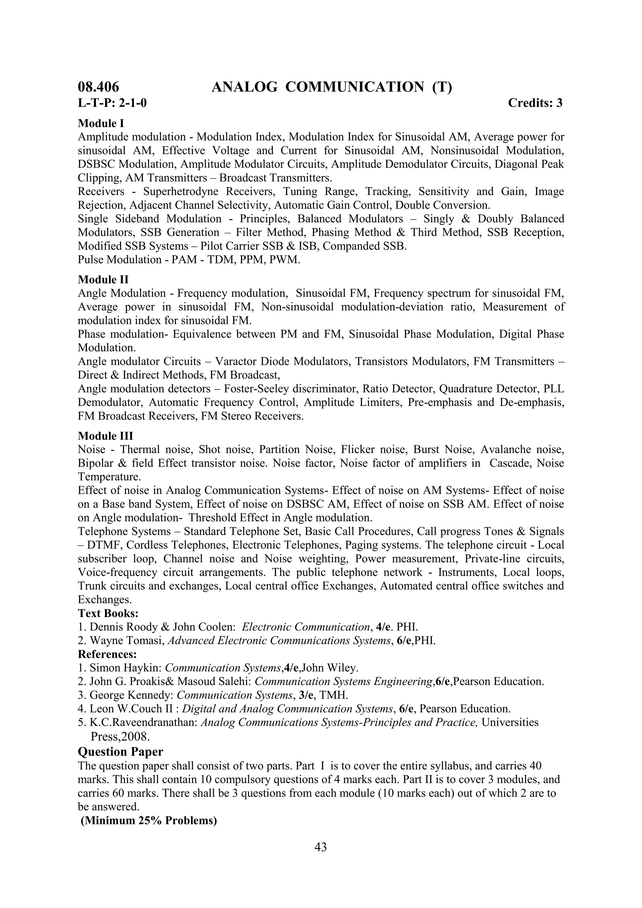 08.406                     ANALOG COMMUNICATION (T)
L-T-P: 2-1-0                                                                              Credits: 3
Module I
Amplitude modulation - Modulation Index, Modulation Index for Sinusoidal AM, Average power for
sinusoidal AM, Effective Voltage and Current for Sinusoidal AM, Nonsinusoidal Modulation,
DSBSC Modulation, Amplitude Modulator Circuits, Amplitude Demodulator Circuits, Diagonal Peak
Clipping, AM Transmitters – Broadcast Transmitters.
Receivers - Superhetrodyne Receivers, Tuning Range, Tracking, Sensitivity and Gain, Image
Rejection, Adjacent Channel Selectivity, Automatic Gain Control, Double Conversion.
Single Sideband Modulation - Principles, Balanced Modulators – Singly & Doubly Balanced
Modulators, SSB Generation – Filter Method, Phasing Method & Third Method, SSB Reception,
Modified SSB Systems – Pilot Carrier SSB & ISB, Companded SSB.
Pulse Modulation - PAM - TDM, PPM, PWM.
Module II
Angle Modulation - Frequency modulation, Sinusoidal FM, Frequency spectrum for sinusoidal FM,
Average power in sinusoidal FM, Non-sinusoidal modulation-deviation ratio, Measurement of
modulation index for sinusoidal FM.
Phase modulation- Equivalence between PM and FM, Sinusoidal Phase Modulation, Digital Phase
Modulation.
Angle modulator Circuits – Varactor Diode Modulators, Transistors Modulators, FM Transmitters –
Direct & Indirect Methods, FM Broadcast,
Angle modulation detectors – Foster-Seeley discriminator, Ratio Detector, Quadrature Detector, PLL
Demodulator, Automatic Frequency Control, Amplitude Limiters, Pre-emphasis and De-emphasis,
FM Broadcast Receivers, FM Stereo Receivers.
Module III
Noise - Thermal noise, Shot noise, Partition Noise, Flicker noise, Burst Noise, Avalanche noise,
Bipolar & field Effect transistor noise. Noise factor, Noise factor of amplifiers in Cascade, Noise
Temperature.
Effect of noise in Analog Communication Systems- Effect of noise on AM Systems- Effect of noise
on a Base band System, Effect of noise on DSBSC AM, Effect of noise on SSB AM. Effect of noise
on Angle modulation- Threshold Effect in Angle modulation.
Telephone Systems – Standard Telephone Set, Basic Call Procedures, Call progress Tones & Signals
– DTMF, Cordless Telephones, Electronic Telephones, Paging systems. The telephone circuit - Local
subscriber loop, Channel noise and Noise weighting, Power measurement, Private-line circuits,
Voice-frequency circuit arrangements. The public telephone network - Instruments, Local loops,
Trunk circuits and exchanges, Local central office Exchanges, Automated central office switches and
Exchanges.
Text Books:
1. Dennis Roody & John Coolen: Electronic Communication, 4/e. PHI.
2. Wayne Tomasi, Advanced Electronic Communications Systems, 6/e,PHI.
References:
1. Simon Haykin: Communication Systems,4/e,John Wiley.
2. John G. Proakis& Masoud Salehi: Communication Systems Engineering,6/e,Pearson Education.
3. George Kennedy: Communication Systems, 3/e, TMH.
4. Leon W.Couch II : Digital and Analog Communication Systems, 6/e, Pearson Education.
5. K.C.Raveendranathan: Analog Communications Systems-Principles and Practice, Universities
 Press,2008.
Question Paper
The question paper shall consist of two parts. Part I is to cover the entire syllabus, and carries 40
marks. This shall contain 10 compulsory questions of 4 marks each. Part II is to cover 3 modules, and
carries 60 marks. There shall be 3 questions from each module (10 marks each) out of which 2 are to
be answered.
 (Minimum 25% Problems)

                                                 43
 