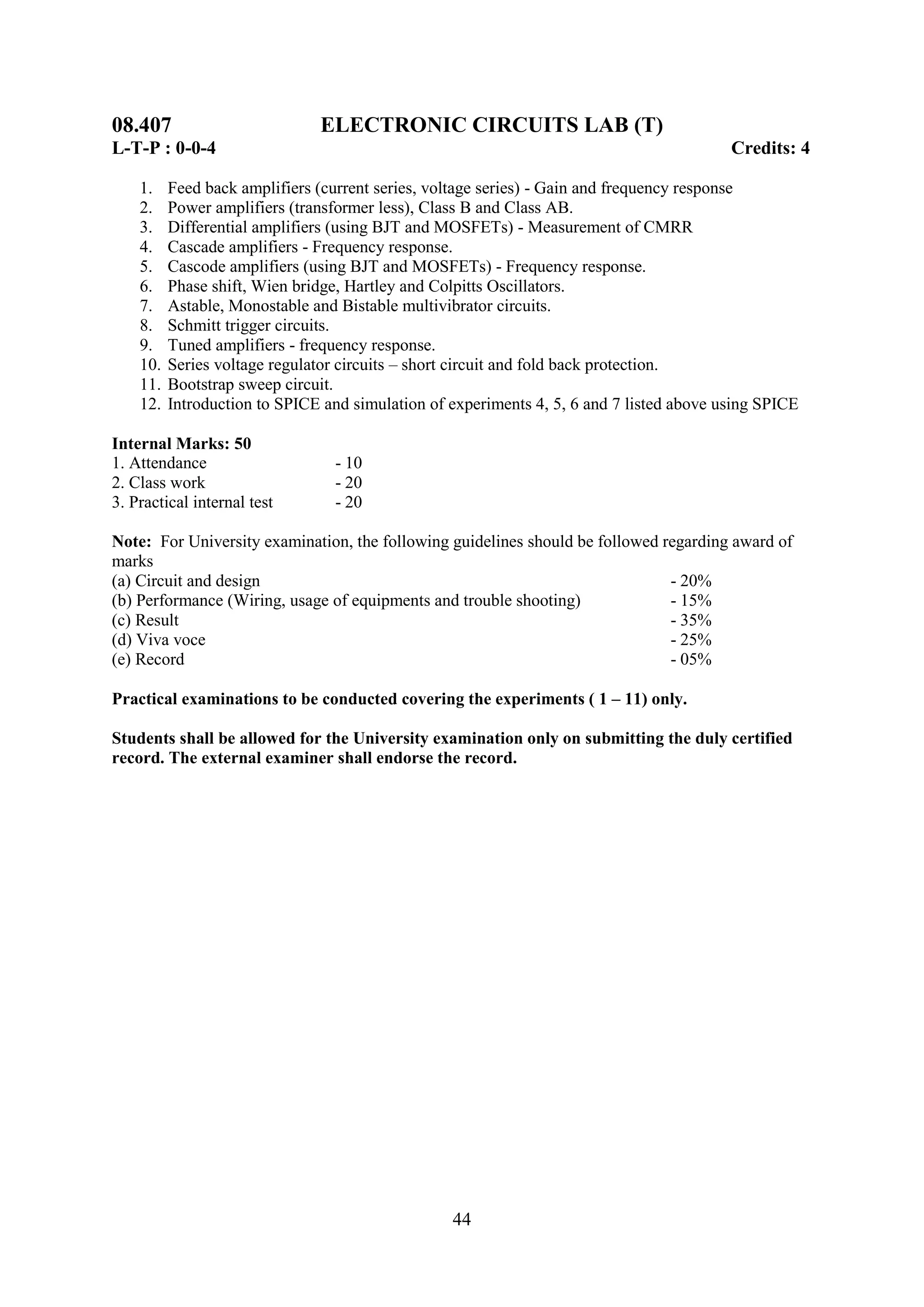 08.407                         ELECTRONIC CIRCUITS LAB (T)
L-T-P : 0-0-4                                                                             Credits: 4

    1.    Feed back amplifiers (current series, voltage series) - Gain and frequency response
    2.    Power amplifiers (transformer less), Class B and Class AB.
    3.    Differential amplifiers (using BJT and MOSFETs) - Measurement of CMRR
    4.    Cascade amplifiers - Frequency response.
    5.    Cascode amplifiers (using BJT and MOSFETs) - Frequency response.
    6.    Phase shift, Wien bridge, Hartley and Colpitts Oscillators.
    7.    Astable, Monostable and Bistable multivibrator circuits.
    8.    Schmitt trigger circuits.
    9.    Tuned amplifiers - frequency response.
    10.   Series voltage regulator circuits – short circuit and fold back protection.
    11.   Bootstrap sweep circuit.
    12.   Introduction to SPICE and simulation of experiments 4, 5, 6 and 7 listed above using SPICE

Internal Marks: 50
1. Attendance                    - 10
2. Class work                    - 20
3. Practical internal test       - 20

Note: For University examination, the following guidelines should be followed regarding award of
marks
(a) Circuit and design                                                         - 20%
(b) Performance (Wiring, usage of equipments and trouble shooting)             - 15%
(c) Result                                                                     - 35%
(d) Viva voce                                                                  - 25%
(e) Record                                                                     - 05%

Practical examinations to be conducted covering the experiments ( 1 – 11) only.

Students shall be allowed for the University examination only on submitting the duly certified
record. The external examiner shall endorse the record.




                                                  44
 