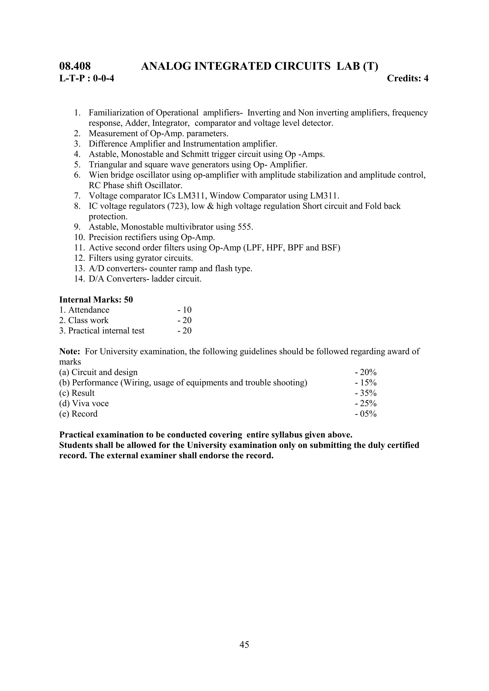 08.408                  ANALOG INTEGRATED CIRCUITS LAB (T)
L-T-P : 0-0-4                                                                           Credits: 4


    1. Familiarization of Operational amplifiers- Inverting and Non inverting amplifiers, frequency
        response, Adder, Integrator, comparator and voltage level detector.
    2. Measurement of Op-Amp. parameters.
    3. Difference Amplifier and Instrumentation amplifier.
    4. Astable, Monostable and Schmitt trigger circuit using Op -Amps.
    5. Triangular and square wave generators using Op- Amplifier.
    6. Wien bridge oscillator using op-amplifier with amplitude stabilization and amplitude control,
        RC Phase shift Oscillator.
    7. Voltage comparator ICs LM311, Window Comparator using LM311.
    8. IC voltage regulators (723), low & high voltage regulation Short circuit and Fold back
        protection.
    9. Astable, Monostable multivibrator using 555.
    10. Precision rectifiers using Op-Amp.
    11. Active second order filters using Op-Amp (LPF, HPF, BPF and BSF)
    12. Filters using gyrator circuits.
    13. A/D converters- counter ramp and flash type.
    14. D/A Converters- ladder circuit.

Internal Marks: 50
1. Attendance                   - 10
2. Class work                   - 20
3. Practical internal test      - 20

Note: For University examination, the following guidelines should be followed regarding award of
marks
(a) Circuit and design                                                         - 20%
(b) Performance (Wiring, usage of equipments and trouble shooting)             - 15%
(c) Result                                                                     - 35%
(d) Viva voce                                                                  - 25%
(e) Record                                                                     - 05%

Practical examination to be conducted covering entire syllabus given above.
Students shall be allowed for the University examination only on submitting the duly certified
record. The external examiner shall endorse the record.




                                                45
 