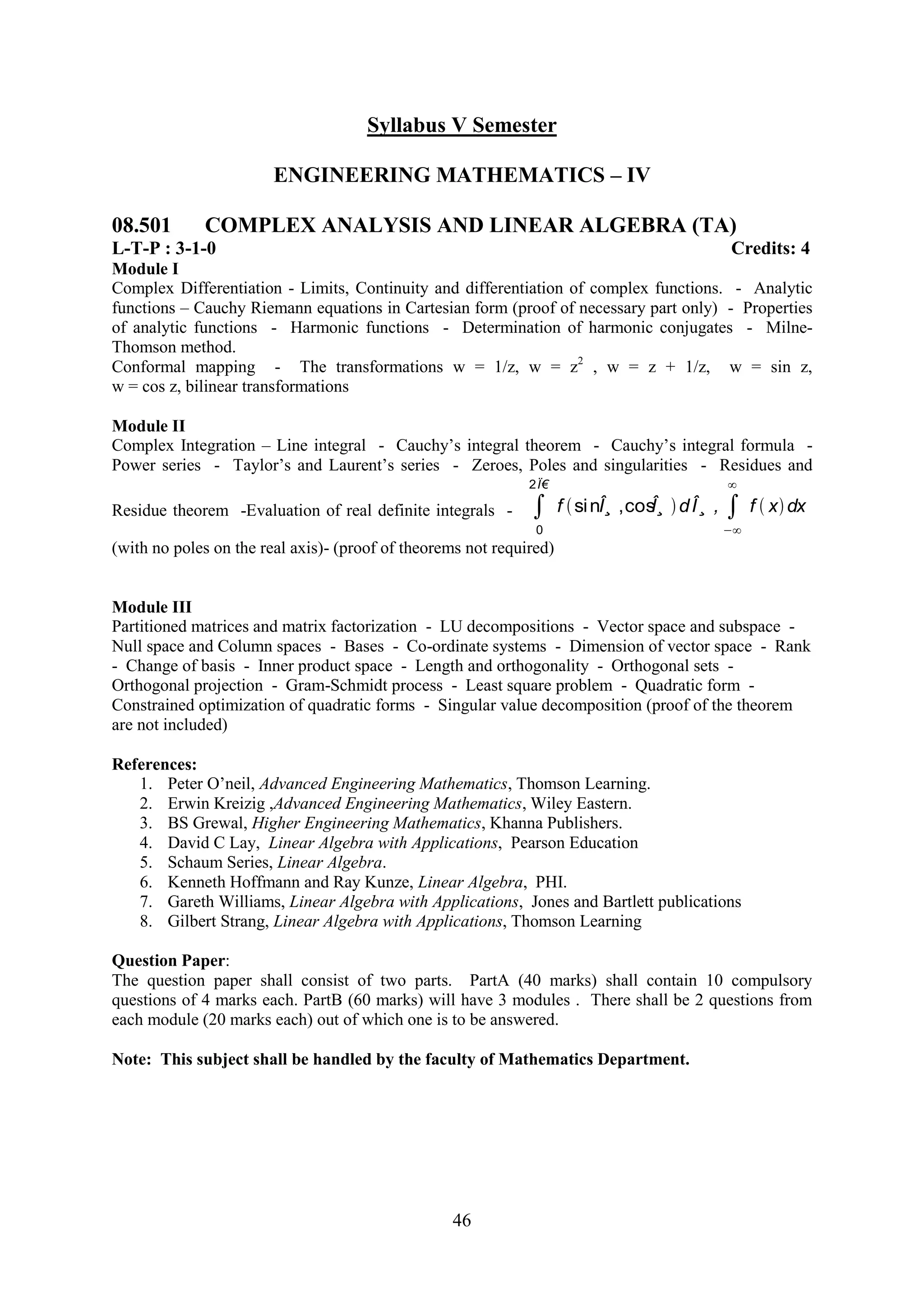 Syllabus V Semester

                        ENGINEERING MATHEMATICS – IV

08.501       COMPLEX ANALYSIS AND LINEAR ALGEBRA (TA)
L-T-P : 3-1-0                                                                               Credits: 4
Module I
Complex Differentiation - Limits, Continuity and differentiation of complex functions. - Analytic
functions – Cauchy Riemann equations in Cartesian form (proof of necessary part only) - Properties
of analytic functions - Harmonic functions - Determination of harmonic conjugates - Milne-
Thomson method.
Conformal mapping - The transformations w = 1/z, w = z2 , w = z + 1/z, w = sin z,
w = cos z, bilinear transformations

Module II
Complex Integration – Line integral - Cauchy‘s integral theorem - Cauchy‘s integral formula -
Power series - Taylor‘s and Laurent‘s series - Zeroes, Poles and singularities - Residues and
                                                              2Ï€

Residue theorem -Evaluation of real definite integrals -             f si nÎ¸ ,cos d Î¸ ,
                                                                                  Î¸          f x dx
                                                               0
(with no poles on the real axis)- (proof of theorems not required)


Module III
Partitioned matrices and matrix factorization - LU decompositions - Vector space and subspace -
Null space and Column spaces - Bases - Co-ordinate systems - Dimension of vector space - Rank
- Change of basis - Inner product space - Length and orthogonality - Orthogonal sets -
Orthogonal projection - Gram-Schmidt process - Least square problem - Quadratic form -
Constrained optimization of quadratic forms - Singular value decomposition (proof of the theorem
are not included)

References:
   1. Peter O‘neil, Advanced Engineering Mathematics, Thomson Learning.
   2. Erwin Kreizig ,Advanced Engineering Mathematics, Wiley Eastern.
   3. BS Grewal, Higher Engineering Mathematics, Khanna Publishers.
   4. David C Lay, Linear Algebra with Applications, Pearson Education
   5. Schaum Series, Linear Algebra.
   6. Kenneth Hoffmann and Ray Kunze, Linear Algebra, PHI.
   7. Gareth Williams, Linear Algebra with Applications, Jones and Bartlett publications
   8. Gilbert Strang, Linear Algebra with Applications, Thomson Learning

Question Paper:
The question paper shall consist of two parts. PartA (40 marks) shall contain 10 compulsory
questions of 4 marks each. PartB (60 marks) will have 3 modules . There shall be 2 questions from
each module (20 marks each) out of which one is to be answered.

Note: This subject shall be handled by the faculty of Mathematics Department.




                                                  46
 