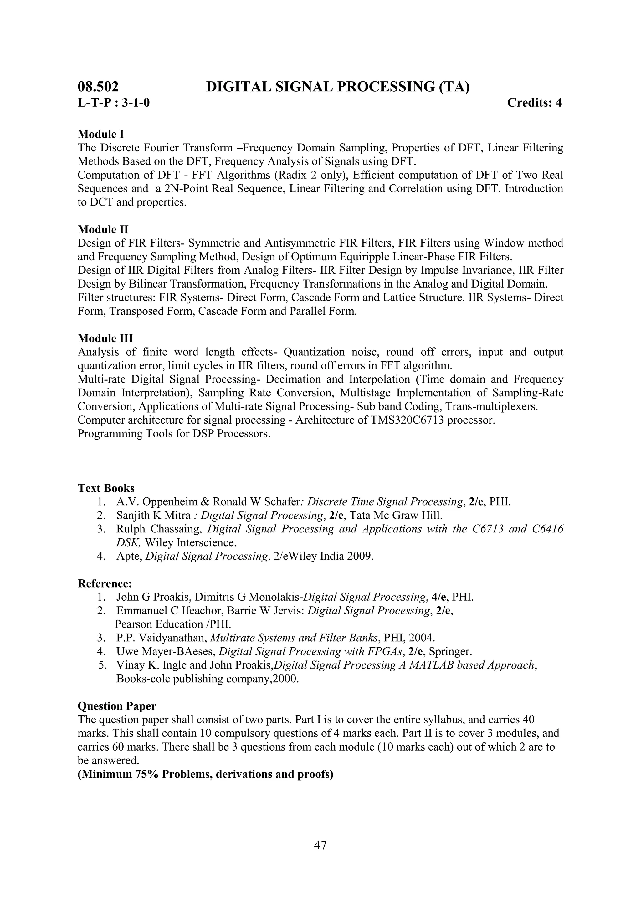 08.502                    DIGITAL SIGNAL PROCESSING (TA)
L-T-P : 3-1-0                                                                             Credits: 4

Module I
The Discrete Fourier Transform –Frequency Domain Sampling, Properties of DFT, Linear Filtering
Methods Based on the DFT, Frequency Analysis of Signals using DFT.
Computation of DFT - FFT Algorithms (Radix 2 only), Efficient computation of DFT of Two Real
Sequences and a 2N-Point Real Sequence, Linear Filtering and Correlation using DFT. Introduction
to DCT and properties.

Module II
Design of FIR Filters- Symmetric and Antisymmetric FIR Filters, FIR Filters using Window method
and Frequency Sampling Method, Design of Optimum Equiripple Linear-Phase FIR Filters.
Design of IIR Digital Filters from Analog Filters- IIR Filter Design by Impulse Invariance, IIR Filter
Design by Bilinear Transformation, Frequency Transformations in the Analog and Digital Domain.
Filter structures: FIR Systems- Direct Form, Cascade Form and Lattice Structure. IIR Systems- Direct
Form, Transposed Form, Cascade Form and Parallel Form.

Module III
Analysis of finite word length effects- Quantization noise, round off errors, input and output
quantization error, limit cycles in IIR filters, round off errors in FFT algorithm.
Multi-rate Digital Signal Processing- Decimation and Interpolation (Time domain and Frequency
Domain Interpretation), Sampling Rate Conversion, Multistage Implementation of Sampling-Rate
Conversion, Applications of Multi-rate Signal Processing- Sub band Coding, Trans-multiplexers.
Computer architecture for signal processing - Architecture of TMS320C6713 processor.
Programming Tools for DSP Processors.



Text Books
   1. A.V. Oppenheim & Ronald W Schafer: Discrete Time Signal Processing, 2/e, PHI.
   2. Sanjith K Mitra : Digital Signal Processing, 2/e, Tata Mc Graw Hill.
   3. Rulph Chassaing, Digital Signal Processing and Applications with the C6713 and C6416
       DSK, Wiley Interscience.
   4. Apte, Digital Signal Processing. 2/eWiley India 2009.

Reference:
   1. John G Proakis, Dimitris G Monolakis-Digital Signal Processing, 4/e, PHI.
   2. Emmanuel C Ifeachor, Barrie W Jervis: Digital Signal Processing, 2/e,
       Pearson Education /PHI.
   3. P.P. Vaidyanathan, Multirate Systems and Filter Banks, PHI, 2004.
   4. Uwe Mayer-BAeses, Digital Signal Processing with FPGAs, 2/e, Springer.
    5. Vinay K. Ingle and John Proakis,Digital Signal Processing A MATLAB based Approach,
       Books-cole publishing company,2000.

Question Paper
The question paper shall consist of two parts. Part I is to cover the entire syllabus, and carries 40
marks. This shall contain 10 compulsory questions of 4 marks each. Part II is to cover 3 modules, and
carries 60 marks. There shall be 3 questions from each module (10 marks each) out of which 2 are to
be answered.
(Minimum 75% Problems, derivations and proofs)




                                                 47
 