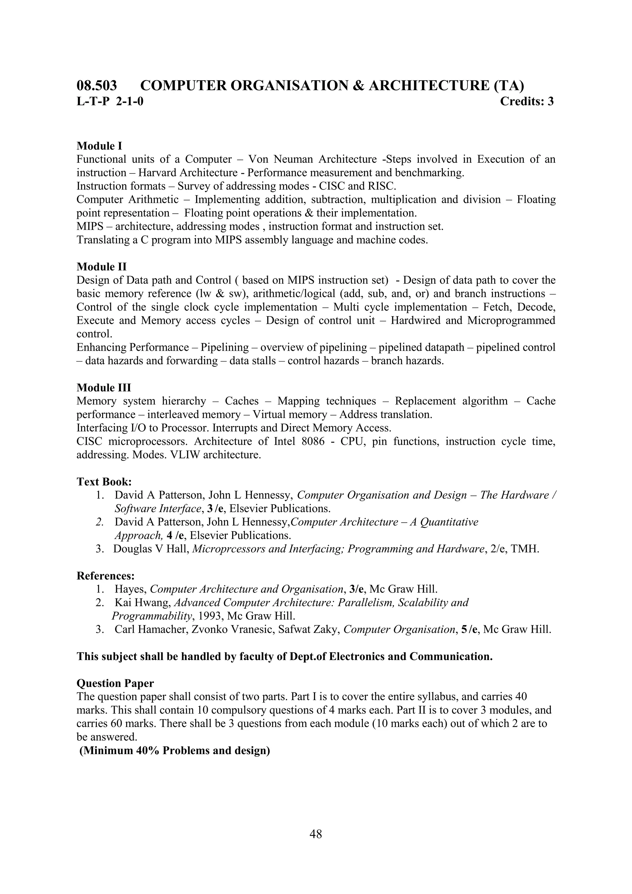 08.503       COMPUTER ORGANISATION & ARCHITECTURE (TA)
L-T-P 2-1-0                                                                               Credits: 3


Module I
Functional units of a Computer – Von Neuman Architecture -Steps involved in Execution of an
instruction – Harvard Architecture - Performance measurement and benchmarking.
Instruction formats – Survey of addressing modes - CISC and RISC.
Computer Arithmetic – Implementing addition, subtraction, multiplication and division – Floating
point representation – Floating point operations & their implementation.
MIPS – architecture, addressing modes , instruction format and instruction set.
Translating a C program into MIPS assembly language and machine codes.

Module II
Design of Data path and Control ( based on MIPS instruction set) - Design of data path to cover the
basic memory reference (lw & sw), arithmetic/logical (add, sub, and, or) and branch instructions –
Control of the single clock cycle implementation – Multi cycle implementation – Fetch, Decode,
Execute and Memory access cycles – Design of control unit – Hardwired and Microprogrammed
control.
Enhancing Performance – Pipelining – overview of pipelining – pipelined datapath – pipelined control
– data hazards and forwarding – data stalls – control hazards – branch hazards.

Module III
Memory system hierarchy – Caches – Mapping techniques – Replacement algorithm – Cache
performance – interleaved memory – Virtual memory – Address translation.
Interfacing I/O to Processor. Interrupts and Direct Memory Access.
CISC microprocessors. Architecture of Intel 8086 - CPU, pin functions, instruction cycle time,
addressing. Modes. VLIW architecture.

Text Book:
   1. David A Patterson, John L Hennessy, Computer Organisation and Design – The Hardware /
       Software Interface, 3 /e, Elsevier Publications.
   2. David A Patterson, John L Hennessy,Computer Architecture – A Quantitative
       Approach, 4 /e, Elsevier Publications.
   3. Douglas V Hall, Microprcessors and Interfacing; Programming and Hardware, 2/e, TMH.

References:
   1. Hayes, Computer Architecture and Organisation, 3/e, Mc Graw Hill.
   2. Kai Hwang, Advanced Computer Architecture: Parallelism, Scalability and
      Programmability, 1993, Mc Graw Hill.
   3. Carl Hamacher, Zvonko Vranesic, Safwat Zaky, Computer Organisation, 5 /e, Mc Graw Hill.

This subject shall be handled by faculty of Dept.of Electronics and Communication.

Question Paper
The question paper shall consist of two parts. Part I is to cover the entire syllabus, and carries 40
marks. This shall contain 10 compulsory questions of 4 marks each. Part II is to cover 3 modules, and
carries 60 marks. There shall be 3 questions from each module (10 marks each) out of which 2 are to
be answered.
 (Minimum 40% Problems and design)




                                                 48
 