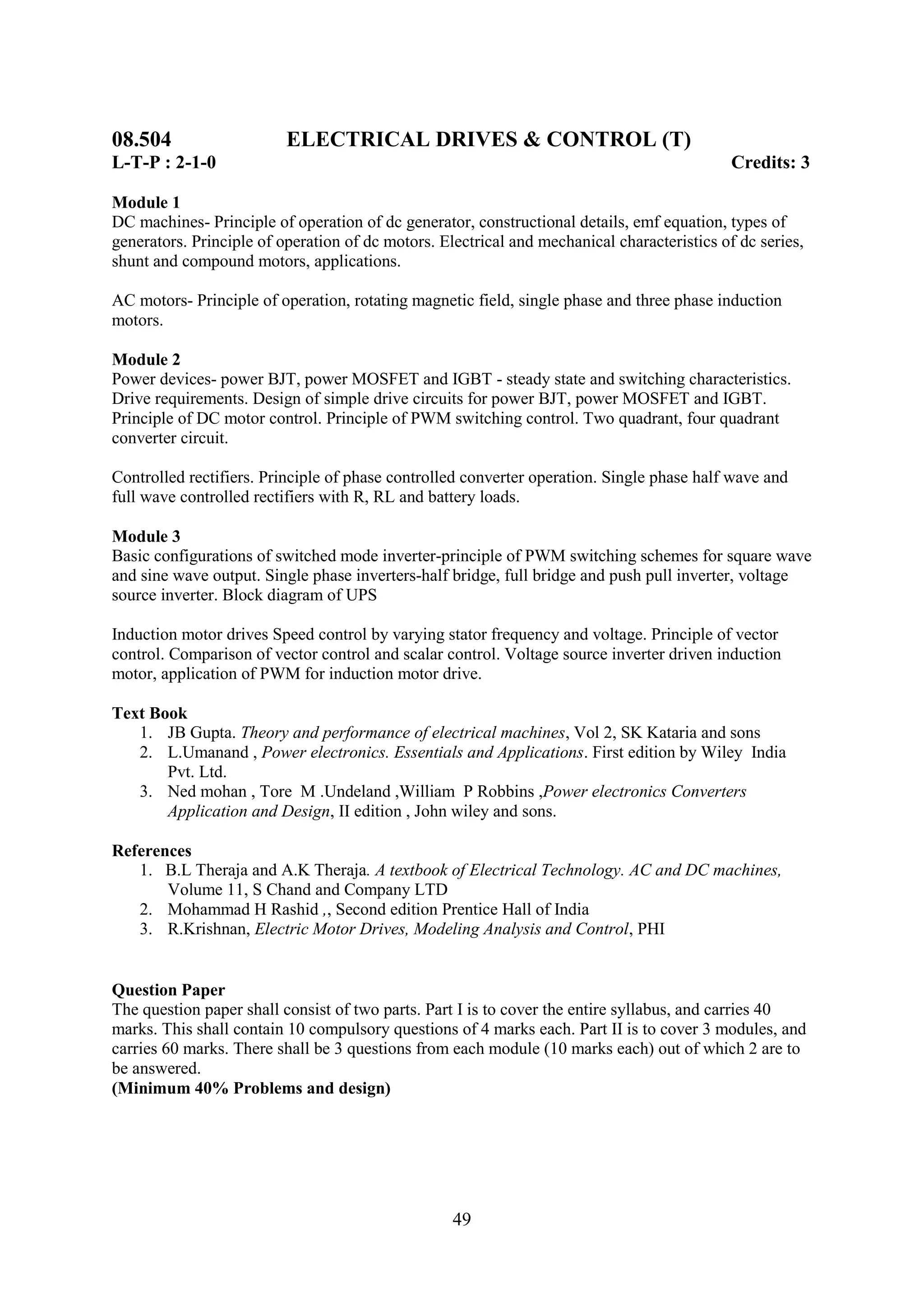 08.504                    ELECTRICAL DRIVES & CONTROL (T)
L-T-P : 2-1-0                                                                                Credits: 3

Module 1
DC machines- Principle of operation of dc generator, constructional details, emf equation, types of
generators. Principle of operation of dc motors. Electrical and mechanical characteristics of dc series,
shunt and compound motors, applications.

AC motors- Principle of operation, rotating magnetic field, single phase and three phase induction
motors.

Module 2
Power devices- power BJT, power MOSFET and IGBT - steady state and switching characteristics.
Drive requirements. Design of simple drive circuits for power BJT, power MOSFET and IGBT.
Principle of DC motor control. Principle of PWM switching control. Two quadrant, four quadrant
converter circuit.

Controlled rectifiers. Principle of phase controlled converter operation. Single phase half wave and
full wave controlled rectifiers with R, RL and battery loads.

Module 3
Basic configurations of switched mode inverter-principle of PWM switching schemes for square wave
and sine wave output. Single phase inverters-half bridge, full bridge and push pull inverter, voltage
source inverter. Block diagram of UPS

Induction motor drives Speed control by varying stator frequency and voltage. Principle of vector
control. Comparison of vector control and scalar control. Voltage source inverter driven induction
motor, application of PWM for induction motor drive.

Text Book
   1. JB Gupta. Theory and performance of electrical machines, Vol 2, SK Kataria and sons
   2. L.Umanand , Power electronics. Essentials and Applications. First edition by Wiley India
       Pvt. Ltd.
   3. Ned mohan , Tore M .Undeland ,William P Robbins ,Power electronics Converters
       Application and Design, II edition , John wiley and sons.

References
   1. B.L Theraja and A.K Theraja. A textbook of Electrical Technology. AC and DC machines,
       Volume 11, S Chand and Company LTD
   2. Mohammad H Rashid ,, Second edition Prentice Hall of India
   3. R.Krishnan, Electric Motor Drives, Modeling Analysis and Control, PHI


Question Paper
The question paper shall consist of two parts. Part I is to cover the entire syllabus, and carries 40
marks. This shall contain 10 compulsory questions of 4 marks each. Part II is to cover 3 modules, and
carries 60 marks. There shall be 3 questions from each module (10 marks each) out of which 2 are to
be answered.
(Minimum 40% Problems and design)




                                                   49
 