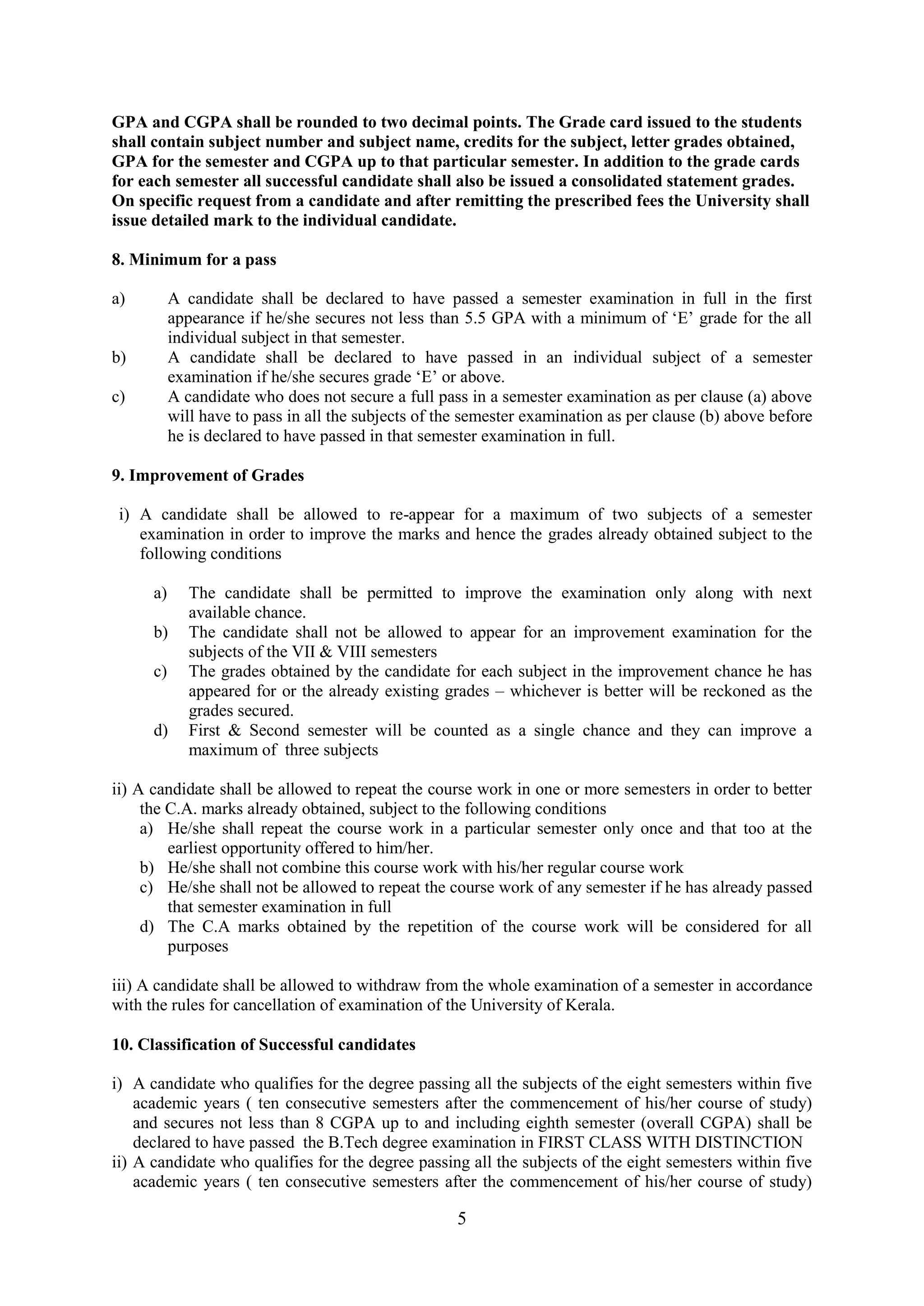 GPA and CGPA shall be rounded to two decimal points. The Grade card issued to the students
shall contain subject number and subject name, credits for the subject, letter grades obtained,
GPA for the semester and CGPA up to that particular semester. In addition to the grade cards
for each semester all successful candidate shall also be issued a consolidated statement grades.
On specific request from a candidate and after remitting the prescribed fees the University shall
issue detailed mark to the individual candidate.

8. Minimum for a pass

a)         A candidate shall be declared to have passed a semester examination in full in the first
           appearance if he/she secures not less than 5.5 GPA with a minimum of ‗E‘ grade for the all
           individual subject in that semester.
b)         A candidate shall be declared to have passed in an individual subject of a semester
           examination if he/she secures grade ‗E‘ or above.
c)         A candidate who does not secure a full pass in a semester examination as per clause (a) above
           will have to pass in all the subjects of the semester examination as per clause (b) above before
           he is declared to have passed in that semester examination in full.

9. Improvement of Grades

 i) A candidate shall be allowed to re-appear for a maximum of two subjects of a semester
    examination in order to improve the marks and hence the grades already obtained subject to the
    following conditions

      a)      The candidate shall be permitted to improve the examination only along with next
              available chance.
      b)      The candidate shall not be allowed to appear for an improvement examination for the
              subjects of the VII & VIII semesters
      c)      The grades obtained by the candidate for each subject in the improvement chance he has
              appeared for or the already existing grades – whichever is better will be reckoned as the
              grades secured.
      d)      First & Second semester will be counted as a single chance and they can improve a
              maximum of three subjects

ii) A candidate shall be allowed to repeat the course work in one or more semesters in order to better
     the C.A. marks already obtained, subject to the following conditions
     a) He/she shall repeat the course work in a particular semester only once and that too at the
         earliest opportunity offered to him/her.
     b) He/she shall not combine this course work with his/her regular course work
     c) He/she shall not be allowed to repeat the course work of any semester if he has already passed
         that semester examination in full
     d) The C.A marks obtained by the repetition of the course work will be considered for all
         purposes

iii) A candidate shall be allowed to withdraw from the whole examination of a semester in accordance
with the rules for cancellation of examination of the University of Kerala.

10. Classification of Successful candidates

i) A candidate who qualifies for the degree passing all the subjects of the eight semesters within five
    academic years ( ten consecutive semesters after the commencement of his/her course of study)
    and secures not less than 8 CGPA up to and including eighth semester (overall CGPA) shall be
    declared to have passed the B.Tech degree examination in FIRST CLASS WITH DISTINCTION
ii) A candidate who qualifies for the degree passing all the subjects of the eight semesters within five
    academic years ( ten consecutive semesters after the commencement of his/her course of study)

                                                      5
 