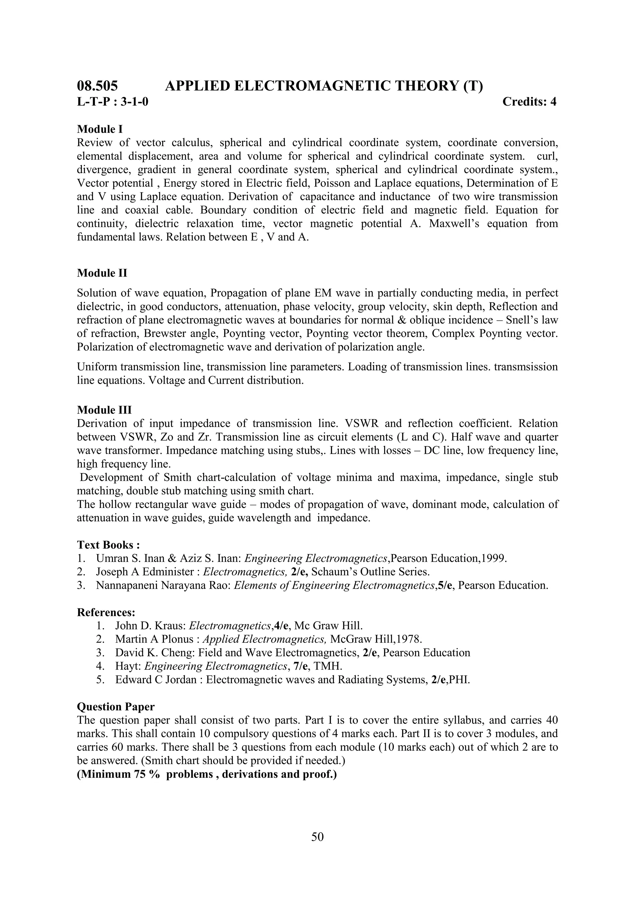 08.505            APPLIED ELECTROMAGNETIC THEORY (T)
L-T-P : 3-1-0                                                                              Credits: 4

Module I
Review of vector calculus, spherical and cylindrical coordinate system, coordinate conversion,
elemental displacement, area and volume for spherical and cylindrical coordinate system. curl,
divergence, gradient in general coordinate system, spherical and cylindrical coordinate system.,
Vector potential , Energy stored in Electric field, Poisson and Laplace equations, Determination of E
and V using Laplace equation. Derivation of capacitance and inductance of two wire transmission
line and coaxial cable. Boundary condition of electric field and magnetic field. Equation for
continuity, dielectric relaxation time, vector magnetic potential A. Maxwell‘s equation from
fundamental laws. Relation between E , V and A.


Module II
Solution of wave equation, Propagation of plane EM wave in partially conducting media, in perfect
dielectric, in good conductors, attenuation, phase velocity, group velocity, skin depth, Reflection and
refraction of plane electromagnetic waves at boundaries for normal & oblique incidence – Snell‘s law
of refraction, Brewster angle, Poynting vector, Poynting vector theorem, Complex Poynting vector.
Polarization of electromagnetic wave and derivation of polarization angle.
Uniform transmission line, transmission line parameters. Loading of transmission lines. transmsission
line equations. Voltage and Current distribution.

Module III
Derivation of input impedance of transmission line. VSWR and reflection coefficient. Relation
between VSWR, Zo and Zr. Transmission line as circuit elements (L and C). Half wave and quarter
wave transformer. Impedance matching using stubs,. Lines with losses – DC line, low frequency line,
high frequency line.
 Development of Smith chart-calculation of voltage minima and maxima, impedance, single stub
matching, double stub matching using smith chart.
The hollow rectangular wave guide – modes of propagation of wave, dominant mode, calculation of
attenuation in wave guides, guide wavelength and impedance.

Text Books :
1. Umran S. Inan & Aziz S. Inan: Engineering Electromagnetics,Pearson Education,1999.
2. Joseph A Edminister : Electromagnetics, 2/e, Schaum‘s Outline Series.
3. Nannapaneni Narayana Rao: Elements of Engineering Electromagnetics,5/e, Pearson Education.

References:
   1. John D. Kraus: Electromagnetics,4/e, Mc Graw Hill.
   2. Martin A Plonus : Applied Electromagnetics, McGraw Hill,1978.
   3. David K. Cheng: Field and Wave Electromagnetics, 2/e, Pearson Education
   4. Hayt: Engineering Electromagnetics, 7/e, TMH.
   5. Edward C Jordan : Electromagnetic waves and Radiating Systems, 2/e,PHI.

Question Paper
The question paper shall consist of two parts. Part I is to cover the entire syllabus, and carries 40
marks. This shall contain 10 compulsory questions of 4 marks each. Part II is to cover 3 modules, and
carries 60 marks. There shall be 3 questions from each module (10 marks each) out of which 2 are to
be answered. (Smith chart should be provided if needed.)
(Minimum 75 % problems , derivations and proof.)




                                                  50
 