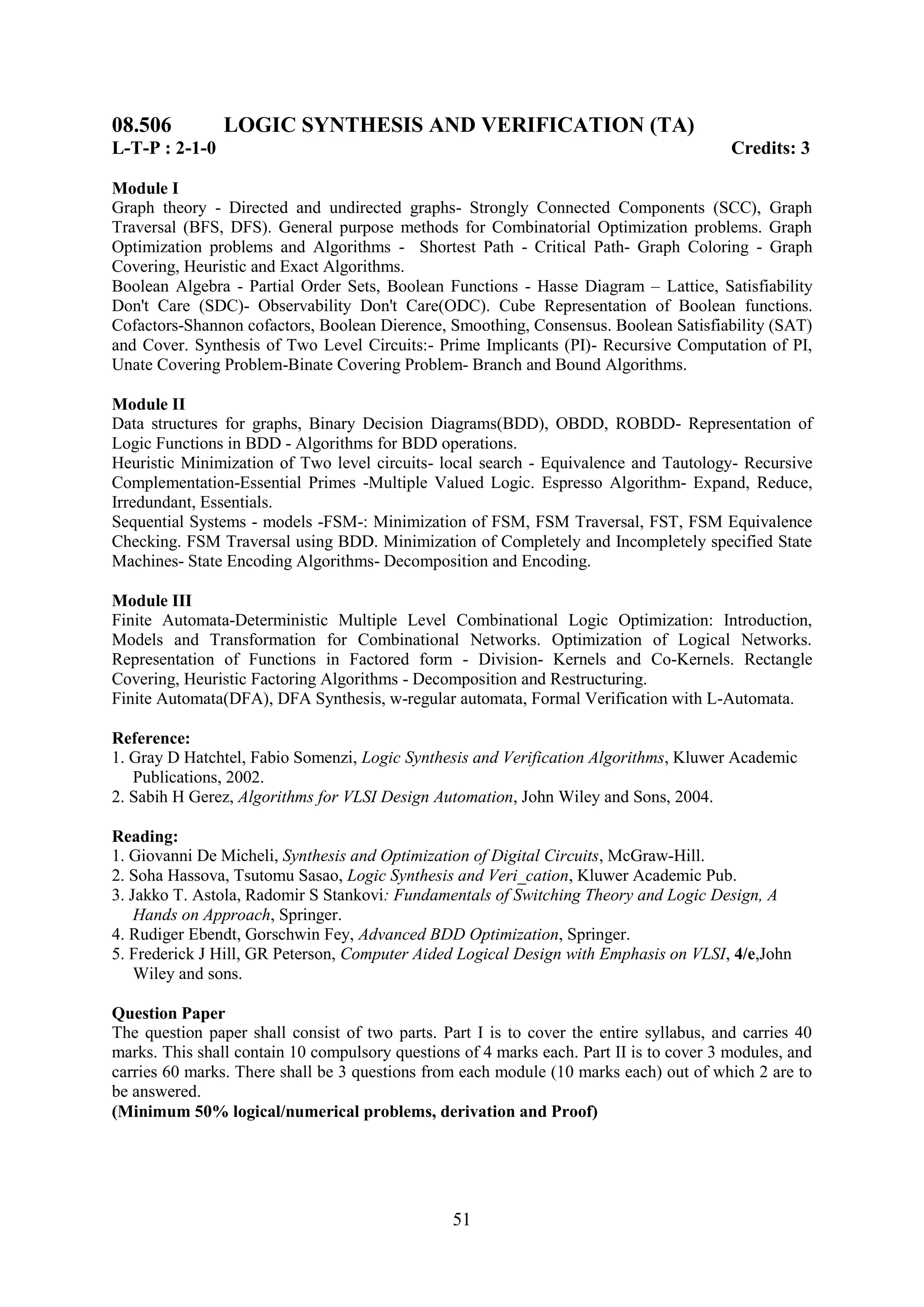 08.506          LOGIC SYNTHESIS AND VERIFICATION (TA)
L-T-P : 2-1-0                                                                            Credits: 3

Module I
Graph theory - Directed and undirected graphs- Strongly Connected Components (SCC), Graph
Traversal (BFS, DFS). General purpose methods for Combinatorial Optimization problems. Graph
Optimization problems and Algorithms - Shortest Path - Critical Path- Graph Coloring - Graph
Covering, Heuristic and Exact Algorithms.
Boolean Algebra - Partial Order Sets, Boolean Functions - Hasse Diagram – Lattice, Satisfiability
Don't Care (SDC)- Observability Don't Care(ODC). Cube Representation of Boolean functions.
Cofactors-Shannon cofactors, Boolean Dierence, Smoothing, Consensus. Boolean Satisfiability (SAT)
and Cover. Synthesis of Two Level Circuits:- Prime Implicants (PI)- Recursive Computation of PI,
Unate Covering Problem-Binate Covering Problem- Branch and Bound Algorithms.

Module II
Data structures for graphs, Binary Decision Diagrams(BDD), OBDD, ROBDD- Representation of
Logic Functions in BDD - Algorithms for BDD operations.
Heuristic Minimization of Two level circuits- local search - Equivalence and Tautology- Recursive
Complementation-Essential Primes -Multiple Valued Logic. Espresso Algorithm- Expand, Reduce,
Irredundant, Essentials.
Sequential Systems - models -FSM-: Minimization of FSM, FSM Traversal, FST, FSM Equivalence
Checking. FSM Traversal using BDD. Minimization of Completely and Incompletely specified State
Machines- State Encoding Algorithms- Decomposition and Encoding.

Module III
Finite Automata-Deterministic Multiple Level Combinational Logic Optimization: Introduction,
Models and Transformation for Combinational Networks. Optimization of Logical Networks.
Representation of Functions in Factored form - Division- Kernels and Co-Kernels. Rectangle
Covering, Heuristic Factoring Algorithms - Decomposition and Restructuring.
Finite Automata(DFA), DFA Synthesis, w-regular automata, Formal Verification with L-Automata.

Reference:
1. Gray D Hatchtel, Fabio Somenzi, Logic Synthesis and Verification Algorithms, Kluwer Academic
   Publications, 2002.
2. Sabih H Gerez, Algorithms for VLSI Design Automation, John Wiley and Sons, 2004.

Reading:
1. Giovanni De Micheli, Synthesis and Optimization of Digital Circuits, McGraw-Hill.
2. Soha Hassova, Tsutomu Sasao, Logic Synthesis and Veri_cation, Kluwer Academic Pub.
3. Jakko T. Astola, Radomir S Stankovi: Fundamentals of Switching Theory and Logic Design, A
    Hands on Approach, Springer.
4. Rudiger Ebendt, Gorschwin Fey, Advanced BDD Optimization, Springer.
5. Frederick J Hill, GR Peterson, Computer Aided Logical Design with Emphasis on VLSI, 4/e,John
    Wiley and sons.

Question Paper
The question paper shall consist of two parts. Part I is to cover the entire syllabus, and carries 40
marks. This shall contain 10 compulsory questions of 4 marks each. Part II is to cover 3 modules, and
carries 60 marks. There shall be 3 questions from each module (10 marks each) out of which 2 are to
be answered.
(Minimum 50% logical/numerical problems, derivation and Proof)




                                                 51
 