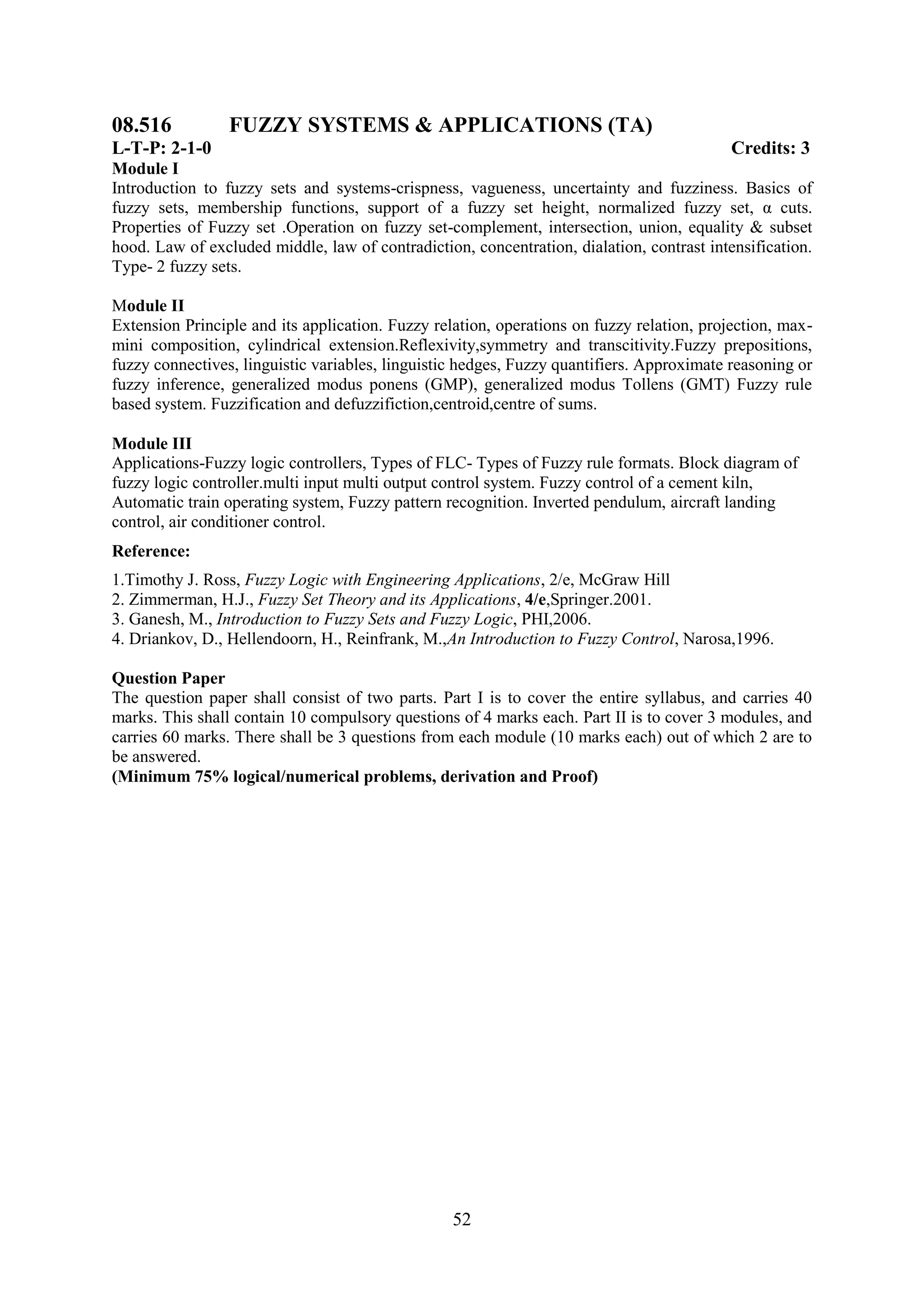 08.516           FUZZY SYSTEMS & APPLICATIONS (TA)
L-T-P: 2-1-0                                                                               Credits: 3
Module I
Introduction to fuzzy sets and systems-crispness, vagueness, uncertainty and fuzziness. Basics of
fuzzy sets, membership functions, support of a fuzzy set height, normalized fuzzy set, α cuts.
Properties of Fuzzy set .Operation on fuzzy set-complement, intersection, union, equality & subset
hood. Law of excluded middle, law of contradiction, concentration, dialation, contrast intensification.
Type- 2 fuzzy sets.

Module II
Extension Principle and its application. Fuzzy relation, operations on fuzzy relation, projection, max-
mini composition, cylindrical extension.Reflexivity,symmetry and transcitivity.Fuzzy prepositions,
fuzzy connectives, linguistic variables, linguistic hedges, Fuzzy quantifiers. Approximate reasoning or
fuzzy inference, generalized modus ponens (GMP), generalized modus Tollens (GMT) Fuzzy rule
based system. Fuzzification and defuzzifiction,centroid,centre of sums.

Module III
Applications-Fuzzy logic controllers, Types of FLC- Types of Fuzzy rule formats. Block diagram of
fuzzy logic controller.multi input multi output control system. Fuzzy control of a cement kiln,
Automatic train operating system, Fuzzy pattern recognition. Inverted pendulum, aircraft landing
control, air conditioner control.
Reference:
1.Timothy J. Ross, Fuzzy Logic with Engineering Applications, 2/e, McGraw Hill
2. Zimmerman, H.J., Fuzzy Set Theory and its Applications, 4/e,Springer.2001.
3. Ganesh, M., Introduction to Fuzzy Sets and Fuzzy Logic, PHI,2006.
4. Driankov, D., Hellendoorn, H., Reinfrank, M.,An Introduction to Fuzzy Control, Narosa,1996.

Question Paper
The question paper shall consist of two parts. Part I is to cover the entire syllabus, and carries 40
marks. This shall contain 10 compulsory questions of 4 marks each. Part II is to cover 3 modules, and
carries 60 marks. There shall be 3 questions from each module (10 marks each) out of which 2 are to
be answered.
(Minimum 75% logical/numerical problems, derivation and Proof)




                                                  52
 
